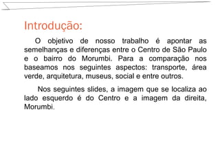 Introdução:
O objetivo de nosso trabalho é apontar as
semelhanças e diferenças entre o Centro de São Paulo
e o bairro do Morumbi. Para a comparação nos
baseamos nos seguintes aspectos: transporte, área
verde, arquitetura, museus, social e entre outros.
Nos seguintes slides, a imagem que se localiza ao
lado esquerdo é do Centro e a imagem da direita,
Morumbi.

 
