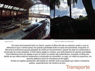 Metrô Butantã

Estação da Luz

Ponto de ônibus na Av. Morumbi

Os meios de transporte tanto no Centro, quanto no Morumbi são os mesmos, porém o que os
diferencia é que o Centro possui em grande quantidade todos os tipos de locomotivas. Enquanto no
Morumbi encontramos poucas estações de metrô em funcionamento, apesar de estar em andamento a
construção de novas estações. O forte dessa região é o ônibus, que está presente em grande quantidade.
Outra diferença entra as regiões é que no Centro os metrôs são subterrâneos, enquanto no Morumbi,
devido ao seu relevo está em andamento a construção do monotrilho, ou seja, um metrô na superfície, um
assunto polêmico entre os moradores de tal região.
Ambas as regiões apresentam dificuldade em atender toda a população que utiliza o transporte
público, especialmente nos horários de pico.

Transporte

 