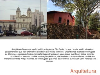 A região do Centro é a região histórica da grande São Paulo, ou seja, em tal região foi onde o
povoamento do que hoje chamamos cidade de São Paulo começou. Encontramos diversas construções
de diferentes épocas da história, temos tanto construções em pau a pique, quanto em tijolo e cimento.
Já o bairro do Morumbi como é uma região periférica, que teve seu povoamento mais tardio e em
menor quantidade. Antiga fazenda, as construções que ainda estão inteiras e possuem valor histórico são
poucas.

Arquitetura

 