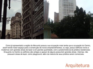 Como já apresentado a região do Morumbi possuiu sua ocupação mais tardia que a ocupação do Centro,
assim tendo maior espaço para a construção de novos empreendimentos, ou seja, possui edifícios novos e
modernos com grandes áreas de lazer e em grande quantidade, com a predominância de prédios residenciais.
Enquanto no Centro os edifícios são antigos e apesar de alguns possuírem grandes áreas internas, não
possuem áreas de lazer, como playground, além da maioria de seus prédios serem comerciais.

Arquitetura

 