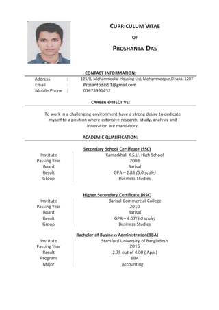 CURRICULUM VITAE
OF
PROSHANTA DAS
CONTACT INFORMATION:
Address : 125/8, Mohammodia Housing Ltd, Mohammodpur,Dhaka-1207
Email : Prosantodas91@gmail.com
Mobile Phone : 01675991432
CAREER OBJECTIVE:
To work in a challenging environment have a strong desire to dedicate
myself to a position where extensive research, study, analysis and
innovation are mandatory.
ACADEMIC QUALIFICATION:
Secondary School Certificate (SSC)
Institute Kamarkhali K.S.U. High School
Passing Year 2008
Board Barisal
Result GPA – 2.88 (5.0 scale)
Group Business Studies
Higher Secondary Certificate (HSC)
Institute Barisal Commercial College
Passing Year 2010
Board Barisal
Result GPA – 4.07(5.0 scale)
Group Business Studies
Bachelor of Business Administration(BBA)
Institute Stamford University of Bangladesh
Passing Year 2015
Result
Program
2.75 out of 4.00 ( App.)
BBA
Major Accounting
 