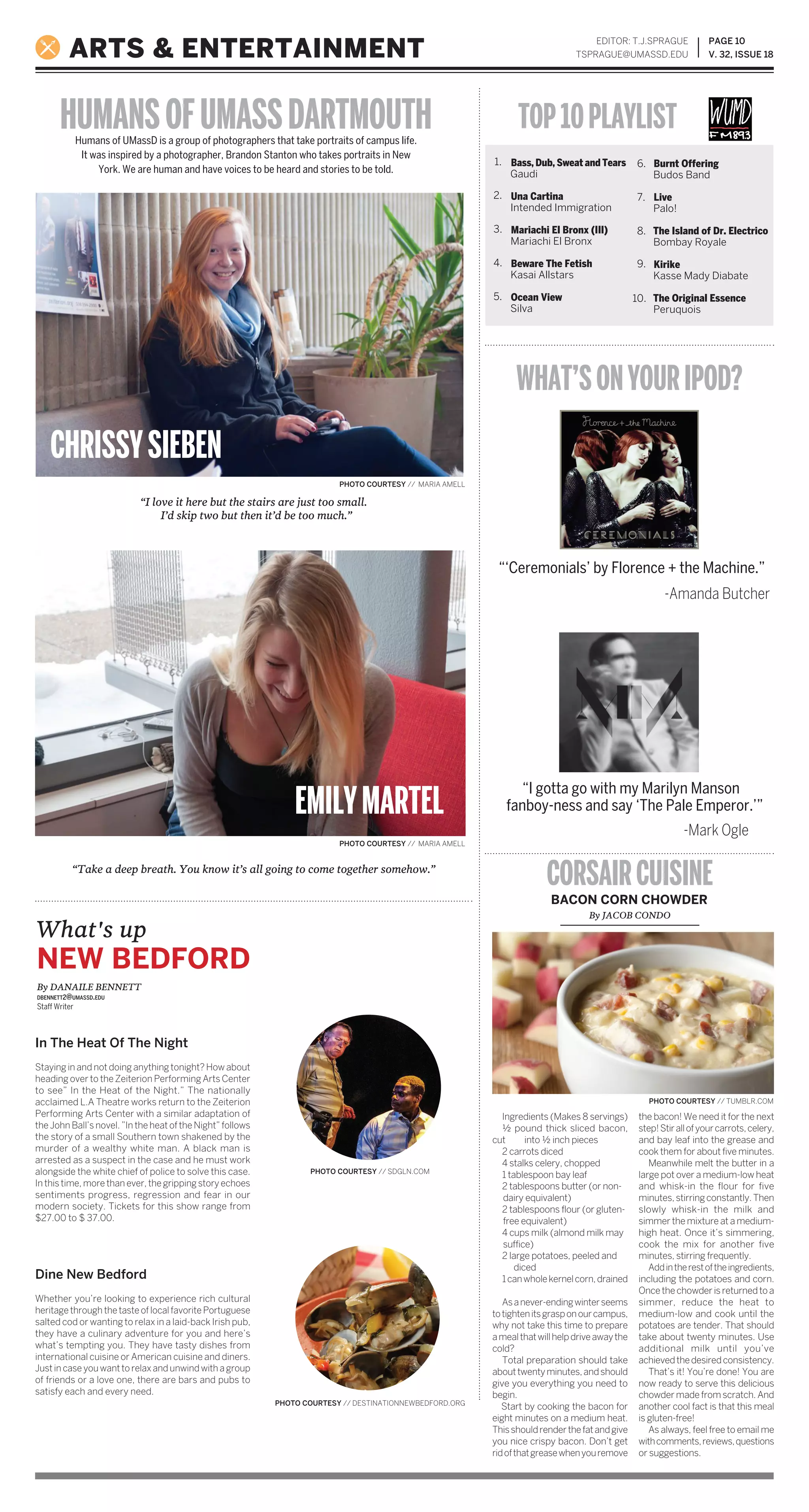 PAGE 10
V. 32, ISSUE 18ARTS & ENTERTAINMENT
EDITOR: T.J.SPRAGUE
TSPRAGUE@UMASSD.EDU
Humans of UMassD is a group of photographers that take portraits of campus life.
It was inspired by a photographer, Brandon Stanton who takes portraits in New
York. We are human and have voices to be heard and stories to be told.
HUMANSOFUMASSDARTMOUTH TOP10PLAYLIST
Bass, Dub, Sweat and Tears
Gaudi
Una Cartina
Intended Immigration
Mariachi El Bronx (III)
Mariachi El Bronx
Beware The Fetish
Kasai Allstars
Ocean View
Silva
Burnt Offering
Budos Band
Live
Palo!
The Island of Dr. Electrico
Bombay Royale
Kirike
Kasse Mady Diabate
The Original Essence
Peruquois
2.
3.
4.
5.
6.
7.
8.
9.
10.
WHAT’SONYOURIPOD?
CORSAIRCUISINE
“‘Ceremonials’ by Florence + the Machine.”
“I love it here but the stairs are just too small.
I’d skip two but then it’d be too much.”
“Take a deep breath. You know it’s all going to come together somehow.”
PHOTO COURTESY // MARIA AMELL
PHOTO COURTESY // MARIA AMELL
-Amanda Butcher
“I gotta go with my Marilyn Manson
fanboy-ness and say ‘The Pale Emperor.’”
-Mark Ogle
Ingredients (Makes 8 servings)
½ pound thick sliced bacon,
cut into ½ inch pieces
2 carrots diced
4 stalks celery, chopped
1 tablespoon bay leaf
2 tablespoons butter (or non-
dairy equivalent)
2 tablespoons flour (or gluten-
free equivalent)
4 cups milk (almond milk may
suffice)
2 large potatoes, peeled and
diced
1canwholekernelcorn,drained
Asanever-endingwinterseems
totightenitsgrasponourcampus,
why not take this time to prepare
amealthatwillhelpdriveawaythe
cold?
Total preparation should take
abouttwentyminutes,andshould
give you everything you need to
begin.
Start by cooking the bacon for
eight minutes on a medium heat.
Thisshouldrenderthefatandgive
you nice crispy bacon. Don’t get
ridofthatgreasewhenyouremove
the bacon! We need it for the next
step!Stirallofyourcarrots,celery,
and bay leaf into the grease and
cook them for about five minutes.
Meanwhile melt the butter in a
large pot over a medium-low heat
and whisk-in the flour for five
minutes,stirringconstantly.Then
slowly whisk-in the milk and
simmer the mixture at a medium-
high heat. Once it’s simmering,
cook the mix for another five
minutes, stirring frequently.
Addintherestoftheingredients,
including the potatoes and corn.
Oncethechowderisreturnedtoa
simmer, reduce the heat to
medium-low and cook until the
potatoes are tender. That should
take about twenty minutes. Use
additional milk until you’ve
achievedthedesiredconsistency.
That’s it! You’re done! You are
now ready to serve this delicious
chowder made from scratch. And
another cool fact is that this meal
is gluten-free!
As always, feel free to email me
withcomments,reviews,questions
or suggestions.
What's up
NEW BEDFORD
By JACOB CONDO
BACON CORN CHOWDER
PHOTO COURTESY // TUMBLR.COM
PHOTO COURTESY // DESTINATIONNEWBEDFORD.ORG
PHOTO COURTESY // SDGLN.COM
By DANAILE BENNETT
DBENNETT2@UMASSD.EDU
Staff Writer
In The Heat Of The Night
Staying in and not doing anything tonight? How about
heading over to the Zeiterion Performing Arts Center
to see” In the Heat of the Night.” The nationally
acclaimed L.A Theatre works return to the Zeiterion
Performing Arts Center with a similar adaptation of
the John Ball’s novel. ”In the heat of the Night” follows
the story of a small Southern town shakened by the
murder of a wealthy white man. A black man is
arrested as a suspect in the case and he must work
alongside the white chief of police to solve this case.
In this time, more than ever, the gripping story echoes
sentiments progress, regression and fear in our
modern society. Tickets for this show range from
$27.00 to $ 37.00.
Dine New Bedford
Whether you’re looking to experience rich cultural
heritage through the taste of local favorite Portuguese
salted cod or wanting to relax in a laid-back Irish pub,
they have a culinary adventure for you and here’s
what’s tempting you. They have tasty dishes from
international cuisine or American cuisine and diners.
Just in case you want to relax and unwind with a group
of friends or a love one, there are bars and pubs to
satisfy each and every need.
1.
CHRISSYSIEBEN
EMILYMARTEL
 