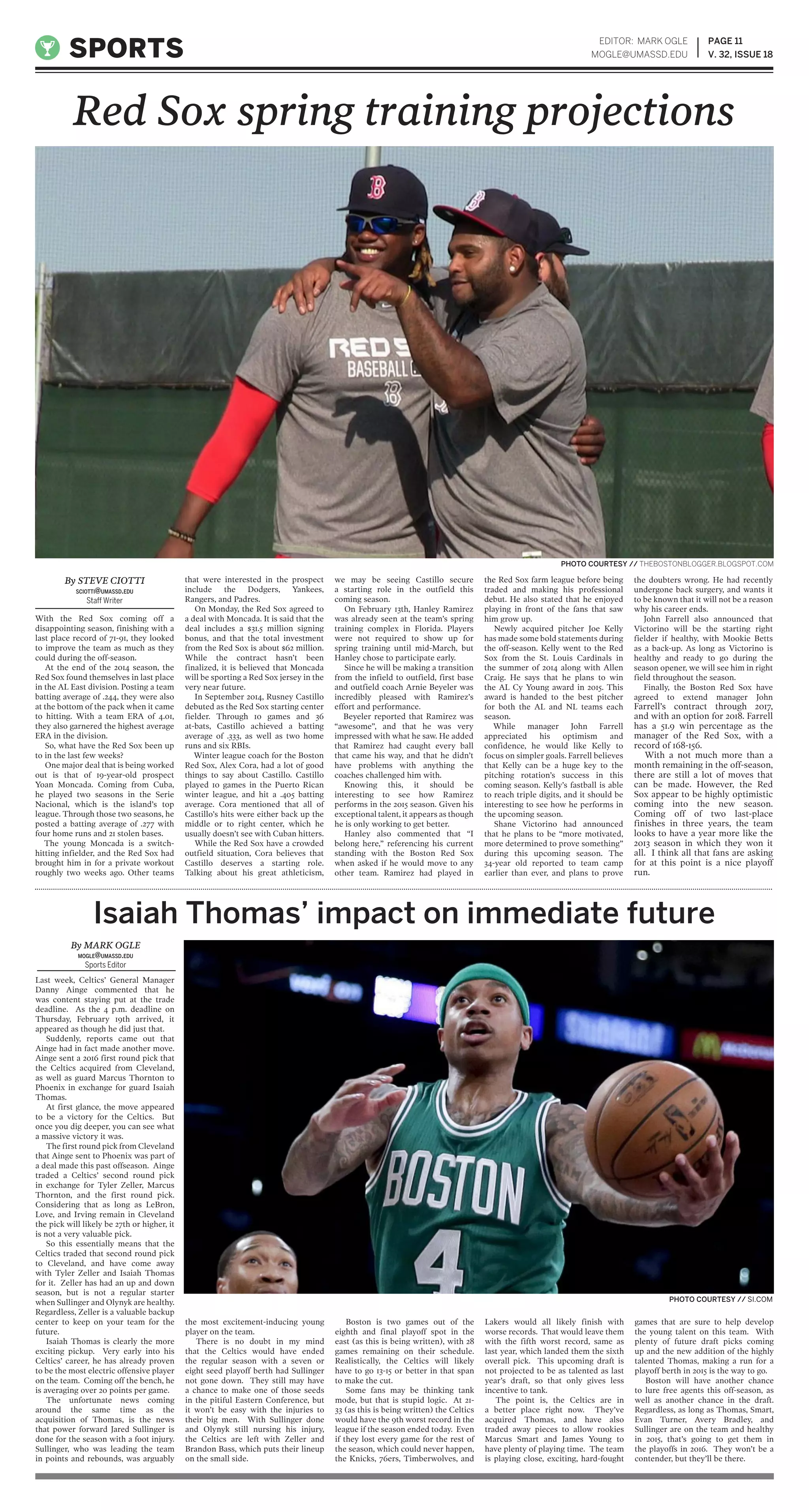 With the Red Sox coming off a
disappointing season, finishing with a
last place record of 71-91, they looked
to improve the team as much as they
could during the off-season.
At the end of the 2014 season, the
Red Sox found themselves in last place
in the AL East division. Posting a team
batting average of .244, they were also
at the bottom of the pack when it came
to hitting. With a team ERA of 4.01,
they also garnered the highest average
ERA in the division.
So, what have the Red Sox been up
to in the last few weeks?
One major deal that is being worked
out is that of 19-year-old prospect
Yoan Moncada. Coming from Cuba,
he played two seasons in the Serie
Nacional, which is the island’s top
league. Through those two seasons, he
posted a batting average of .277 with
four home runs and 21 stolen bases.
The young Moncada is a switch-
hitting infielder, and the Red Sox had
brought him in for a private workout
roughly two weeks ago. Other teams
that were interested in the prospect
include the Dodgers, Yankees,
Rangers, and Padres.
On Monday, the Red Sox agreed to
a deal with Moncada. It is said that the
deal includes a $31.5 million signing
bonus, and that the total investment
from the Red Sox is about $62 million.
While the contract hasn’t been
finalized, it is believed that Moncada
will be sporting a Red Sox jersey in the
very near future.
In September 2014, Rusney Castillo
debuted as the Red Sox starting center
fielder. Through 10 games and 36
at-bats, Castillo achieved a batting
average of .333, as well as two home
runs and six RBIs.
Winter league coach for the Boston
Red Sox, Alex Cora, had a lot of good
things to say about Castillo. Castillo
played 10 games in the Puerto Rican
winter league, and hit a .405 batting
average. Cora mentioned that all of
Castillo’s hits were either back up the
middle or to right center, which he
usually doesn’t see with Cuban hitters.
While the Red Sox have a crowded
outfield situation, Cora believes that
Castillo deserves a starting role.
Talking about his great athleticism,
we may be seeing Castillo secure
a starting role in the outfield this
coming season.
On February 13th, Hanley Ramirez
was already seen at the team’s spring
training complex in Florida. Players
were not required to show up for
spring training until mid-March, but
Hanley chose to participate early.
Since he will be making a transition
from the infield to outfield, first base
and outfield coach Arnie Beyeler was
incredibly pleased with Ramirez’s
effort and performance.
Beyeler reported that Ramirez was
“awesome”, and that he was very
impressed with what he saw. He added
that Ramirez had caught every ball
that came his way, and that he didn’t
have problems with anything the
coaches challenged him with.
Knowing this, it should be
interesting to see how Ramirez
performs in the 2015 season. Given his
exceptional talent, it appears as though
he is only working to get better.
Hanley also commented that “I
belong here,” referencing his current
standing with the Boston Red Sox
when asked if he would move to any
other team. Ramirez had played in
the Red Sox farm league before being
traded and making his professional
debut. He also stated that he enjoyed
playing in front of the fans that saw
him grow up.
Newly acquired pitcher Joe Kelly
has made some bold statements during
the off-season. Kelly went to the Red
Sox from the St. Louis Cardinals in
the summer of 2014 along with Allen
Craig. He says that he plans to win
the AL Cy Young award in 2015. This
award is handed to the best pitcher
for both the AL and NL teams each
season.
While manager John Farrell
appreciated his optimism and
confidence, he would like Kelly to
focus on simpler goals. Farrell believes
that Kelly can be a huge key to the
pitching rotation’s success in this
coming season. Kelly’s fastball is able
to reach triple digits, and it should be
interesting to see how he performs in
the upcoming season.
Shane Victorino had announced
that he plans to be “more motivated,
more determined to prove something”
during this upcoming season. The
34-year old reported to team camp
earlier than ever, and plans to prove
the doubters wrong. He had recently
undergone back surgery, and wants it
to be known that it will not be a reason
why his career ends.
John Farrell also announced that
Victorino will be the starting right
fielder if healthy, with Mookie Betts
as a back-up. As long as Victorino is
healthy and ready to go during the
season opener, we will see him in right
field throughout the season.
Finally, the Boston Red Sox have
agreed to extend manager John
Farrell’s contract through 2017,
and with an option for 2018. Farrell
has a 51.9 win percentage as the
manager of the Red Sox, with a
record of 168-156.
With a not much more than a
month remaining in the off-season,
there are still a lot of moves that
can be made. However, the Red
Sox appear to be highly optimistic
coming into the new season.
Coming off of two last-place
finishes in three years, the team
looks to have a year more like the
2013 season in which they won it
all. I think all that fans are asking
for at this point is a nice playoff
run.
Last week, Celtics’ General Manager
Danny Ainge commented that he
was content staying put at the trade
deadline. As the 4 p.m. deadline on
Thursday, February 19th arrived, it
appeared as though he did just that.
Suddenly, reports came out that
Ainge had in fact made another move.
Ainge sent a 2016 first round pick that
the Celtics acquired from Cleveland,
as well as guard Marcus Thornton to
Phoenix in exchange for guard Isaiah
Thomas.
At first glance, the move appeared
to be a victory for the Celtics. But
once you dig deeper, you can see what
a massive victory it was.
The first round pick from Cleveland
that Ainge sent to Phoenix was part of
a deal made this past offseason. Ainge
traded a Celtics’ second round pick
in exchange for Tyler Zeller, Marcus
Thornton, and the first round pick.
Considering that as long as LeBron,
Love, and Irving remain in Cleveland
the pick will likely be 27th or higher, it
is not a very valuable pick.
So this essentially means that the
Celtics traded that second round pick
to Cleveland, and have come away
with Tyler Zeller and Isaiah Thomas
for it. Zeller has had an up and down
season, but is not a regular starter
when Sullinger and Olynyk are healthy.
Regardless, Zeller is a valuable backup
center to keep on your team for the
future.
Isaiah Thomas is clearly the more
exciting pickup. Very early into his
Celtics’ career, he has already proven
to be the most electric offensive player
on the team. Coming off the bench, he
is averaging over 20 points per game.
The unfortunate news coming
around the same time as the
acquisition of Thomas, is the news
that power forward Jared Sullinger is
done for the season with a foot injury.
Sullinger, who was leading the team
in points and rebounds, was arguably
the most excitement-inducing young
player on the team.
There is no doubt in my mind
that the Celtics would have ended
the regular season with a seven or
eight seed playoff berth had Sullinger
not gone down. They still may have
a chance to make one of those seeds
in the pitiful Eastern Conference, but
it won’t be easy with the injuries to
their big men. With Sullinger done
and Olynyk still nursing his injury,
the Celtics are left with Zeller and
Brandon Bass, which puts their lineup
on the small side.
Boston is two games out of the
eighth and final playoff spot in the
east (as this is being written), with 28
games remaining on their schedule.
Realistically, the Celtics will likely
have to go 13-15 or better in that span
to make the cut.
Some fans may be thinking tank
mode, but that is stupid logic. At 21-
33 (as this is being written) the Celtics
would have the 9th worst record in the
league if the season ended today. Even
if they lost every game for the rest of
the season, which could never happen,
the Knicks, 76ers, Timberwolves, and
Lakers would all likely finish with
worse records. That would leave them
with the fifth worst record, same as
last year, which landed them the sixth
overall pick. This upcoming draft is
not projected to be as talented as last
year’s draft, so that only gives less
incentive to tank.
The point is, the Celtics are in
a better place right now. They’ve
acquired Thomas, and have also
traded away pieces to allow rookies
Marcus Smart and James Young to
have plenty of playing time. The team
is playing close, exciting, hard-fought
games that are sure to help develop
the young talent on this team. With
plenty of future draft picks coming
up and the new addition of the highly
talented Thomas, making a run for a
playoff berth in 2015 is the way to go.
Boston will have another chance
to lure free agents this off-season, as
well as another chance in the draft.
Regardless, as long as Thomas, Smart,
Evan Turner, Avery Bradley, and
Sullinger are on the team and healthy
in 2015, that’s going to get them in
the playoffs in 2016. They won’t be a
contender, but they’ll be there.
PAGE 11
V. 32, ISSUE 18SPORTS
EDITOR: MARK OGLE
MOGLE@UMASSD.EDU
Red Sox spring training projections
PHOTO COURTESY // SI.COM
By STEVE CIOTTI
SCIOTTI@UMASSD.EDU
Staff Writer
By MARK OGLE
MOGLE@UMASSD.EDU
Sports Editor
Isaiah Thomas’ impact on immediate future
PHOTO COURTESY // THEBOSTONBLOGGER.BLOGSPOT.COM
 