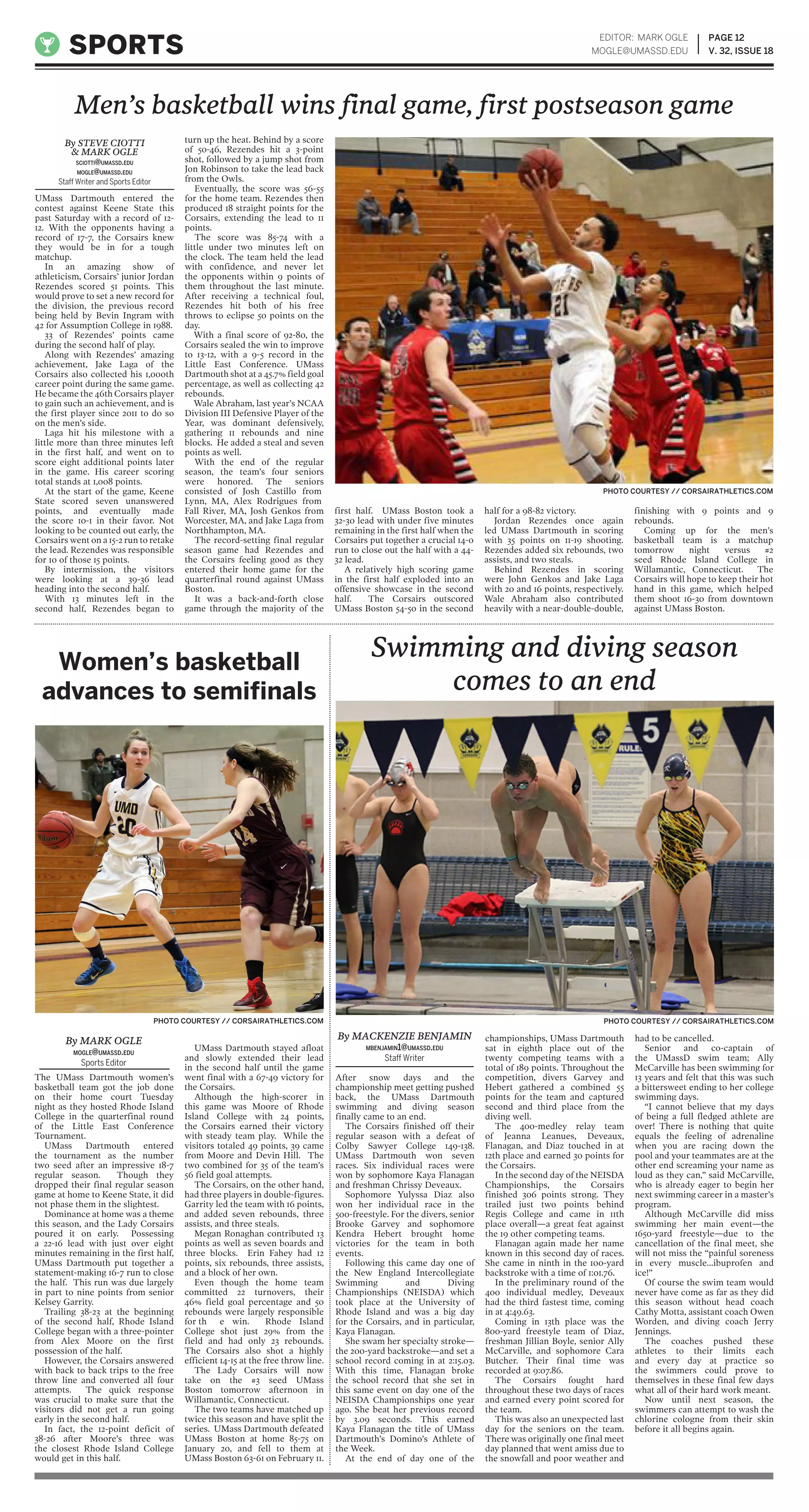 UMass Dartmouth entered the
contest against Keene State this
past Saturday with a record of 12-
12. With the opponents having a
record of 17-7, the Corsairs knew
they would be in for a tough
matchup.
In an amazing show of
athleticism, Corsairs’ junior Jordan
Rezendes scored 51 points. This
would prove to set a new record for
the division, the previous record
being held by Bevin Ingram with
42 for Assumption College in 1988.
33 of Rezendes’ points came
during the second half of play.
Along with Rezendes’ amazing
achievement, Jake Laga of the
Corsairs also collected his 1,000th
career point during the same game.
He became the 46th Corsairs player
to gain such an achievement, and is
the first player since 2011 to do so
on the men’s side.
Laga hit his milestone with a
little more than three minutes left
in the first half, and went on to
score eight additional points later
in the game. His career scoring
total stands at 1,008 points.
At the start of the game, Keene
State scored seven unanswered
points, and eventually made
the score 10-1 in their favor. Not
looking to be counted out early, the
Corsairs went on a 15-2 run to retake
the lead. Rezendes was responsible
for 10 of those 15 points.
By intermission, the visitors
were looking at a 39-36 lead
heading into the second half.
With 13 minutes left in the
second half, Rezendes began to
turn up the heat. Behind by a score
of 50-46, Rezendes hit a 3-point
shot, followed by a jump shot from
Jon Robinson to take the lead back
from the Owls.
Eventually, the score was 56-55
for the home team. Rezendes then
produced 18 straight points for the
Corsairs, extending the lead to 11
points.
The score was 85-74 with a
little under two minutes left on
the clock. The team held the lead
with confidence, and never let
the opponents within 9 points of
them throughout the last minute.
After receiving a technical foul,
Rezendes hit both of his free
throws to eclipse 50 points on the
day.
With a final score of 92-80, the
Corsairs sealed the win to improve
to 13-12, with a 9-5 record in the
Little East Conference. UMass
Dartmouth shot at a 45.7% field goal
percentage, as well as collecting 42
rebounds.
Wale Abraham, last year’s NCAA
Division III Defensive Player of the
Year, was dominant defensively,
gathering 11 rebounds and nine
blocks. He added a steal and seven
points as well.
With the end of the regular
season, the team’s four seniors
were honored. The seniors
consisted of Josh Castillo from
Lynn, MA, Alex Rodrigues from
Fall River, MA, Josh Genkos from
Worcester, MA, and Jake Laga from
Northhampton, MA.
The record-setting final regular
season game had Rezendes and
the Corsairs feeling good as they
entered their home game for the
quarterfinal round against UMass
Boston.
It was a back-and-forth close
game through the majority of the
first half. UMass Boston took a
32-30 lead with under five minutes
remaining in the first half when the
Corsairs put together a crucial 14-0
run to close out the half with a 44-
32 lead.
A relatively high scoring game
in the first half exploded into an
offensive showcase in the second
half. The Corsairs outscored
UMass Boston 54-50 in the second
half for a 98-82 victory.
Jordan Rezendes once again
led UMass Dartmouth in scoring
with 35 points on 11-19 shooting.
Rezendes added six rebounds, two
assists, and two steals.
Behind Rezendes in scoring
were John Genkos and Jake Laga
with 20 and 16 points, respectively.
Wale Abraham also contributed
heavily with a near-double-double,
finishing with 9 points and 9
rebounds.
Coming up for the men’s
basketball team is a matchup
tomorrow night versus #2
seed Rhode Island College in
Willamantic, Connecticut. The
Corsairs will hope to keep their hot
hand in this game, which helped
them shoot 16-30 from downtown
against UMass Boston.
PAGE 12
V. 32, ISSUE 18SPORTS
EDITOR: MARK OGLE
MOGLE@UMASSD.EDU
Men’s basketball wins final game, first postseason game
By STEVE CIOTTI
& MARK OGLE
SCIOTTI@UMASSD.EDU
MOGLE@UMASSD.EDU
Staff Writer and Sports Editor
PHOTO COURTESY // CORSAIRATHLETICS.COM
After snow days and the
championship meet getting pushed
back, the UMass Dartmouth
swimming and diving season
finally came to an end.
The Corsairs finished off their
regular season with a defeat of
Colby Sawyer College 149-138.
UMass Dartmouth won seven
races. Six individual races were
won by sophomore Kaya Flanagan
and freshman Chrissy Deveaux.
Sophomore Yulyssa Diaz also
won her individual race in the
500-freestyle. For the divers, senior
Brooke Garvey and sophomore
Kendra Hebert brought home
victories for the team in both
events.
Following this came day one of
the New England Intercollegiate
Swimming and Diving
Championships (NEISDA) which
took place at the University of
Rhode Island and was a big day
for the Corsairs, and in particular,
Kaya Flanagan.
She swam her specialty stroke—
the 200-yard backstroke—and set a
school record coming in at 2:15.03.
With this time, Flanagan broke
the school record that she set in
this same event on day one of the
NEISDA Championships one year
ago. She beat her previous record
by 3.09 seconds. This earned
Kaya Flanagan the title of UMass
Dartmouth’s Domino’s Athlete of
the Week.
At the end of day one of the
championships, UMass Dartmouth
sat in eighth place out of the
twenty competing teams with a
total of 189 points. Throughout the
competition, divers Garvey and
Hebert gathered a combined 55
points for the team and captured
second and third place from the
diving well.
The 400-medley relay team
of Jeanna Leanues, Deveaux,
Flanagan, and Diaz touched in at
12th place and earned 30 points for
the Corsairs.
In the second day of the NEISDA
Championships, the Corsairs
finished 306 points strong. They
trailed just two points behind
Regis College and came in 11th
place overall—a great feat against
the 19 other competing teams.
Flanagan again made her name
known in this second day of races.
She came in ninth in the 100-yard
backstroke with a time of 1:01.76.
In the preliminary round of the
400 individual medley, Deveaux
had the third fastest time, coming
in at 4:49.63.
Coming in 13th place was the
800-yard freestyle team of Diaz,
freshman Jillian Boyle, senior Ally
McCarville, and sophomore Cara
Butcher. Their final time was
recorded at 9:07.86.
The Corsairs fought hard
throughout these two days of races
and earned every point scored for
the team.
This was also an unexpected last
day for the seniors on the team.
There was originally one final meet
day planned that went amiss due to
the snowfall and poor weather and
had to be cancelled.
Senior and co-captain of
the UMassD swim team; Ally
McCarville has been swimming for
13 years and felt that this was such
a bittersweet ending to her college
swimming days.
“I cannot believe that my days
of being a full fledged athlete are
over! There is nothing that quite
equals the feeling of adrenaline
when you are racing down the
pool and your teammates are at the
other end screaming your name as
loud as they can,” said McCarville,
who is already eager to begin her
next swimming career in a master’s
program.
Although McCarville did miss
swimming her main event—the
1650-yard freestyle—due to the
cancellation of the final meet, she
will not miss the “painful soreness
in every muscle…ibuprofen and
ice!”
Of course the swim team would
never have come as far as they did
this season without head coach
Cathy Motta, assistant coach Owen
Worden, and diving coach Jerry
Jennings.
The coaches pushed these
athletes to their limits each
and every day at practice so
the swimmers could prove to
themselves in these final few days
what all of their hard work meant.
Now until next season, the
swimmers can attempt to wash the
chlorine cologne from their skin
before it all begins again.
The UMass Dartmouth women’s
basketball team got the job done
on their home court Tuesday
night as they hosted Rhode Island
College in the quarterfinal round
of the Little East Conference
Tournament.
UMass Dartmouth entered
the tournament as the number
two seed after an impressive 18-7
regular season. Though they
dropped their final regular season
game at home to Keene State, it did
not phase them in the slightest.
Dominance at home was a theme
this season, and the Lady Corsairs
poured it on early. Possessing
a 22-16 lead with just over eight
minutes remaining in the first half,
UMass Dartmouth put together a
statement-making 16-7 run to close
the half. This run was due largely
in part to nine points from senior
Kelsey Garrity.
Trailing 38-23 at the beginning
of the second half, Rhode Island
College began with a three-pointer
from Alex Moore on the first
possession of the half.
However, the Corsairs answered
with back to back trips to the free
throw line and converted all four
attempts. The quick response
was crucial to make sure that the
visitors did not get a run going
early in the second half.
In fact, the 12-point deficit of
38-26 after Moore’s three was
the closest Rhode Island College
would get in this half.
UMass Dartmouth stayed afloat
and slowly extended their lead
in the second half until the game
went final with a 67-49 victory for
the Corsairs.
Although the high-scorer in
this game was Moore of Rhode
Island College with 24 points,
the Corsairs earned their victory
with steady team play. While the
visitors totaled 49 points, 39 came
from Moore and Devin Hill. The
two combined for 35 of the team’s
56 field goal attempts.
The Corsairs, on the other hand,
had three players in double-figures.
Garrity led the team with 16 points,
and added seven rebounds, three
assists, and three steals.
Megan Ronaghan contributed 13
points as well as seven boards and
three blocks. Erin Fahey had 12
points, six rebounds, three assists,
and a block of her own.
Even though the home team
committed 22 turnovers, their
46% field goal percentage and 50
rebounds were largely responsible
for th e win. Rhode Island
College shot just 29% from the
field and had only 23 rebounds.
The Corsairs also shot a highly
efficient 14-15 at the free throw line.
The Lady Corsairs will now
take on the #3 seed UMass
Boston tomorrow afternoon in
Willamantic, Connecticut.
The two teams have matched up
twice this season and have split the
series. UMass Dartmouth defeated
UMass Boston at home 85-75 on
January 20, and fell to them at
UMass Boston 63-61 on February 11.
By MACKENZIE BENJAMIN
MBENJAMIN1@UMASSD.EDU
Staff Writer
Swimming and diving season
comes to an end
PHOTO COURTESY // CORSAIRATHLETICS.COMPHOTO COURTESY // CORSAIRATHLETICS.COM
By MARK OGLE
MOGLE@UMASSD.EDU
Sports Editor
Women’s basketball
advances to semifinals
 