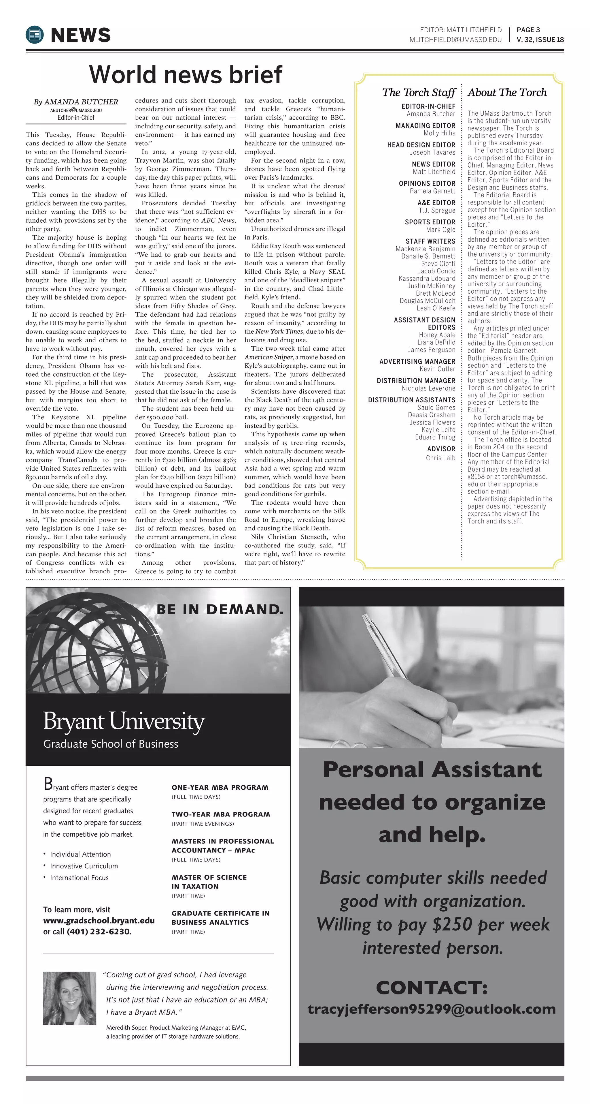 PAGE 3
V. 32, ISSUE 18NEWS
EDITOR-IN-CHIEF
Amanda Butcher
MANAGING EDITOR
Molly Hillis
HEAD DESIGN EDITOR
Joseph Tavares
NEWS EDITOR
Matt Litchfield
OPINIONS EDITOR
Pamela Garnett
A&E EDITOR
T.J. Sprague
SPORTS EDITOR
Mark Ogle
STAFF WRITERS
Mackenzie Benjamin
Danaile S. Bennett
Steve Ciotti
Jacob Condo
Kassandra Edouard
Justin McKinney
Brett McLeod
Douglas McCulloch
Leah O’Keefe
ASSISTANT DESIGN
EDITORS
Honey Apale
Liana DePillo
James Ferguson
ADVERTISING MANAGER
Kevin Cutler
DISTRIBUTION MANAGER
Nicholas Leverone
DISTRIBUTION ASSISTANTS
Saulo Gomes
Deasia Gresham
Jessica Flowers
Kaylie Leite
Eduard Trirog
ADVISOR
Chris Laib
The UMass Dartmouth Torch
is the student-run university
newspaper. The Torch is
published every Thursday
during the academic year.
The Torch’s Editorial Board
is comprised of the Editor-in-
Chief, Managing Editor, News
Editor, Opinion Editor, A&E
Editor, Sports Editor and the
Design and Business staffs.
The Editorial Board is
responsible for all content
except for the Opinion section
pieces and “Letters to the
Editor.”
The opinion pieces are
defined as editorials written
by any member or group of
the university or community.
“Letters to the Editor” are
defined as letters written by
any member or group of the
university or surrounding
community. “Letters to the
Editor” do not express any
views held by The Torch staff
and are strictly those of their
authors.
Any articles printed under
the “Editorial” header are
edited by the Opinion section
editor, Pamela Garnett.
Both pieces from the Opinion
section and “Letters to the
Editor” are subject to editing
for space and clarity. The
Torch is not obligated to print
any of the Opinion section
pieces or “Letters to the
Editor.”
No Torch article may be
reprinted without the written
consent of the Editor-in-Chief.
The Torch office is located
in Room 204 on the second
floor of the Campus Center.
Any member of the Editorial
Board may be reached at
x8158 or at torch@umassd.
edu or their appropriate
section e-mail.
Advertising depicted in the
paper does not necessarily
express the views of The
Torch and its staff.
The Torch Staff About The Torch
EDITOR: MATT LITCHFIELD
MLITCHFIELD1@UMASSD.EDU
Basic computer skills needed
good with organization.
Willing to pay $250 per week
interested person.
Bryant offers master’s degree
programs that are specifically
designed for recent graduates
who want to prepare for success
in the competitive job market.
• Individual Attention
• Innovative Curriculum
• International Focus
“Coming out of grad school, I had leverage
during the interviewing and negotiation process.
It’s not just that I have an education or an MBA;
I have a Bryant MBA.”
Meredith Soper, Product Marketing Manager at EMC,
a leading provider of IT storage hardware solutions.
ONE-YEAR MBA PROGRAM
(FULL TIME DAYS)
TWO-YEAR MBA PROGRAM
(PART TIME EVENINGS)
MASTERS IN PROFESSIONAL
ACCOUNTANCY – MPAc
(FULL TIME DAYS)
MASTER OF SCIENCE
IN TAXATION
(PART TIME)
GRADUATE CERTIFICATE IN
BUSINESS ANALYTICS
(PART TIME)
To learn more, visit
www.gradschool.bryant.edu
or call (401) 232-6230.
BE IN DEMAND.
This Tuesday, House Republi-
cans decided to allow the Senate
to vote on the Homeland Securi-
ty funding, which has been going
back and forth between Republi-
cans and Democrats for a couple
weeks.
This comes in the shadow of
gridlock between the two parties,
neither wanting the DHS to be
funded with provisions set by the
other party.
The majority house is hoping
to allow funding for DHS without
President Obama’s immigration
directive, though one order will
still stand: if immigrants were
brought here illegally by their
parents when they were younger,
they will be shielded from depor-
tation.
If no accord is reached by Fri-
day, the DHS may be partially shut
down, causing some employees to
be unable to work and others to
have to work without pay.
For the third time in his presi-
dency, President Obama has ve-
toed the construction of the Key-
stone XL pipeline, a bill that was
passed by the House and Senate,
but with margins too short to
override the veto.
The Keystone XL pipeline
would be more than one thousand
miles of pipeline that would run
from Alberta, Canada to Nebras-
ka, which would allow the energy
company TransCanada to pro-
vide United States refineries with
830,000 barrels of oil a day.
On one side, there are environ-
mental concerns, but on the other,
it will provide hundreds of jobs.
In his veto notice, the president
said, “The presidential power to
veto legislation is one I take se-
riously… But I also take seriously
my responsibility to the Ameri-
can people. And because this act
of Congress conflicts with es-
tablished executive branch pro-
cedures and cuts short thorough
consideration of issues that could
bear on our national interest —
including our security, safety, and
environment — it has earned my
veto.”
In 2012, a young 17-year-old,
Trayvon Martin, was shot fatally
by George Zimmerman. Thurs-
day, the day this paper prints, will
have been three years since he
was killed.
Prosecutors decided Tuesday
that there was “not sufficient ev-
idence,” according to ABC News,
to indict Zimmerman, even
though “in our hearts we felt he
was guilty,” said one of the jurors.
“We had to grab our hearts and
put it aside and look at the evi-
dence.”
A sexual assault at University
of Illinois at Chicago was alleged-
ly spurred when the student got
ideas from Fifty Shades of Grey.
The defendant had had relations
with the female in question be-
fore. This time, he tied her to
the bed, stuffed a necktie in her
mouth, covered her eyes with a
knit cap and proceeded to beat her
with his belt and fists.
The prosecutor, Assistant
State’s Attorney Sarah Karr, sug-
gested that the issue in the case is
that he did not ask of the female.
The student has been held un-
der $500,000 bail.
On Tuesday, the Eurozone ap-
proved Greece’s bailout plan to
continue its loan program for
four more months. Greece is cur-
rently in €320 billion (almost $363
billion) of debt, and its bailout
plan for €240 billion ($272 billion)
would have expired on Saturday.
The Eurogroup finance min-
isters said in a statement, “We
call on the Greek authorities to
further develop and broaden the
list of reform measres, based on
the current arrangement, in close
co-ordination with the institu-
tions.”
Among other provisions,
Greece is going to try to combat
tax evasion, tackle corruption,
and tackle Greece’s “humani-
tarian crisis,” according to BBC.
Fixing this humanitarian crisis
will guarantee housing and free
healthcare for the uninsured un-
employed.
For the second night in a row,
drones have been spotted flying
over Paris’s landmarks.
It is unclear what the drones’
mission is and who is behind it,
but officials are investigating
“overflights by aircraft in a for-
bidden area.”
Unauthorized drones are illegal
in Paris.
Eddie Ray Routh was sentenced
to life in prison without parole.
Routh was a veteran that fatally
killed Chris Kyle, a Navy SEAL
and one of the “deadliest snipers”
in the country, and Chad Little-
field, Kyle’s friend.
Routh and the defense lawyers
argued that he was “not guilty by
reason of insanity,” according to
the New York Times, due to his de-
lusions and drug use.
The two-week trial came after
American Sniper, a movie based on
Kyle’s autobiography, came out in
theaters. The jurors deliberated
for about two and a half hours.
Scientists have discovered that
the Black Death of the 14th centu-
ry may have not been caused by
rats, as previously suggested, but
instead by gerbils.
This hypothesis came up when
analysis of 15 tree-ring records,
which naturally document weath-
er conditions, showed that central
Asia had a wet spring and warm
summer, which would have been
bad conditions for rats but very
good conditions for gerbils.
The rodents would have then
come with merchants on the Silk
Road to Europe, wreaking havoc
and causing the Black Death.
Nils Christian Stenseth, who
co-authored the study, said, “If
we’re right, we’ll have to rewrite
that part of history.”
By AMANDA BUTCHER
ABUTCHER@UMASSD.EDU
Editor-in-Chief
World news brief
 