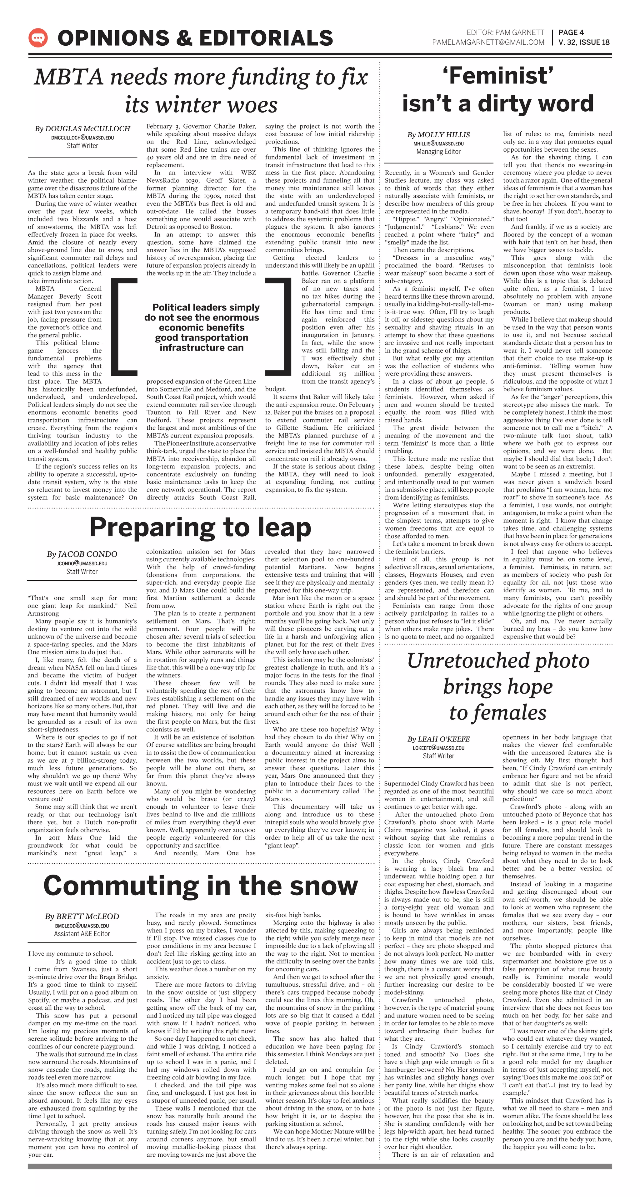 As the state gets a break from wild
winter weather, the political blame-
game over the disastrous failure of the
MBTA has taken center stage.
During the wave of winter weather
over the past few weeks, which
included two blizzards and a host
of snowstorms, the MBTA was left
effectively frozen in place for weeks.
Amid the closure of nearly every
above-ground line due to snow, and
significant commuter rail delays and
cancellations, political leaders were
quick to assign blame and
take immediate action.
MBTA General
Manager Beverly Scott
resigned from her post
with just two years on the
job, facing pressure from
the governor’s office and
the general public.
This political blame-
game ignores the
fundamental problems
with the agency that
lead to this mess in the
first place. The MBTA
has historically been underfunded,
undervalued, and underdeveloped.
Political leaders simply do not see the
enormous economic benefits good
transportation infrastructure can
create. Everything from the region’s
thriving tourism industry to the
availability and location of jobs relies
on a well-funded and healthy public
transit system.
If the region’s success relies on its
ability to operate a successful, up-to-
date transit system, why is the state
so reluctant to invest money into the
system for basic maintenance? On
February 3, Governor Charlie Baker,
while speaking about massive delays
on the Red Line, acknowledged
that some Red Line trains are over
40 years old and are in dire need of
replacement.
In an interview with WBZ
NewsRadio 1030, Geoff Slater, a
former planning director for the
MBTA during the 1990s, noted that
even the MBTA’s bus fleet is old and
out-of-date. He called the busses
something one would associate with
Detroit as opposed to Boston.
In an attempt to answer this
question, some have claimed the
answer lies in the MBTA’s supposed
history of overexpansion, placing the
future of expansion projects already in
the works up in the air. They include a
proposed expansion of the Green Line
into Somerville and Medford, and the
South Coast Rail project, which would
extend commuter rail service through
Taunton to Fall River and New
Bedford. These projects represent
the largest and most ambitious of the
MBTA’s current expansion proposals.
ThePioneerInstitute,aconservative
think-tank, urged the state to place the
MBTA into receivership, abandon all
long-term expansion projects, and
concentrate exclusively on funding
basic maintenance tasks to keep the
core network operational. The report
directly attacks South Coast Rail,
saying the project is not worth the
cost because of low initial ridership
projections.
This line of thinking ignores the
fundamental lack of investment in
transit infrastructure that lead to this
mess in the first place. Abandoning
these projects and funneling all that
money into maintenance still leaves
the state with an underdeveloped
and underfunded transit system. It is
a temporary band-aid that does little
to address the systemic problems that
plagues the system. It also ignores
the enormous economic benefits
extending public transit into new
communities brings.
Getting elected leaders to
understand this will likely be an uphill
battle. Governor Charlie
Baker ran on a platform
of no new taxes and
no tax hikes during the
gubernatorial campaign.
He has time and time
again reinforced this
position even after his
inauguration in January.
In fact, while the snow
was still falling and the
T was effectively shut
down, Baker cut an
additional $15 million
from the transit agency’s
budget.
It seems that Baker will likely take
the anti-expansion route. On February
12, Baker put the brakes on a proposal
to extend commuter rail service
to Gillette Stadium. He criticized
the MBTA’s planned purchase of a
freight line to use for commuter rail
service and insisted the MBTA should
concentrate on rail it already owns.
If the state is serious about fixing
the MBTA, they will need to look
at expanding funding, not cutting
expansion, to fix the system.
EDITOR: PAM GARNETT
PAMELAMGARNETT@GMAIL.COM
PAGE 4
V. 32, ISSUE 18OPINIONS & EDITORIALS
By JACOB CONDO
JCONDO@UMASSD.EDU
Staff Writer
Political leaders simply
do not see the enormous
economic benefits
good transportation
infrastructure can ][
"That's one small step for man;
one giant leap for mankind." –Neil
Armstrong
Many people say it is humanity’s
destiny to venture out into the wild
unknown of the universe and become
a space-faring species, and the Mars
One mission aims to do just that.
I, like many, felt the death of a
dream when NASA fell on hard times
and became the victim of budget
cuts. I didn’t kid myself that I was
going to become an astronaut, but I
still dreamed of new worlds and new
horizons like so many others. But, that
may have meant that humanity would
be grounded as a result of its own
short-sightedness.
Where is our species to go if not
to the stars? Earth will always be our
home, but it cannot sustain us even
as we are at 7 billion-strong today,
much less future generations. So
why shouldn’t we go up there? Why
must we wait until we expend all our
resources here on Earth before we
venture out?
Some may still think that we aren’t
ready, or that our technology isn’t
there yet, but a Dutch non-profit
organization feels otherwise.
In 2011 Mars One laid the
groundwork for what could be
mankind’s next “great leap,” a
colonization mission set for Mars
using currently available technologies.
With the help of crowd-funding
(donations from corporations, the
super-rich, and everyday people like
you and I) Mars One could build the
first Martian settlement a decade
from now.
The plan is to create a permanent
settlement on Mars. That’s right;
permanent. Four people will be
chosen after several trials of selection
to become the first inhabitants of
Mars. While other astronauts will be
in rotation for supply runs and things
like that, this will be a one-way trip for
the winners.
These chosen few will be
voluntarily spending the rest of their
lives establishing a settlement on the
red planet. They will live and die
making history, not only for being
the first people on Mars, but the first
colonists as well.
It will be an existence of isolation.
Of course satellites are being brought
in to assist the flow of communication
between the two worlds, but these
people will be alone out there, so
far from this planet they’ve always
known.
Many of you might be wondering
who would be brave (or crazy)
enough to volunteer to leave their
lives behind to live and die millions
of miles from everything they’d ever
known. Well, apparently over 200,000
people eagerly volunteered for this
opportunity and sacrifice.
And recently, Mars One has
revealed that they have narrowed
their selection pool to one-hundred
potential Martians. Now begins
extensive tests and training that will
see if they are physically and mentally
prepared for this one-way trip.
Mar isn’t like the moon or a space
station where Earth is right out the
porthole and you know that in a few
months you’ll be going back. Not only
will these pioneers be carving out a
life in a harsh and unforgiving alien
planet, but for the rest of their lives
the will only have each other.
This isolation may be the colonists’
greatest challenge in truth, and it’s a
major focus in the tests for the final
rounds. They also need to make sure
that the astronauts know how to
handle any issues they may have with
each other, as they will be forced to be
around each other for the rest of their
lives.
Who are these 100 hopefuls? Why
had they chosen to do this? Why on
Earth would anyone do this? Well
a documentary aimed at increasing
public interest in the project aims to
answer these questions. Later this
year, Mars One announced that they
plan to introduce their faces to the
public in a documentary called The
Mars 100.
This documentary will take us
along and introduce us to these
intrepid souls who would bravely give
up everything they’ve ever known; in
order to help all of us take the next
“giant leap”.
By DOUGLAS McCULLOCH
DMCCULLOCH@UMASSD.EDU
Staff Writer
By MOLLY HILLIS
MHILLIS@UMASSD.EDU
Managing Editor
MBTA needs more funding to fix
its winter woes
Preparing to leap
I love my commute to school.
It’s a good time to think.
I come from Swansea, just a short
25-minute drive over the Braga Bridge.
It’s a good time to think to myself.
Usually, I will put on a good album on
Spotify, or maybe a podcast, and just
coast all the way to school.
This snow has put a personal
damper on my me-time on the road.
I’m losing my precious moments of
serene solitude before arriving to the
confines of our concrete playground.
The walls that surround me in class
now surround the roads. Mountains of
snow cascade the roads, making the
roads feel even more narrow.
It’s also much more difficult to see,
since the snow reflects the sun an
absurd amount. It feels like my eyes
are exhausted from squinting by the
time I get to school.
Personally, I get pretty anxious
driving through the snow as well. It’s
nerve-wracking knowing that at any
moment you can have no control of
your car.
The roads in my area are pretty
busy, and rarely plowed. Sometimes
when I press on my brakes, I wonder
if I’ll stop. I’ve missed classes due to
poor conditions in my area because I
don’t feel like risking getting into an
accident just to get to class.
This weather does a number on my
anxiety.
There are more factors to driving
in the snow outside of just slippery
roads. The other day I had been
getting snow off the back of my car,
and I noticed my tail pipe was clogged
with snow. If I hadn’t noticed, who
knows if I’d be writing this right now?
So one day I happened to not check,
and while I was driving, I noticed a
faint smell of exhaust. The entire ride
up to school I was in a panic, and I
had my windows rolled down with
freezing cold air blowing in my face.
I checked, and the tail pipe was
fine, and unclogged. I just got lost in
a stupor of unneeded panic, per usual.
These walls I mentioned that the
snow has naturally built around the
roads has caused major issues with
turning safely. I’m not looking for cars
around corners anymore, but small
moving metallic-looking pieces that
are moving towards me just above the
six-foot high banks.
Merging onto the highway is also
affected by this, making squeezing to
the right while you safely merge near
impossible due to a lack of plowing all
the way to the right. Not to mention
the difficulty in seeing over the banks
for oncoming cars.
And then we get to school after the
tumultuous, stressful drive, and – oh
there’s cars trapped because nobody
could see the lines this morning. Oh,
the mountains of snow in the parking
lots are so big that it caused a tidal
wave of people parking in between
lines.
The snow has also halted that
education we have been paying for
this semester. I think Mondays are just
deleted.
I could go on and complain for
much longer, but I hope that my
venting makes some feel not so alone
in their grievances about this horrible
winter season. It’s okay to feel anxious
about driving in the snow, or to hate
how bright it is, or to despise the
parking situation at school.
We can hope Mother Nature will be
kind to us. It’s been a cruel winter, but
there’s always spring.
By BRETT McLEOD
BMCLEOD@UMASSD.EDU
Assistant A&E Editor
Recently, in a Women’s and Gender
Studies lecture, my class was asked
to think of words that they either
naturally associate with feminists, or
describe how members of this group
are represented in the media.
“Hippie.” “Angry.” “Opinionated.”
“Judgmental.” “Lesbians.” We even
reached a point where “hairy” and
“smelly” made the list.
Then came the descriptions.
“Dresses in a masculine way,”
proclaimed the board. “Refuses to
wear makeup” soon became a sort of
sub-category.
As a feminist myself, I’ve often
heard terms like these thrown around,
usually in a kidding-but-really-tell-me-
is-it-true way. Often, I’ll try to laugh
it off, or sidestep questions about my
sexuality and shaving rituals in an
attempt to show that these questions
are invasive and not really important
in the grand scheme of things.
But what really got my attention
was the collection of students who
were providing these answers.
In a class of about 40 people, 6
students identified themselves as
feminists. However, when asked if
men and women should be treated
equally, the room was filled with
raised hands.
The great divide between the
meaning of the movement and the
term ‘feminist’ is more than a little
troubling.
This lecture made me realize that
these labels, despite being often
unfounded, generally exaggerated,
and intentionally used to put women
in a submissive place, still keep people
from identifying as feminists.
We’re letting stereotypes stop the
progression of a movement that, in
the simplest terms, attempts to give
women freedoms that are equal to
those afforded to men.
Let’s take a moment to break down
the feminist barriers.
First of all, this group is not
selective: all races, sexual orientations,
classes, Hogwarts Houses, and even
genders (yes men, we really mean it)
are represented, and therefore can
and should be part of the movement.
Feminists can range from those
actively participating in rallies to a
person who just refuses to “let it slide”
when others make rape jokes. There
is no quota to meet, and no organized
list of rules: to me, feminists need
only act in a way that promotes equal
opportunities between the sexes.
As for the shaving thing, I can
tell you that there’s no swearing-in
ceremony where you pledge to never
touch a razor again. One of the general
ideas of feminism is that a woman has
the right to set her own standards, and
be free in her choices. If you want to
shave, hooray! If you don’t, hooray to
that too!
And frankly, if we as a society are
floored by the concept of a woman
with hair that isn’t on her head, then
we have bigger issues to tackle.
This goes along with the
misconception that feminists look
down upon those who wear makeup.
While this is a topic that is debated
quite often, as a feminist, I have
absolutely no problem with anyone
(woman or man) using makeup
products.
While I believe that makeup should
be used in the way that person wants
to use it, and not because societal
standards dictate that a person has to
wear it, I would never tell someone
that their choice to use make-up is
anti-feminist. Telling women how
they must present themselves is
ridiculous, and the opposite of what I
believe feminism values.
As for the “anger” perceptions, this
stereotype also misses the mark. To
be completely honest, I think the most
aggressive thing I’ve ever done is tell
someone not to call me a “bitch.” A
two-minute talk (not shout, talk)
where we both got to express our
opinions, and we were done. But
maybe I should dial that back; I don’t
want to be seen as an extremist.
Maybe I missed a meeting, but I
was never given a sandwich board
that proclaims “I am woman, hear me
roar!” to shove in someone’s face. As
a feminist, I use words, not outright
antagonism, to make a point when the
moment is right. I know that change
takes time, and challenging systems
that have been in place for generations
is not always easy for others to accept.
I feel that anyone who believes
in equality must be, on some level,
a feminist. Feminists, in return, act
as members of society who push for
equality for all, not just those who
identify as women. To me, and to
many feminists, you can’t possibly
advocate for the rights of one group
while ignoring the plight of others.
Oh, and no, I’ve never actually
burned my bras – do you know how
expensive that would be?
Commuting in the snow
‘Feminist’
isn’t a dirty word
Supermodel Cindy Crawford has been
regarded as one of the most beautiful
women in entertainment, and still
continues to get better with age.
After the untouched photo from
Crawford’s photo shoot with Marie
Claire magazine was leaked, it goes
without saying that she remains a
classic icon for women and girls
everywhere.
In the photo, Cindy Crawford
is wearing a lacy black bra and
underwear, while holding open a fur
coat exposing her chest, stomach, and
thighs. Despite how flawless Crawford
is always made out to be, she is still
a forty-eight year old woman and
is bound to have wrinkles in areas
mostly unseen by the public.
Girls are always being reminded
to keep in mind that models are not
perfect – they are photo shopped and
do not always look perfect. No matter
how many times we are told this,
though, there is a constant worry that
we are not physically good enough,
further increasing our desire to be
model-skinny.
Crawford’s untouched photo,
however, is the type of material young
and mature women need to be seeing
in order for females to be able to move
toward embracing their bodies for
what they are.
Is Cindy Crawford’s stomach
toned and smooth? No. Does she
have a thigh gap wide enough to fit a
hamburger between? No. Her stomach
has wrinkles and slightly hangs over
her panty line, while her thighs show
beautiful traces of stretch marks.
What really solidifies the beauty
of the photo is not just her figure,
however, but the pose that she is in.
She is standing confidently with her
legs hip-width apart, her head turned
to the right while she looks casually
over her right shoulder.
There is an air of relaxation and
openness in her body language that
makes the viewer feel comfortable
with the uncensored features she is
showing off. My first thought had
been, “If Cindy Crawford can entirely
embrace her figure and not be afraid
to admit that she is not perfect,
why should we care so much about
perfection?”
Crawford’s photo - along with an
untouched photo of Beyonce that has
been leaked – is a great role model
for all females, and should look to
becoming a more popular trend in the
future. There are constant messages
being relayed to women in the media
about what they need to do to look
better and be a better version of
themselves.
Instead of looking in a magazine
and getting discouraged about our
own self-worth, we should be able
to look at women who represent the
females that we see every day – our
mothers, our sisters, best friends,
and more importantly, people like
ourselves.
The photo shopped pictures that
we are bombarded with in every
supermarket and bookstore give us a
false perception of what true beauty
really is. Feminine morale would
be considerably boosted if we were
seeing more photos like that of Cindy
Crawford. Even she admitted in an
interview that she does not focus too
much on her body, for her sake and
that of her daughter’s as well:
“I was never one of the skinny girls
who could eat whatever they wanted,
so I certainly exercise and try to eat
right. But at the same time, I try to be
a good role model for my daughter
in terms of just accepting myself, not
saying ‘Does this make me look fat?’ or
‘I can’t eat that’…I just try to lead by
example.”
This mindset that Crawford has is
what we all need to share – men and
women alike. The focus should be less
on looking hot, and be set toward being
healthy. The sooner you embrace the
person you are and the body you have,
the happier you will come to be.
By LEAH O’KEEFE
LOKEEFE@UMASSD.EDU
Staff Writer
Unretouched photo
brings hope
to females
 