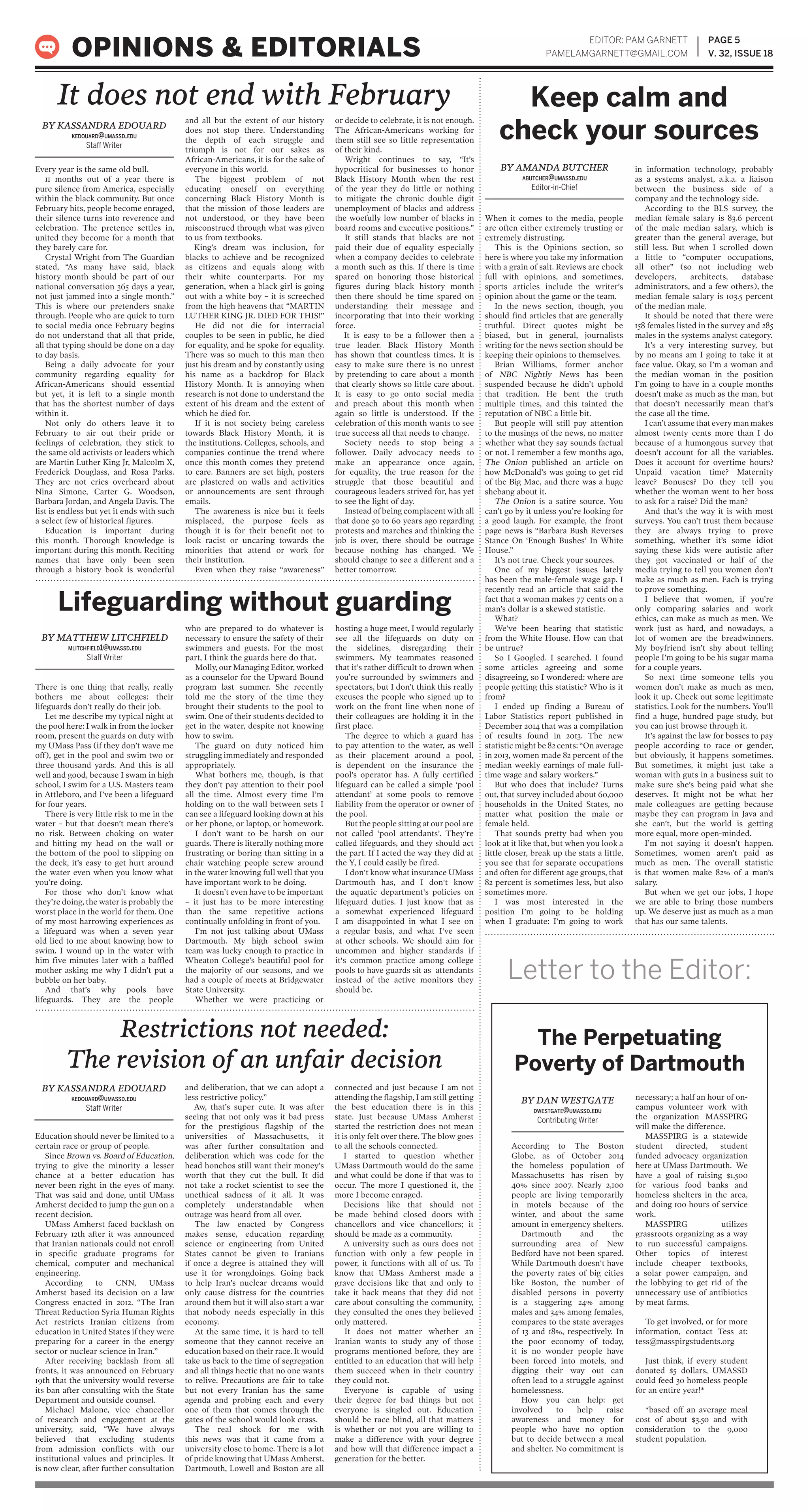 Every year is the same old bull.
11 months out of a year there is
pure silence from America, especially
within the black community. But once
February hits, people become enraged,
their silence turns into reverence and
celebration. The pretence settles in,
united they become for a month that
they barely care for.
Crystal Wright from The Guardian
stated, “As many have said, black
history month should be part of our
national conversation 365 days a year,
not just jammed into a single month.”
This is where our pretenders snake
through. People who are quick to turn
to social media once February begins
do not understand that all that pride,
all that typing should be done on a day
to day basis.
Being a daily advocate for your
community regarding equality for
African-Americans should essential
but yet, it is left to a single month
that has the shortest number of days
within it.
Not only do others leave it to
February to air out their pride or
feelings of celebration, they stick to
the same old activists or leaders which
are Martin Luther King Jr, Malcolm X,
Frederick Douglass, and Rosa Parks.
They are not cries overheard about
Nina Simone, Carter G. Woodson,
Barbara Jordan, and Angela Davis. The
list is endless but yet it ends with such
a select few of historical figures.
Education is important during
this month. Thorough knowledge is
important during this month. Reciting
names that have only been seen
through a history book is wonderful
and all but the extent of our history
does not stop there. Understanding
the depth of each struggle and
triumph is not for our sakes as
African-Americans, it is for the sake of
everyone in this world.
The biggest problem of not
educating oneself on everything
concerning Black History Month is
that the mission of those leaders are
not understood, or they have been
misconstrued through what was given
to us from textbooks.
King’s dream was inclusion, for
blacks to achieve and be recognized
as citizens and equals along with
their white counterparts. For my
generation, when a black girl is going
out with a white boy – it is screeched
from the high heavens that “MARTIN
LUTHER KING JR. DIED FOR THIS!”
He did not die for interracial
couples to be seen in public, he died
for equality, and he spoke for equality.
There was so much to this man then
just his dream and by constantly using
his name as a backdrop for Black
History Month. It is annoying when
research is not done to understand the
extent of his dream and the extent of
which he died for.
If it is not society being careless
towards Black History Month, it is
the institutions. Colleges, schools, and
companies continue the trend where
once this month comes they pretend
to care. Banners are set high, posters
are plastered on walls and activities
or announcements are sent through
emails.
The awareness is nice but it feels
misplaced, the purpose feels as
though it is for their benefit not to
look racist or uncaring towards the
minorities that attend or work for
their institution.
Even when they raise “awareness”
or decide to celebrate, it is not enough.
The African-Americans working for
them still see so little representation
of their kind.
Wright continues to say, “It’s
hypocritical for businesses to honor
Black History Month when the rest
of the year they do little or nothing
to mitigate the chronic double digit
unemployment of blacks and address
the woefully low number of blacks in
board rooms and executive positions.”
It still stands that blacks are not
paid their due of equality especially
when a company decides to celebrate
a month such as this. If there is time
spared on honoring those historical
figures during black history month
then there should be time spared on
understanding their message and
incorporating that into their working
force.
It is easy to be a follower then a
true leader. Black History Month
has shown that countless times. It is
easy to make sure there is no unrest
by pretending to care about a month
that clearly shows so little care about.
It is easy to go onto social media
and preach about this month when
again so little is understood. If the
celebration of this month wants to see
true success all that needs to change.
Society needs to stop being a
follower. Daily advocacy needs to
make an appearance once again,
for equality, the true reason for the
struggle that those beautiful and
courageous leaders strived for, has yet
to see the light of day.
Instead of being complacent with all
that done 50 to 60 years ago regarding
protests and marches and thinking the
job is over, there should be outrage
because nothing has changed. We
should change to see a different and a
better tomorrow.
EDITOR: PAM GARNETT
PAMELAMGARNETT@GMAIL.COM
PAGE 5
V. 32, ISSUE 18OPINIONS & EDITORIALS
BY KASSANDRA EDOUARD
KEDOUARD@UMASSD.EDU
Staff Writer
It does not end with February
When it comes to the media, people
are often either extremely trusting or
extremely distrusting.
This is the Opinions section, so
here is where you take my information
with a grain of salt. Reviews are chock
full with opinions, and sometimes,
sports articles include the writer’s
opinion about the game or the team.
In the news section, though, you
should find articles that are generally
truthful. Direct quotes might be
biased, but in general, journalists
writing for the news section should be
keeping their opinions to themselves.
Brian Williams, former anchor
of NBC Nightly News has been
suspended because he didn’t uphold
that tradition. He bent the truth
multiple times, and this tainted the
reputation of NBC a little bit.
But people will still pay attention
to the musings of the news, no matter
whether what they say sounds factual
or not. I remember a few months ago,
The Onion published an article on
how McDonald’s was going to get rid
of the Big Mac, and there was a huge
shebang about it.
The Onion is a satire source. You
can’t go by it unless you’re looking for
a good laugh. For example, the front
page news is “Barbara Bush Reverses
Stance On ‘Enough Bushes’ In White
House.”
It’s not true. Check your sources.
One of my biggest issues lately
has been the male-female wage gap. I
recently read an article that said the
fact that a woman makes 77 cents on a
man’s dollar is a skewed statistic.
What?
We’ve been hearing that statistic
from the White House. How can that
be untrue?
So I Googled. I searched. I found
some articles agreeing and some
disagreeing, so I wondered: where are
people getting this statistic? Who is it
from?
I ended up finding a Bureau of
Labor Statistics report published in
December 2014 that was a compilation
of results found in 2013. The new
statistic might be 82 cents: “On average
in 2013, women made 82 percent of the
median weekly earnings of male full-
time wage and salary workers.”
But who does that include? Turns
out, that survey included about 60,000
households in the United States, no
matter what position the male or
female held.
That sounds pretty bad when you
look at it like that, but when you look a
little closer, break up the stats a little,
you see that for separate occupations
and often for different age groups, that
82 percent is sometimes less, but also
sometimes more.
I was most interested in the
position I’m going to be holding
when I graduate: I’m going to work
in information technology, probably
as a systems analyst, a.k.a. a liaison
between the business side of a
company and the technology side.
According to the BLS survey, the
median female salary is 83.6 percent
of the male median salary, which is
greater than the general average, but
still less. But when I scrolled down
a little to “computer occupations,
all other” (so not including web
developers, architects, database
administrators, and a few others), the
median female salary is 103.5 percent
of the median male.
It should be noted that there were
158 females listed in the survey and 285
males in the systems analyst category.
It’s a very interesting survey, but
by no means am I going to take it at
face value. Okay, so I’m a woman and
the median woman in the position
I’m going to have in a couple months
doesn’t make as much as the man, but
that doesn’t necessarily mean that’s
the case all the time.
I can’t assume that every man makes
almost twenty cents more than I do
because of a humongous survey that
doesn’t account for all the variables.
Does it account for overtime hours?
Unpaid vacation time? Maternity
leave? Bonuses? Do they tell you
whether the woman went to her boss
to ask for a raise? Did the man?
And that’s the way it is with most
surveys. You can’t trust them because
they are always trying to prove
something, whether it’s some idiot
saying these kids were autistic after
they got vaccinated or half of the
media trying to tell you women don’t
make as much as men. Each is trying
to prove something.
I believe that women, if you’re
only comparing salaries and work
ethics, can make as much as men. We
work just as hard, and nowadays, a
lot of women are the breadwinners.
My boyfriend isn’t shy about telling
people I’m going to be his sugar mama
for a couple years.
So next time someone tells you
women don’t make as much as men,
look it up. Check out some legitimate
statistics. Look for the numbers. You’ll
find a huge, hundred page study, but
you can just browse through it.
It’s against the law for bosses to pay
people according to race or gender,
but obviously, it happens sometimes.
But sometimes, it might just take a
woman with guts in a business suit to
make sure she’s being paid what she
deserves. It might not be what her
male colleagues are getting because
maybe they can program in Java and
she can’t, but the world is getting
more equal, more open-minded.
I’m not saying it doesn’t happen.
Sometimes, women aren’t paid as
much as men. The overall statistic
is that women make 82% of a man’s
salary.
But when we get our jobs, I hope
we are able to bring those numbers
up. We deserve just as much as a man
that has our same talents.
Keep calm and
check your sources
BY AMANDA BUTCHER
ABUTCHER@UMASSD.EDU
Editor-in-Chief
There is one thing that really, really
bothers me about colleges: their
lifeguards don’t really do their job.
Let me describe my typical night at
the pool here: I walk in from the locker
room, present the guards on duty with
my UMass Pass (if they don’t wave me
off), get in the pool and swim two or
three thousand yards. And this is all
well and good, because I swam in high
school, I swim for a U.S. Masters team
in Attleboro, and I’ve been a lifeguard
for four years.
There is very little risk to me in the
water – but that doesn’t mean there’s
no risk. Between choking on water
and hitting my head on the wall or
the bottom of the pool to slipping on
the deck, it’s easy to get hurt around
the water even when you know what
you’re doing.
For those who don’t know what
they’re doing, the water is probably the
worst place in the world for them. One
of my most harrowing experiences as
a lifeguard was when a seven year
old lied to me about knowing how to
swim. I wound up in the water with
him five minutes later with a baffled
mother asking me why I didn’t put a
bubble on her baby.
And that’s why pools have
lifeguards. They are the people
who are prepared to do whatever is
necessary to ensure the safety of their
swimmers and guests. For the most
part, I think the guards here do that.
Molly, our Managing Editor, worked
as a counselor for the Upward Bound
program last summer. She recently
told me the story of the time they
brought their students to the pool to
swim. One of their students decided to
get in the water, despite not knowing
how to swim.
The guard on duty noticed him
struggling immediately and responded
appropriately.
What bothers me, though, is that
they don’t pay attention to their pool
all the time. Almost every time I’m
holding on to the wall between sets I
can see a lifeguard looking down at his
or her phone, or laptop, or homework.
I don’t want to be harsh on our
guards. There is literally nothing more
frustrating or boring than sitting in a
chair watching people screw around
in the water knowing full well that you
have important work to be doing.
It doesn’t even have to be important
– it just has to be more interesting
than the same repetitive actions
continually unfolding in front of you.
I’m not just talking about UMass
Dartmouth. My high school swim
team was lucky enough to practice in
Wheaton College’s beautiful pool for
the majority of our seasons, and we
had a couple of meets at Bridgewater
State University.
Whether we were practicing or
hosting a huge meet, I would regularly
see all the lifeguards on duty on
the sidelines, disregarding their
swimmers. My teammates reasoned
that it’s rather difficult to drown when
you’re surrounded by swimmers and
spectators, but I don’t think this really
excuses the people who signed up to
work on the front line when none of
their colleagues are holding it in the
first place.
The degree to which a guard has
to pay attention to the water, as well
as their placement around a pool,
is dependent on the insurance the
pool’s operator has. A fully certified
lifeguard can be called a simple ‘pool
attendant’ at some pools to remove
liability from the operator or owner of
the pool.
But the people sitting at our pool are
not called ‘pool attendants’. They’re
called lifeguards, and they should act
the part. If I acted the way they did at
the Y, I could easily be fired.
I don't know what insurance UMass
Dartmouth has, and I don't know
the aquatic department's policies on
lifeguard duties. I just know that as
a somewhat experienced lifeguard
I am disappointed in what I see on
a regular basis, and what I've seen
at other schools. We should aim for
uncommon and higher standards if
it's common practice among college
pools to have guards sit as attendants
instead of the active monitors they
should be.
According to The Boston
Globe, as of October 2014
the homeless population of
Massachusetts has risen by
40% since 2007. Nearly 2,100
people are living temporarily
in motels because of the
winter, and about the same
amount in emergency shelters.
Dartmouth and the
surrounding area of New
Bedford have not been spared.
While Dartmouth doesn't have
the poverty rates of big cities
like Boston, the number of
disabled persons in poverty
is a staggering 24% among
males and 34% among females,
compares to the state averages
of 13 and 18%, respectively. In
the poor economy of today,
it is no wonder people have
been forced into motels, and
digging their way out can
often lead to a struggle against
homelessness.
How you can help: get
involved to help raise
awareness and money for
people who have no option
but to decide between a meal
and shelter. No commitment is
necessary; a half an hour of on-
campus volunteer work with
the organization MASSPIRG
will make the difference.
MASSPIRG is a statewide
student directed, student
funded advocacy organization
here at UMass Dartmouth. We
have a goal of raising $1,500
for various food banks and
homeless shelters in the area,
and doing 100 hours of service
work.
MASSPIRG utilizes
grassroots organizing as a way
to run successful campaigns.
Other topics of interest
include cheaper textbooks,
a solar power campaign, and
the lobbying to get rid of the
unnecessary use of antibiotics
by meat farms.
To get involved, or for more
information, contact Tess at:
tess@masspirgstudents.org
Just think, if every student
donated $5 dollars, UMASSD
could feed 30 homeless people
for an entire year!*
*based off an average meal
cost of about $3.50 and with
consideration to the 9,000
student population.
Education should never be limited to a
certain race or group of people.
Since Brown vs. Board of Education,
trying to give the minority a lesser
chance at a better education has
never been right in the eyes of many.
That was said and done, until UMass
Amherst decided to jump the gun on a
recent decision.
UMass Amherst faced backlash on
February 12th after it was announced
that Iranian nationals could not enroll
in specific graduate programs for
chemical, computer and mechanical
engineering.
According to CNN, UMass
Amherst based its decision on a law
Congress enacted in 2012. “The Iran
Threat Reduction Syria Human Rights
Act restricts Iranian citizens from
education in United States if they were
preparing for a career in the energy
sector or nuclear science in Iran.”
After receiving backlash from all
fronts, it was announced on February
19th that the university would reverse
its ban after consulting with the State
Department and outside counsel.
Michael Malone, vice chancellor
of research and engagement at the
university, said, “We have always
believed that excluding students
from admission conflicts with our
institutional values and principles. It
is now clear, after further consultation
and deliberation, that we can adopt a
less restrictive policy.”
Aw, that’s super cute. It was after
seeing that not only was it bad press
for the prestigious flagship of the
universities of Massachusetts, it
was after further consultation and
deliberation which was code for the
head honchos still want their money’s
worth that they cut the bull. It did
not take a rocket scientist to see the
unethical sadness of it all. It was
completely understandable when
outrage was heard from all over.
The law enacted by Congress
makes sense, education regarding
science or engineering from United
States cannot be given to Iranians
if once a degree is attained they will
use it for wrongdoings. Going back
to help Iran’s nuclear dreams would
only cause distress for the countries
around them but it will also start a war
that nobody needs especially in this
economy.
At the same time, it is hard to tell
someone that they cannot receive an
education based on their race. It would
take us back to the time of segregation
and all things hectic that no one wants
to relive. Precautions are fair to take
but not every Iranian has the same
agenda and probing each and every
one of them that comes through the
gates of the school would look crass.
The real shock for me with
this news was that it came from a
university close to home. There is a lot
of pride knowing that UMass Amherst,
Dartmouth, Lowell and Boston are all
connected and just because I am not
attending the flagship, I am still getting
the best education there is in this
state. Just because UMass Amherst
started the restriction does not mean
it is only felt over there. The blow goes
to all the schools connected.
I started to question whether
UMass Dartmouth would do the same
and what could be done if that was to
occur. The more I questioned it, the
more I become enraged.
Decisions like that should not
be made behind closed doors with
chancellors and vice chancellors; it
should be made as a community.
A university such as ours does not
function with only a few people in
power, it functions with all of us. To
know that UMass Amherst made a
grave decisions like that and only to
take it back means that they did not
care about consulting the community,
they consulted the ones they believed
only mattered.
It does not matter whether an
Iranian wants to study any of those
programs mentioned before, they are
entitled to an education that will help
them succeed when in their country
they could not.
Everyone is capable of using
their degree for bad things but not
everyone is singled out. Education
should be race blind, all that matters
is whether or not you are willing to
make a difference with your degree
and how will that difference impact a
generation for the better.
Restrictions not needed:
The revision of an unfair decision
BY KASSANDRA EDOUARD
KEDOUARD@UMASSD.EDU
Staff Writer
BY DAN WESTGATE
DWESTGATE@UMASSD.EDU
Contributing Writer
Lifeguarding without guarding
BY MATTHEW LITCHFIELD
MLITCHFIELD1@UMASSD.EDU
Staff Writer
Letter to the Editor:
The Perpetuating
Poverty of Dartmouth
 