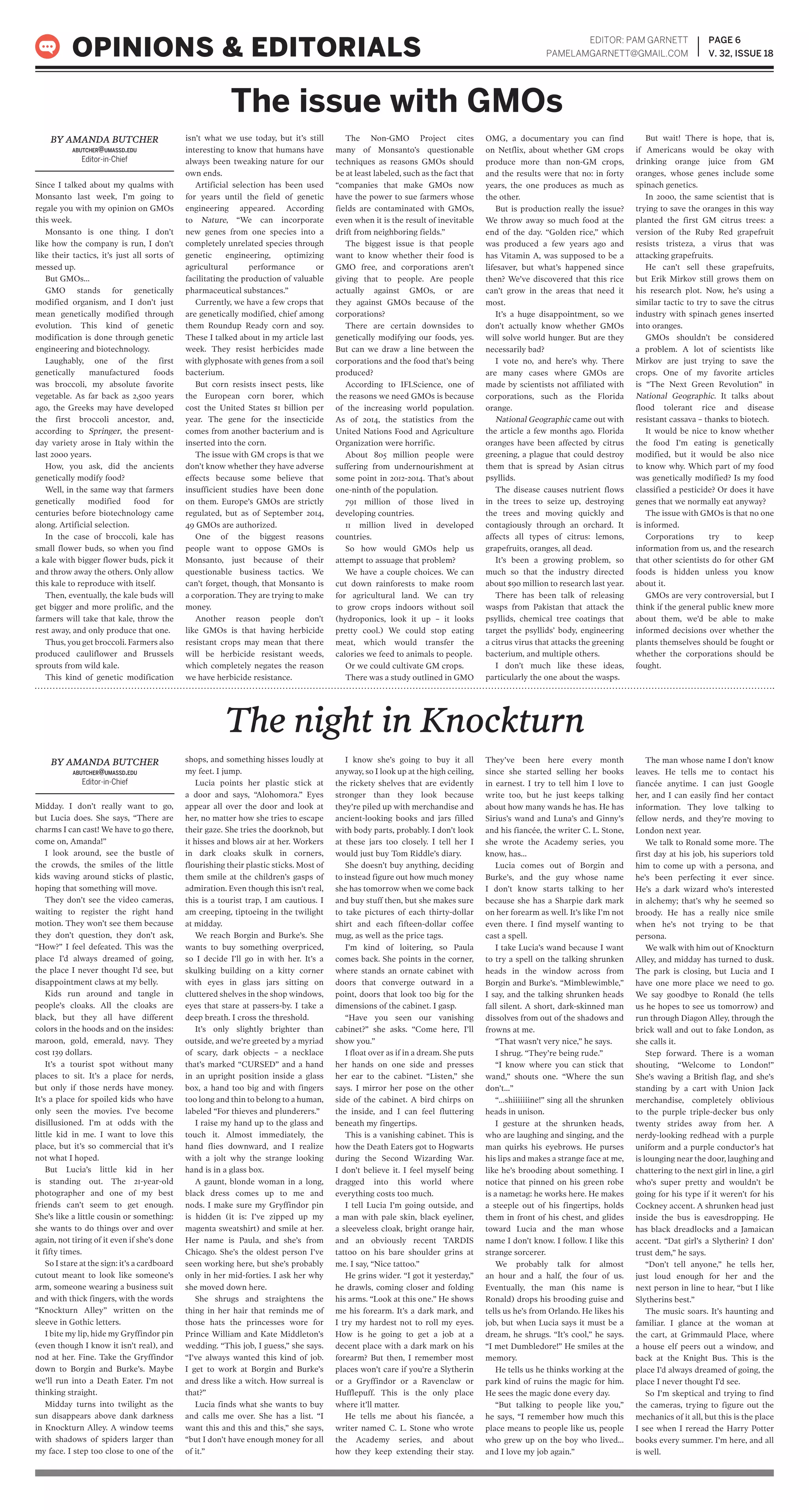 EDITOR: PAM GARNETT
PAMELAMGARNETT@GMAIL.COM
PAGE 6
V. 32, ISSUE 18OPINIONS & EDITORIALS
Since I talked about my qualms with
Monsanto last week, I’m going to
regale you with my opinion on GMOs
this week.
Monsanto is one thing. I don’t
like how the company is run, I don’t
like their tactics, it’s just all sorts of
messed up.
But GMOs…
GMO stands for genetically
modified organism, and I don’t just
mean genetically modified through
evolution. This kind of genetic
modification is done through genetic
engineering and biotechnology.
Laughably, one of the first
genetically manufactured foods
was broccoli, my absolute favorite
vegetable. As far back as 2,500 years
ago, the Greeks may have developed
the first broccoli ancestor, and,
according to Springer, the present-
day variety arose in Italy within the
last 2000 years.
How, you ask, did the ancients
genetically modify food?
Well, in the same way that farmers
genetically modified food for
centuries before biotechnology came
along. Artificial selection.
In the case of broccoli, kale has
small flower buds, so when you find
a kale with bigger flower buds, pick it
and throw away the others. Only allow
this kale to reproduce with itself.
Then, eventually, the kale buds will
get bigger and more prolific, and the
farmers will take that kale, throw the
rest away, and only produce that one.
Thus, you get broccoli. Farmers also
produced cauliflower and Brussels
sprouts from wild kale.
This kind of genetic modification
isn’t what we use today, but it’s still
interesting to know that humans have
always been tweaking nature for our
own ends.
Artificial selection has been used
for years until the field of genetic
engineering appeared. According
to Nature, “We can incorporate
new genes from one species into a
completely unrelated species through
genetic engineering, optimizing
agricultural performance or
facilitating the production of valuable
pharmaceutical substances.”
Currently, we have a few crops that
are genetically modified, chief among
them Roundup Ready corn and soy.
These I talked about in my article last
week. They resist herbicides made
with glyphosate with genes from a soil
bacterium.
But corn resists insect pests, like
the European corn borer, which
cost the United States $1 billion per
year. The gene for the insecticide
comes from another bacterium and is
inserted into the corn.
The issue with GM crops is that we
don’t know whether they have adverse
effects because some believe that
insufficient studies have been done
on them. Europe’s GMOs are strictly
regulated, but as of September 2014,
49 GMOs are authorized.
One of the biggest reasons
people want to oppose GMOs is
Monsanto, just because of their
questionable business tactics. We
can’t forget, though, that Monsanto is
a corporation. They are trying to make
money.
Another reason people don’t
like GMOs is that having herbicide
resistant crops may mean that there
will be herbicide resistant weeds,
which completely negates the reason
we have herbicide resistance.
The Non-GMO Project cites
many of Monsanto’s questionable
techniques as reasons GMOs should
be at least labeled, such as the fact that
“companies that make GMOs now
have the power to sue farmers whose
fields are contaminated with GMOs,
even when it is the result of inevitable
drift from neighboring fields.”
The biggest issue is that people
want to know whether their food is
GMO free, and corporations aren’t
giving that to people. Are people
actually against GMOs, or are
they against GMOs because of the
corporations?
There are certain downsides to
genetically modifying our foods, yes.
But can we draw a line between the
corporations and the food that’s being
produced?
According to IFLScience, one of
the reasons we need GMOs is because
of the increasing world population.
As of 2014, the statistics from the
United Nations Food and Agriculture
Organization were horrific.
About 805 million people were
suffering from undernourishment at
some point in 2012-2014. That’s about
one-ninth of the population.
791 million of those lived in
developing countries.
11 million lived in developed
countries.
So how would GMOs help us
attempt to assuage that problem?
We have a couple choices. We can
cut down rainforests to make room
for agricultural land. We can try
to grow crops indoors without soil
(hydroponics, look it up – it looks
pretty cool.) We could stop eating
meat, which would transfer the
calories we feed to animals to people.
Or we could cultivate GM crops.
There was a study outlined in GMO
OMG, a documentary you can find
on Netflix, about whether GM crops
produce more than non-GM crops,
and the results were that no: in forty
years, the one produces as much as
the other.
But is production really the issue?
We throw away so much food at the
end of the day. “Golden rice,” which
was produced a few years ago and
has Vitamin A, was supposed to be a
lifesaver, but what’s happened since
then? We’ve discovered that this rice
can’t grow in the areas that need it
most.
It’s a huge disappointment, so we
don’t actually know whether GMOs
will solve world hunger. But are they
necessarily bad?
I vote no, and here’s why. There
are many cases where GMOs are
made by scientists not affiliated with
corporations, such as the Florida
orange.
National Geographic came out with
the article a few months ago. Florida
oranges have been affected by citrus
greening, a plague that could destroy
them that is spread by Asian citrus
psyllids.
The disease causes nutrient flows
in the trees to seize up, destroying
the trees and moving quickly and
contagiously through an orchard. It
affects all types of citrus: lemons,
grapefruits, oranges, all dead.
It’s been a growing problem, so
much so that the industry directed
about $90 million to research last year.
There has been talk of releasing
wasps from Pakistan that attack the
psyllids, chemical tree coatings that
target the psyllids’ body, engineering
a citrus virus that attacks the greening
bacterium, and multiple others.
I don’t much like these ideas,
particularly the one about the wasps.
But wait! There is hope, that is,
if Americans would be okay with
drinking orange juice from GM
oranges, whose genes include some
spinach genetics.
In 2000, the same scientist that is
trying to save the oranges in this way
planted the first GM citrus trees: a
version of the Ruby Red grapefruit
resists tristeza, a virus that was
attacking grapefruits.
He can’t sell these grapefruits,
but Erik Mirkov still grows them on
his research plot. Now, he’s using a
similar tactic to try to save the citrus
industry with spinach genes inserted
into oranges.
GMOs shouldn’t be considered
a problem. A lot of scientists like
Mirkov are just trying to save the
crops. One of my favorite articles
is “The Next Green Revolution” in
National Geographic. It talks about
flood tolerant rice and disease
resistant cassava – thanks to biotech.
It would be nice to know whether
the food I’m eating is genetically
modified, but it would be also nice
to know why. Which part of my food
was genetically modified? Is my food
classified a pesticide? Or does it have
genes that we normally eat anyway?
The issue with GMOs is that no one
is informed.
Corporations try to keep
information from us, and the research
that other scientists do for other GM
foods is hidden unless you know
about it.
GMOs are very controversial, but I
think if the general public knew more
about them, we’d be able to make
informed decisions over whether the
plants themselves should be fought or
whether the corporations should be
fought.
BY AMANDA BUTCHER
ABUTCHER@UMASSD.EDU
Editor-in-Chief
The issue with GMOs
Midday. I don’t really want to go,
but Lucia does. She says, “There are
charms I can cast! We have to go there,
come on, Amanda!”
I look around, see the bustle of
the crowds, the smiles of the little
kids waving around sticks of plastic,
hoping that something will move.
They don’t see the video cameras,
waiting to register the right hand
motion. They won’t see them because
they don’t question, they don’t ask,
“How?” I feel defeated. This was the
place I’d always dreamed of going,
the place I never thought I’d see, but
disappointment claws at my belly.
Kids run around and tangle in
people’s cloaks. All the cloaks are
black, but they all have different
colors in the hoods and on the insides:
maroon, gold, emerald, navy. They
cost 139 dollars.
It’s a tourist spot without many
places to sit. It’s a place for nerds,
but only if those nerds have money.
It’s a place for spoiled kids who have
only seen the movies. I’ve become
disillusioned. I’m at odds with the
little kid in me. I want to love this
place, but it’s so commercial that it’s
not what I hoped.
But Lucia’s little kid in her
is standing out. The 21-year-old
photographer and one of my best
friends can’t seem to get enough.
She’s like a little cousin or something:
she wants to do things over and over
again, not tiring of it even if she’s done
it fifty times.
So I stare at the sign: it’s a cardboard
cutout meant to look like someone’s
arm, someone wearing a business suit
and with thick fingers, with the words
“Knockturn Alley” written on the
sleeve in Gothic letters.
I bite my lip, hide my Gryffindor pin
(even though I know it isn’t real), and
nod at her. Fine. Take the Gryffindor
down to Borgin and Burke’s. Maybe
we’ll run into a Death Eater. I’m not
thinking straight.
Midday turns into twilight as the
sun disappears above dank darkness
in Knockturn Alley. A window teems
with shadows of spiders larger than
my face. I step too close to one of the
shops, and something hisses loudly at
my feet. I jump.
Lucia points her plastic stick at
a door and says, “Alohomora.” Eyes
appear all over the door and look at
her, no matter how she tries to escape
their gaze. She tries the doorknob, but
it hisses and blows air at her. Workers
in dark cloaks skulk in corners,
flourishing their plastic sticks. Most of
them smile at the children’s gasps of
admiration. Even though this isn’t real,
this is a tourist trap, I am cautious. I
am creeping, tiptoeing in the twilight
at midday.
We reach Borgin and Burke’s. She
wants to buy something overpriced,
so I decide I’ll go in with her. It’s a
skulking building on a kitty corner
with eyes in glass jars sitting on
cluttered shelves in the shop windows,
eyes that stare at passers-by. I take a
deep breath. I cross the threshold.
It’s only slightly brighter than
outside, and we’re greeted by a myriad
of scary, dark objects – a necklace
that’s marked “CURSED” and a hand
in an upright position inside a glass
box, a hand too big and with fingers
too long and thin to belong to a human,
labeled “For thieves and plunderers.”
I raise my hand up to the glass and
touch it. Almost immediately, the
hand flies downward, and I realize
with a jolt why the strange looking
hand is in a glass box.
A gaunt, blonde woman in a long,
black dress comes up to me and
nods. I make sure my Gryffindor pin
is hidden (it is: I’ve zipped up my
magenta sweatshirt) and smile at her.
Her name is Paula, and she’s from
Chicago. She’s the oldest person I’ve
seen working here, but she’s probably
only in her mid-forties. I ask her why
she moved down here.
She shrugs and straightens the
thing in her hair that reminds me of
those hats the princesses wore for
Prince William and Kate Middleton’s
wedding. “This job, I guess,” she says.
“I’ve always wanted this kind of job.
I get to work at Borgin and Burke’s
and dress like a witch. How surreal is
that?”
Lucia finds what she wants to buy
and calls me over. She has a list. “I
want this and this and this,” she says,
“but I don’t have enough money for all
of it.”
I know she’s going to buy it all
anyway, so I look up at the high ceiling,
the rickety shelves that are evidently
stronger than they look because
they’re piled up with merchandise and
ancient-looking books and jars filled
with body parts, probably. I don’t look
at these jars too closely. I tell her I
would just buy Tom Riddle’s diary.
She doesn’t buy anything, deciding
to instead figure out how much money
she has tomorrow when we come back
and buy stuff then, but she makes sure
to take pictures of each thirty-dollar
shirt and each fifteen-dollar coffee
mug, as well as the price tags.
I’m kind of loitering, so Paula
comes back. She points in the corner,
where stands an ornate cabinet with
doors that converge outward in a
point, doors that look too big for the
dimensions of the cabinet. I gasp.
“Have you seen our vanishing
cabinet?” she asks. “Come here, I’ll
show you.”
I float over as if in a dream. She puts
her hands on one side and presses
her ear to the cabinet. “Listen,” she
says. I mirror her pose on the other
side of the cabinet. A bird chirps on
the inside, and I can feel fluttering
beneath my fingertips.
This is a vanishing cabinet. This is
how the Death Eaters got to Hogwarts
during the Second Wizarding War.
I don’t believe it. I feel myself being
dragged into this world where
everything costs too much.
I tell Lucia I’m going outside, and
a man with pale skin, black eyeliner,
a sleeveless cloak, bright orange hair,
and an obviously recent TARDIS
tattoo on his bare shoulder grins at
me. I say, “Nice tattoo.”
He grins wider. “I got it yesterday,”
he drawls, coming closer and folding
his arms. “Look at this one.” He shows
me his forearm. It’s a dark mark, and
I try my hardest not to roll my eyes.
How is he going to get a job at a
decent place with a dark mark on his
forearm? But then, I remember most
places won’t care if you’re a Slytherin
or a Gryffindor or a Ravenclaw or
Hufflepuff. This is the only place
where it’ll matter.
He tells me about his fiancée, a
writer named C. L. Stone who wrote
the Academy series, and about
how they keep extending their stay.
They’ve been here every month
since she started selling her books
in earnest. I try to tell him I love to
write too, but he just keeps talking
about how many wands he has. He has
Sirius’s wand and Luna’s and Ginny’s
and his fiancée, the writer C. L. Stone,
she wrote the Academy series, you
know, has…
Lucia comes out of Borgin and
Burke’s, and the guy whose name
I don’t know starts talking to her
because she has a Sharpie dark mark
on her forearm as well. It’s like I’m not
even there. I find myself wanting to
cast a spell.
I take Lucia’s wand because I want
to try a spell on the talking shrunken
heads in the window across from
Borgin and Burke’s. “Mimblewimble,”
I say, and the talking shrunken heads
fall silent. A short, dark-skinned man
dissolves from out of the shadows and
frowns at me.
“That wasn’t very nice,” he says.
I shrug. “They’re being rude.”
“I know where you can stick that
wand,” shouts one. “Where the sun
don’t…”
“…shiiiiiiine!” sing all the shrunken
heads in unison.
I gesture at the shrunken heads,
who are laughing and singing, and the
man quirks his eyebrows. He purses
his lips and makes a strange face at me,
like he’s brooding about something. I
notice that pinned on his green robe
is a nametag: he works here. He makes
a steeple out of his fingertips, holds
them in front of his chest, and glides
toward Lucia and the man whose
name I don’t know. I follow. I like this
strange sorcerer.
We probably talk for almost
an hour and a half, the four of us.
Eventually, the man (his name is
Ronald) drops his brooding guise and
tells us he’s from Orlando. He likes his
job, but when Lucia says it must be a
dream, he shrugs. “It’s cool,” he says.
“I met Dumbledore!” He smiles at the
memory.
He tells us he thinks working at the
park kind of ruins the magic for him.
He sees the magic done every day.
“But talking to people like you,”
he says, “I remember how much this
place means to people like us, people
who grew up on the boy who lived…
and I love my job again.”
The man whose name I don’t know
leaves. He tells me to contact his
fiancée anytime. I can just Google
her, and I can easily find her contact
information. They love talking to
fellow nerds, and they’re moving to
London next year.
We talk to Ronald some more. The
first day at his job, his superiors told
him to come up with a persona, and
he’s been perfecting it ever since.
He’s a dark wizard who’s interested
in alchemy; that’s why he seemed so
broody. He has a really nice smile
when he’s not trying to be that
persona.
We walk with him out of Knockturn
Alley, and midday has turned to dusk.
The park is closing, but Lucia and I
have one more place we need to go.
We say goodbye to Ronald (he tells
us he hopes to see us tomorrow) and
run through Diagon Alley, through the
brick wall and out to fake London, as
she calls it.
Step forward. There is a woman
shouting, “Welcome to London!”
She’s waving a British flag, and she’s
standing by a cart with Union Jack
merchandise, completely oblivious
to the purple triple-decker bus only
twenty strides away from her. A
nerdy-looking redhead with a purple
uniform and a purple conductor’s hat
is lounging near the door, laughing and
chattering to the next girl in line, a girl
who’s super pretty and wouldn’t be
going for his type if it weren’t for his
Cockney accent. A shrunken head just
inside the bus is eavesdropping. He
has black dreadlocks and a Jamaican
accent. “Dat girl’s a Slytherin? I don’
trust dem,” he says.
“Don’t tell anyone,” he tells her,
just loud enough for her and the
next person in line to hear, “but I like
Slytherins best.”
The music soars. It’s haunting and
familiar. I glance at the woman at
the cart, at Grimmauld Place, where
a house elf peers out a window, and
back at the Knight Bus. This is the
place I’d always dreamed of going, the
place I never thought I’d see.
So I’m skeptical and trying to find
the cameras, trying to figure out the
mechanics of it all, but this is the place
I see when I reread the Harry Potter
books every summer. I’m here, and all
is well.
BY AMANDA BUTCHER
ABUTCHER@UMASSD.EDU
Editor-in-Chief
The night in Knockturn
 