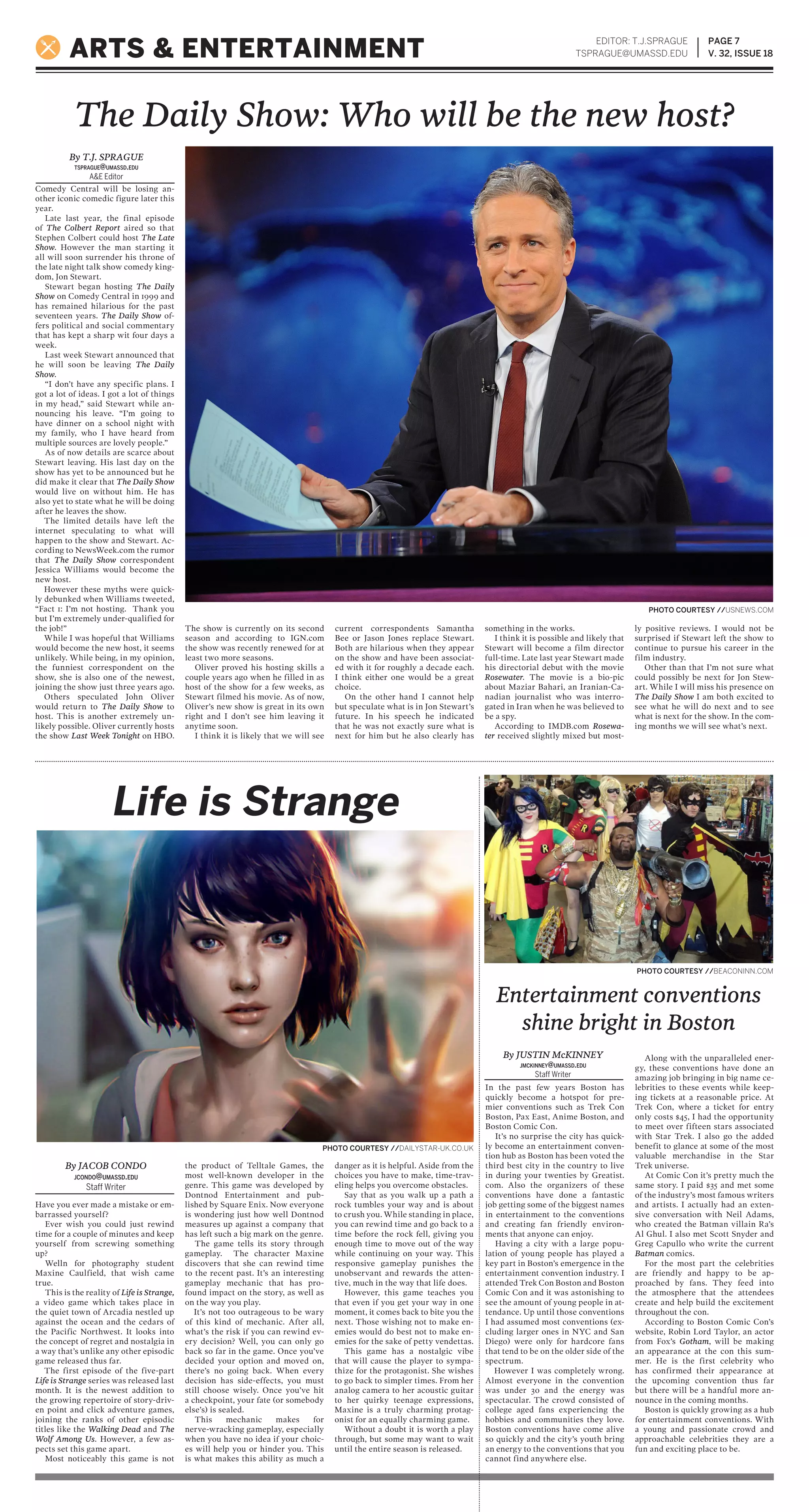 Comedy Central will be losing an-
other iconic comedic figure later this
year.
Late last year, the final episode
of The Colbert Report aired so that
Stephen Colbert could host The Late
Show. However the man starting it
all will soon surrender his throne of
the late night talk show comedy king-
dom, Jon Stewart.
Stewart began hosting The Daily
Show on Comedy Central in 1999 and
has remained hilarious for the past
seventeen years. The Daily Show of-
fers political and social commentary
that has kept a sharp wit four days a
week.
Last week Stewart announced that
he will soon be leaving The Daily
Show.
“I don’t have any specific plans. I
got a lot of ideas. I got a lot of things
in my head,” said Stewart while an-
nouncing his leave. “I’m going to
have dinner on a school night with
my family, who I have heard from
multiple sources are lovely people.”
As of now details are scarce about
Stewart leaving. His last day on the
show has yet to be announced but he
did make it clear that The Daily Show
would live on without him. He has
also yet to state what he will be doing
after he leaves the show.
The limited details have left the
internet speculating to what will
happen to the show and Stewart. Ac-
cording to NewsWeek.com the rumor
that The Daily Show correspondent
Jessica Williams would become the
new host.
However these myths were quick-
ly debunked when Williams tweeted,
“Fact 1: I’m not hosting. Thank you
but I’m extremely under-qualified for
the job!”
While I was hopeful that Williams
would become the new host, it seems
unlikely. While being, in my opinion,
the funniest correspondent on the
show, she is also one of the newest,
joining the show just three years ago.
Others speculated John Oliver
would return to The Daily Show to
host. This is another extremely un-
likely possible. Oliver currently hosts
the show Last Week Tonight on HBO.
The show is currently on its second
season and according to IGN.com
the show was recently renewed for at
least two more seasons.
Oliver proved his hosting skills a
couple years ago when he filled in as
host of the show for a few weeks, as
Stewart filmed his movie. As of now,
Oliver’s new show is great in its own
right and I don’t see him leaving it
anytime soon.
I think it is likely that we will see
current correspondents Samantha
Bee or Jason Jones replace Stewart.
Both are hilarious when they appear
on the show and have been associat-
ed with it for roughly a decade each.
I think either one would be a great
choice.
On the other hand I cannot help
but speculate what is in Jon Stewart’s
future. In his speech he indicated
that he was not exactly sure what is
next for him but he also clearly has
something in the works.
I think it is possible and likely that
Stewart will become a film director
full-time. Late last year Stewart made
his directorial debut with the movie
Rosewater. The movie is a bio-pic
about Maziar Bahari, an Iranian-Ca-
nadian journalist who was interro-
gated in Iran when he was believed to
be a spy.
According to IMDB.com Rosewa-
ter received slightly mixed but most-
ly positive reviews. I would not be
surprised if Stewart left the show to
continue to pursue his career in the
film industry.
Other than that I’m not sure what
could possibly be next for Jon Stew-
art. While I will miss his presence on
The Daily Show I am both excited to
see what he will do next and to see
what is next for the show. In the com-
ing months we will see what’s next.
In the past few years Boston has
quickly become a hotspot for pre-
mier conventions such as Trek Con
Boston, Pax East, Anime Boston, and
Boston Comic Con.
It’s no surprise the city has quick-
ly become an entertainment conven-
tion hub as Boston has been voted the
third best city in the country to live
in during your twenties by Greatist.
com. Also the organizers of these
conventions have done a fantastic
job getting some of the biggest names
in entertainment to the conventions
and creating fan friendly environ-
ments that anyone can enjoy.
Having a city with a large popu-
lation of young people has played a
key part in Boston’s emergence in the
entertainment convention industry. I
attended Trek Con Boston and Boston
Comic Con and it was astonishing to
see the amount of young people in at-
tendance. Up until those conventions
I had assumed most conventions (ex-
cluding larger ones in NYC and San
Diego) were only for hardcore fans
that tend to be on the older side of the
spectrum.
However I was completely wrong.
Almost everyone in the convention
was under 30 and the energy was
spectacular. The crowd consisted of
college aged fans experiencing the
hobbies and communities they love.
Boston conventions have come alive
so quickly and the city’s youth bring
an energy to the conventions that you
cannot find anywhere else.
Along with the unparalleled ener-
gy, these conventions have done an
amazing job bringing in big name ce-
lebrities to these events while keep-
ing tickets at a reasonable price. At
Trek Con, where a ticket for entry
only costs $45, I had the opportunity
to meet over fifteen stars associated
with Star Trek. I also go the added
benefit to glance at some of the most
valuable merchandise in the Star
Trek universe.
At Comic Con it’s pretty much the
same story. I paid $35 and met some
of the industry’s most famous writers
and artists. I actually had an exten-
sive conversation with Neil Adams,
who created the Batman villain Ra’s
Al Ghul. I also met Scott Snyder and
Greg Capullo who write the current
Batman comics.
For the most part the celebrities
are friendly and happy to be ap-
proached by fans. They feed into
the atmosphere that the attendees
create and help build the excitement
throughout the con.
According to Boston Comic Con’s
website, Robin Lord Taylor, an actor
from Fox’s Gotham, will be making
an appearance at the con this sum-
mer. He is the first celebrity who
has confirmed their appearance at
the upcoming convention thus far
but there will be a handful more an-
nounce in the coming months.
Boston is quickly growing as a hub
for entertainment conventions. With
a young and passionate crowd and
approachable celebrities they are a
fun and exciting place to be.
Have you ever made a mistake or em-
barrassed yourself?
Ever wish you could just rewind
time for a couple of minutes and keep
yourself from screwing something
up?
Welln for photography student
Maxine Caulfield, that wish came
true.
This is the reality of Life is Strange,
a video game which takes place in
the quiet town of Arcadia nestled up
against the ocean and the cedars of
the Pacific Northwest. It looks into
the concept of regret and nostalgia in
a way that’s unlike any other episodic
game released thus far.
The first episode of the five-part
Life is Strange series was released last
month. It is the newest addition to
the growing repertoire of story-driv-
en point and click adventure games,
joining the ranks of other episodic
titles like the Walking Dead and The
Wolf Among Us. However, a few as-
pects set this game apart.
Most noticeably this game is not
the product of Telltale Games, the
most well-known developer in the
genre. This game was developed by
Dontnod Entertainment and pub-
lished by Square Enix. Now everyone
is wondering just how well Dontnod
measures up against a company that
has left such a big mark on the genre.
The game tells its story through
gameplay. The character Maxine
discovers that she can rewind time
to the recent past. It’s an interesting
gameplay mechanic that has pro-
found impact on the story, as well as
on the way you play.
It’s not too outrageous to be wary
of this kind of mechanic. After all,
what’s the risk if you can rewind ev-
ery decision? Well, you can only go
back so far in the game. Once you’ve
decided your option and moved on,
there’s no going back. When every
decision has side-effects, you must
still choose wisely. Once you’ve hit
a checkpoint, your fate (or somebody
else’s) is sealed.
This mechanic makes for
nerve-wracking gameplay, especially
when you have no idea if your choic-
es will help you or hinder you. This
is what makes this ability as much a
danger as it is helpful. Aside from the
choices you have to make, time-trav-
eling helps you overcome obstacles.
Say that as you walk up a path a
rock tumbles your way and is about
to crush you. While standing in place,
you can rewind time and go back to a
time before the rock fell, giving you
enough time to move out of the way
while continuing on your way. This
responsive gameplay punishes the
unobservant and rewards the atten-
tive, much in the way that life does.
However, this game teaches you
that even if you get your way in one
moment, it comes back to bite you the
next. Those wishing not to make en-
emies would do best not to make en-
emies for the sake of petty vendettas.
This game has a nostalgic vibe
that will cause the player to sympa-
thize for the protagonist. She wishes
to go back to simpler times. From her
analog camera to her acoustic guitar
to her quirky teenage expressions,
Maxine is a truly charming protag-
onist for an equally charming game.
Without a doubt it is worth a play
through, but some may want to wait
until the entire season is released.
EDITOR: T.J.SPRAGUE
TSPRAGUE@UMASSD.EDU
PAGE 7
V. 32, ISSUE 18ARTS & ENTERTAINMENT
Life is Strange
Entertainment conventions
shine bright in Boston
The Daily Show: Who will be the new host?
PHOTO COURTESY //BEACONINN.COM
By JACOB CONDO
JCONDO@UMASSD.EDU
Staff Writer
By T.J. SPRAGUE
TSPRAGUE@UMASSD.EDU
A&E Editor
PHOTO COURTESY //DAILYSTAR-UK.CO.UK
PHOTO COURTESY //USNEWS.COM
By JUSTIN McKINNEY
JMCKINNEY@UMASSD.EDU
Staff Writer
 