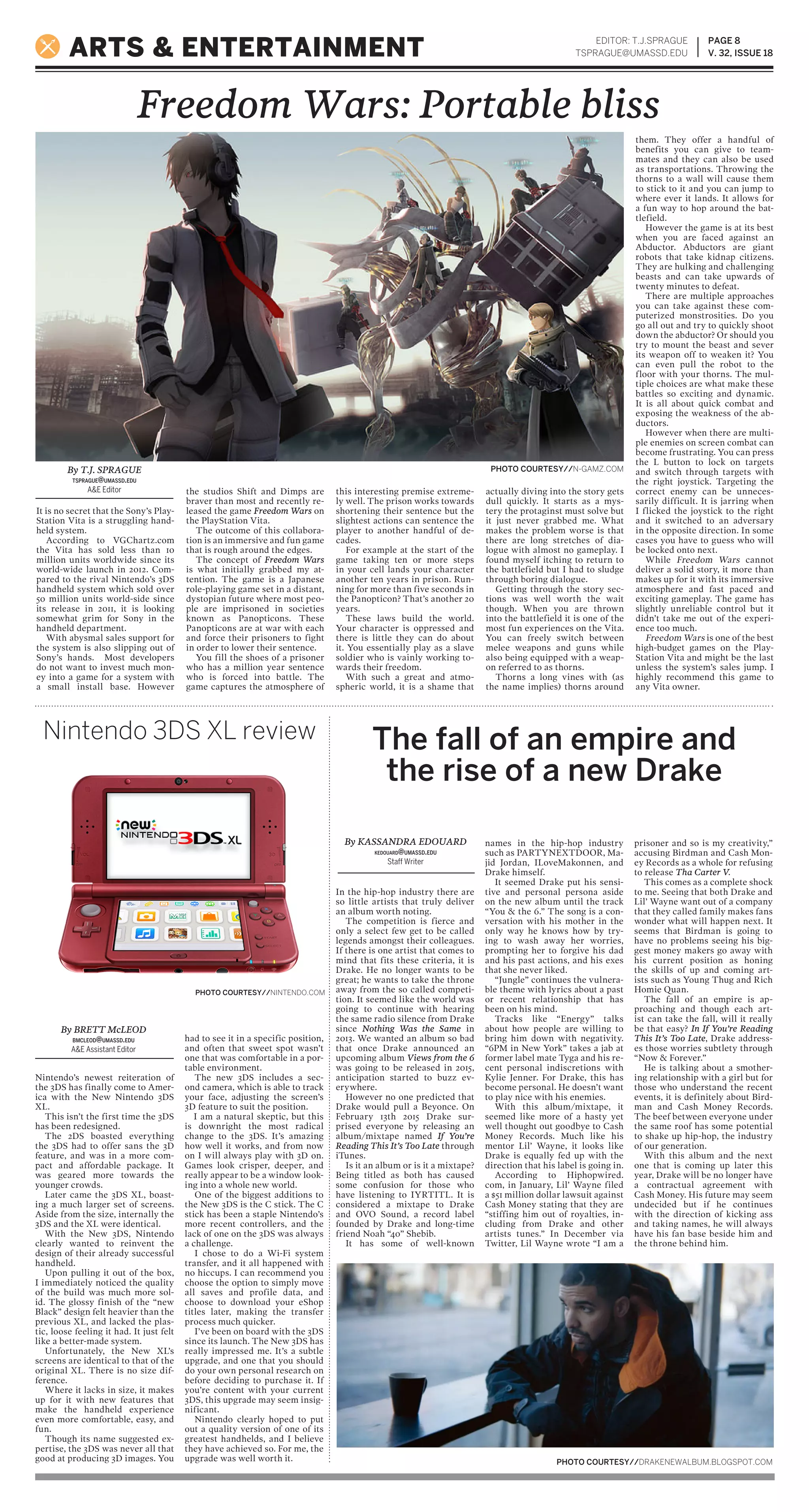 EDITOR: T.J.SPRAGUE
TSPRAGUE@UMASSD.EDU
PAGE 8
V. 32, ISSUE 18ARTS & ENTERTAINMENT
PHOTO COURTESY//DRAKENEWALBUM.BLOGSPOT.COM
Freedom Wars: Portable bliss
Nintendo 3DS XL review The fall of an empire and
the rise of a new Drake
In the hip-hop industry there are
so little artists that truly deliver
an album worth noting.
The competition is fierce and
only a select few get to be called
legends amongst their colleagues.
If there is one artist that comes to
mind that fits these criteria, it is
Drake. He no longer wants to be
great; he wants to take the throne
away from the so called competi-
tion. It seemed like the world was
going to continue with hearing
the same radio silence from Drake
since Nothing Was the Same in
2013. We wanted an album so bad
that once Drake announced an
upcoming album Views from the 6
was going to be released in 2015,
anticipation started to buzz ev-
erywhere.
However no one predicted that
Drake would pull a Beyonce. On
February 13th 2015 Drake sur-
prised everyone by releasing an
album/mixtape named If You’re
Reading This It’s Too Late through
iTunes.
Is it an album or is it a mixtape?
Being titled as both has caused
some confusion for those who
have listening to IYRTITL. It is
considered a mixtape to Drake
and OVO Sound, a record label
founded by Drake and long-time
friend Noah “40” Shebib.
It has some of well-known
names in the hip-hop industry
such as PARTYNEXTDOOR, Ma-
jid Jordan, ILoveMakonnen, and
Drake himself.
It seemed Drake put his sensi-
tive and personal persona aside
on the new album until the track
“You & the 6.” The song is a con-
versation with his mother in the
only way he knows how by try-
ing to wash away her worries,
prompting her to forgive his dad
and his past actions, and his exes
that she never liked.
“Jungle” continues the vulnera-
ble theme with lyrics about a past
or recent relationship that has
been on his mind.
Tracks like “Energy” talks
about how people are willing to
bring him down with negativity.
“6PM in New York” takes a jab at
former label mate Tyga and his re-
cent personal indiscretions with
Kylie Jenner. For Drake, this has
become personal. He doesn’t want
to play nice with his enemies.
With this album/mixtape, it
seemed like more of a hasty yet
well thought out goodbye to Cash
Money Records. Much like his
mentor Lil’ Wayne, it looks like
Drake is equally fed up with the
direction that his label is going in.
According to Hiphopwired.
com, in January, Lil’ Wayne filed
a $51 million dollar lawsuit against
Cash Money stating that they are
“stiffing him out of royalties, in-
cluding from Drake and other
artists tunes.” In December via
Twitter, Lil Wayne wrote “I am a
prisoner and so is my creativity,”
accusing Birdman and Cash Mon-
ey Records as a whole for refusing
to release Tha Carter V.
This comes as a complete shock
to me. Seeing that both Drake and
Lil’ Wayne want out of a company
that they called family makes fans
wonder what will happen next. It
seems that Birdman is going to
have no problems seeing his big-
gest money makers go away with
his current position as honing
the skills of up and coming art-
ists such as Young Thug and Rich
Homie Quan.
The fall of an empire is ap-
proaching and though each art-
ist can take the fall, will it really
be that easy? In If You’re Reading
This It’s Too Late, Drake address-
es those worries subtlety through
“Now & Forever.”
He is talking about a smother-
ing relationship with a girl but for
those who understand the recent
events, it is definitely about Bird-
man and Cash Money Records.
The beef between everyone under
the same roof has some potential
to shake up hip-hop, the industry
of our generation.
With this album and the next
one that is coming up later this
year, Drake will be no longer have
a contractual agreement with
Cash Money. His future may seem
undecided but if he continues
with the direction of kicking ass
and taking names, he will always
have his fan base beside him and
the throne behind him.
Nintendo’s newest reiteration of
the 3DS has finally come to Amer-
ica with the New Nintendo 3DS
XL.
This isn’t the first time the 3DS
has been redesigned.
The 2DS boasted everything
the 3DS had to offer sans the 3D
feature, and was in a more com-
pact and affordable package. It
was geared more towards the
younger crowds.
Later came the 3DS XL, boast-
ing a much larger set of screens.
Aside from the size, internally the
3DS and the XL were identical.
With the New 3DS, Nintendo
clearly wanted to reinvent the
design of their already successful
handheld.
Upon pulling it out of the box,
I immediately noticed the quality
of the build was much more sol-
id. The glossy finish of the “new
Black” design felt heavier than the
previous XL, and lacked the plas-
tic, loose feeling it had. It just felt
like a better-made system.
Unfortunately, the New XL’s
screens are identical to that of the
original XL. There is no size dif-
ference.
Where it lacks in size, it makes
up for it with new features that
make the handheld experience
even more comfortable, easy, and
fun.
Though its name suggested ex-
pertise, the 3DS was never all that
good at producing 3D images. You
had to see it in a specific position,
and often that sweet spot wasn’t
one that was comfortable in a por-
table environment.
The new 3DS includes a sec-
ond camera, which is able to track
your face, adjusting the screen’s
3D feature to suit the position.
I am a natural skeptic, but this
is downright the most radical
change to the 3DS. It’s amazing
how well it works, and from now
on I will always play with 3D on.
Games look crisper, deeper, and
really appear to be a window look-
ing into a whole new world.
One of the biggest additions to
the New 3DS is the C stick. The C
stick has been a staple Nintendo’s
more recent controllers, and the
lack of one on the 3DS was always
a challenge.
I chose to do a Wi-Fi system
transfer, and it all happened with
no hiccups. I can recommend you
choose the option to simply move
all saves and profile data, and
choose to download your eShop
titles later, making the transfer
process much quicker.
I’ve been on board with the 3DS
since its launch. The New 3DS has
really impressed me. It’s a subtle
upgrade, and one that you should
do your own personal research on
before deciding to purchase it. If
you’re content with your current
3DS, this upgrade may seem insig-
nificant.
Nintendo clearly hoped to put
out a quality version of one of its
greatest handhelds, and I believe
they have achieved so. For me, the
upgrade was well worth it.
By T.J. SPRAGUE
TSPRAGUE@UMASSD.EDU
A&E Editor
By KASSANDRA EDOUARD
KEDOUARD@UMASSD.EDU
Staff Writer
By BRETT McLEOD
BMCLEOD@UMASSD.EDU
A&E Assistant Editor
PHOTO COURTESY//NINTENDO.COM
It is no secret that the Sony’s Play-
Station Vita is a struggling hand-
held system.
According to VGChartz.com
the Vita has sold less than 10
million units worldwide since its
world-wide launch in 2012. Com-
pared to the rival Nintendo’s 3DS
handheld system which sold over
50 million units world-side since
its release in 2011, it is looking
somewhat grim for Sony in the
handheld department.
With abysmal sales support for
the system is also slipping out of
Sony’s hands. Most developers
do not want to invest much mon-
ey into a game for a system with
a small install base. However
the studios Shift and Dimps are
braver than most and recently re-
leased the game Freedom Wars on
the PlayStation Vita.
The outcome of this collabora-
tion is an immersive and fun game
that is rough around the edges.
The concept of Freedom Wars
is what initially grabbed my at-
tention. The game is a Japanese
role-playing game set in a distant,
dystopian future where most peo-
ple are imprisoned in societies
known as Panopticons. These
Panopticons are at war with each
and force their prisoners to fight
in order to lower their sentence.
You fill the shoes of a prisoner
who has a million year sentence
who is forced into battle. The
game captures the atmosphere of
this interesting premise extreme-
ly well. The prison works towards
shortening their sentence but the
slightest actions can sentence the
player to another handful of de-
cades.
For example at the start of the
game taking ten or more steps
in your cell lands your character
another ten years in prison. Run-
ning for more than five seconds in
the Panopticon? That’s another 20
years.
These laws build the world.
Your character is oppressed and
there is little they can do about
it. You essentially play as a slave
soldier who is vainly working to-
wards their freedom.
With such a great and atmo-
spheric world, it is a shame that
actually diving into the story gets
dull quickly. It starts as a mys-
tery the protaginst must solve but
it just never grabbed me. What
makes the problem worse is that
there are long stretches of dia-
logue with almost no gameplay. I
found myself itching to return to
the battlefield but I had to sludge
through boring dialogue.
Getting through the story sec-
tions was well worth the wait
though. When you are thrown
into the battlefield it is one of the
most fun experiences on the Vita.
You can freely switch between
melee weapons and guns while
also being equipped with a weap-
on referred to as thorns.
Thorns a long vines with (as
the name implies) thorns around
them. They offer a handful of
benefits you can give to team-
mates and they can also be used
as transportations. Throwing the
thorns to a wall will cause them
to stick to it and you can jump to
where ever it lands. It allows for
a fun way to hop around the bat-
tlefield.
However the game is at its best
when you are faced against an
Abductor. Abductors are giant
robots that take kidnap citizens.
They are hulking and challenging
beasts and can take upwards of
twenty minutes to defeat.
There are multiple approaches
you can take against these com-
puterized monstrosities. Do you
go all out and try to quickly shoot
down the abductor? Or should you
try to mount the beast and sever
its weapon off to weaken it? You
can even pull the robot to the
floor with your thorns. The mul-
tiple choices are what make these
battles so exciting and dynamic.
It is all about quick combat and
exposing the weakness of the ab-
ductors.
However when there are multi-
ple enemies on screen combat can
become frustrating. You can press
the L button to lock on targets
and switch through targets with
the right joystick. Targeting the
correct enemy can be unneces-
sarily difficult. It is jarring when
I flicked the joystick to the right
and it switched to an adversary
in the opposite direction. In some
cases you have to guess who will
be locked onto next.
While Freedom Wars cannot
deliver a solid story, it more than
makes up for it with its immersive
atmosphere and fast paced and
exciting gameplay. The game has
slightly unreliable control but it
didn’t take me out of the experi-
ence too much.
Freedom Wars is one of the best
high-budget games on the Play-
Station Vita and might be the last
unless the system’s sales jump. I
highly recommend this game to
any Vita owner.
PHOTO COURTESY//N-GAMZ.COM
 