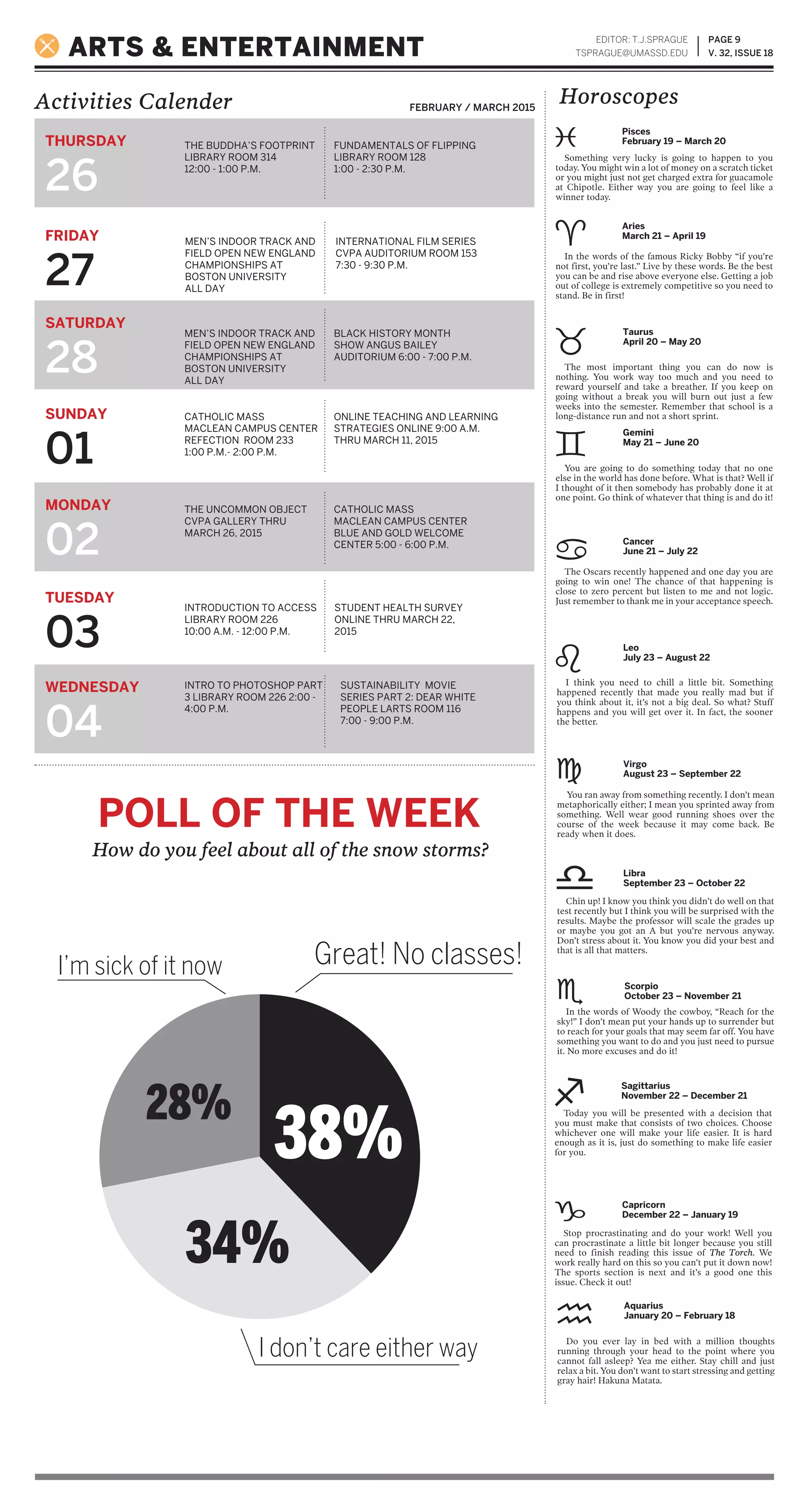 PAGE 9
V. 32, ISSUE 18
Activities Calender
ARTS & ENTERTAINMENT
EDITOR: T.J.SPRAGUE
TSPRAGUE@UMASSD.EDU
FEBRUARY / MARCH 2015
THURSDAY
26
FRIDAY
27
SATURDAY
28
SUNDAY
01
MONDAY
02
TUESDAY
03
WEDNESDAY
04
THE BUDDHA’S FOOTPRINT
LIBRARY ROOM 314
12:00 - 1:00 P.M.
MEN’S INDOOR TRACK AND
FIELD OPEN NEW ENGLAND
CHAMPIONSHIPS AT
BOSTON UNIVERSITY
ALL DAY
MEN’S INDOOR TRACK AND
FIELD OPEN NEW ENGLAND
CHAMPIONSHIPS AT
BOSTON UNIVERSITY
ALL DAY
CATHOLIC MASS
MACLEAN CAMPUS CENTER
REFECTION ROOM 233
1:00 P.M.- 2:00 P.M.
THE UNCOMMON OBJECT
CVPA GALLERY THRU
MARCH 26, 2015
CATHOLIC MASS
MACLEAN CAMPUS CENTER
BLUE AND GOLD WELCOME
CENTER 5:00 - 6:00 P.M.
INTRODUCTION TO ACCESS
LIBRARY ROOM 226
10:00 A.M. - 12:00 P.M.
STUDENT HEALTH SURVEY
ONLINE THRU MARCH 22,
2015
INTRO TO PHOTOSHOP PART
3 LIBRARY ROOM 226 2:00 -
4:00 P.M.
SUSTAINABILITY MOVIE
SERIES PART 2: DEAR WHITE
PEOPLE LARTS ROOM 116
7:00 - 9:00 P.M.
Horoscopes
FUNDAMENTALS OF FLIPPING
LIBRARY ROOM 128
1:00 - 2:30 P.M.
INTERNATIONAL FILM SERIES
CVPA AUDITORIUM ROOM 153
7:30 - 9:30 P.M.
BLACK HISTORY MONTH
SHOW ANGUS BAILEY
AUDITORIUM 6:00 - 7:00 P.M.
ONLINE TEACHING AND LEARNING
STRATEGIES ONLINE 9:00 A.M.
THRU MARCH 11, 2015
You ran away from something recently. I don’t mean
metaphorically either; I mean you sprinted away from
something. Well wear good running shoes over the
course of the week because it may come back. Be
ready when it does.
Chin up! I know you think you didn’t do well on that
test recently but I think you will be surprised with the
results. Maybe the professor will scale the grades up
or maybe you got an A but you’re nervous anyway.
Don’t stress about it. You know you did your best and
that is all that matters.
In the words of Woody the cowboy, “Reach for the
sky!” I don’t mean put your hands up to surrender but
to reach for your goals that may seem far off. You have
something you want to do and you just need to pursue
it. No more excuses and do it!
Today you will be presented with a decision that
you must make that consists of two choices. Choose
whichever one will make your life easier. It is hard
enough as it is, just do something to make life easier
for you.
Stop procrastinating and do your work! Well you
can procrastinate a little bit longer because you still
need to finish reading this issue of The Torch. We
work really hard on this so you can’t put it down now!
The sports section is next and it’s a good one this
issue. Check it out!
Do you ever lay in bed with a million thoughts
running through your head to the point where you
cannot fall asleep? Yea me either. Stay chill and just
relax a bit. You don’t want to start stressing and getting
gray hair! Hakuna Matata.
Something very lucky is going to happen to you
today. You might win a lot of money on a scratch ticket
or you might just not get charged extra for guacamole
at Chipotle. Either way you are going to feel like a
winner today.
In the words of the famous Ricky Bobby “if you’re
not first, you’re last.” Live by these words. Be the best
you can be and rise above everyone else. Getting a job
out of college is extremely competitive so you need to
stand. Be in first!
The most important thing you can do now is
nothing. You work way too much and you need to
reward yourself and take a breather. If you keep on
going without a break you will burn out just a few
weeks into the semester. Remember that school is a
long-distance run and not a short sprint.
You are going to do something today that no one
else in the world has done before. What is that? Well if
I thought of it then somebody has probably done it at
one point. Go think of whatever that thing is and do it!
The Oscars recently happened and one day you are
going to win one! The chance of that happening is
close to zero percent but listen to me and not logic.
Just remember to thank me in your acceptance speech.
I think you need to chill a little bit. Something
happened recently that made you really mad but if
you think about it, it’s not a big deal. So what? Stuff
happens and you will get over it. In fact, the sooner
the better.
Virgo
August 23 – September 22
Libra
September 23 – October 22
Scorpio
October 23 – November 21
Sagittarius
November 22 – December 21
Capricorn
December 22 – January 19
Aquarius
January 20 – February 18
Pisces
February 19 – March 20
Aries
March 21 – April 19
Taurus
April 20 – May 20
Gemini
May 21 – June 20
Cancer
June 21 – July 22
Leo
July 23 – August 22
POLL OF THE WEEK
How do you feel about all of the snow storms?
Great! No classes!I’m sick of it now
I don’t care either way
38%
28%
34%
 