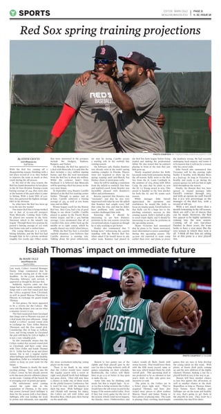 With the Red Sox coming off a
disappointing season, finishing with a
last place record of 71-91, they looked
to improve the team as much as they
could during the off-season.
At the end of the 2014 season, the
Red Sox found themselves in last place
in the AL East division. Posting a team
batting average of .244, they were also
at the bottom of the pack when it came
to hitting. With a team ERA of 4.01,
they also garnered the highest average
ERA in the division.
So, what have the Red Sox been up
to in the last few weeks?
One major deal that is being worked
out is that of 19-year-old prospect
Yoan Moncada. Coming from Cuba,
he played two seasons in the Serie
Nacional, which is the island’s top
league. Through those two seasons, he
posted a batting average of .277 with
four home runs and 21 stolen bases.
The young Moncada is a switch-
hitting infielder, and the Red Sox had
brought him in for a private workout
roughly two weeks ago. Other teams
that were interested in the prospect
include the Dodgers, Yankees,
Rangers, and Padres.
On Monday, the Red Sox agreed to
a deal with Moncada. It is said that the
deal includes a $31.5 million signing
bonus, and that the total investment
from the Red Sox is about $62 million.
While the contract hasn’t been
finalized, it is believed that Moncada
will be sporting a Red Sox jersey in the
very near future.
In September 2014, Rusney Castillo
debuted as the Red Sox starting center
fielder. Through 10 games and 36
at-bats, Castillo achieved a batting
average of .333, as well as two home
runs and six RBIs.
Winter league coach for the Boston
Red Sox, Alex Cora, had a lot of good
things to say about Castillo. Castillo
played 10 games in the Puerto Rican
winter league, and hit a .405 batting
average. Cora mentioned that all of
Castillo’s hits were either back up the
middle or to right center, which he
usually doesn’t see with Cuban hitters.
While the Red Sox have a crowded
outfield situation, Cora believes that
Castillo deserves a starting role.
Talking about his great athleticism,
we may be seeing Castillo secure
a starting role in the outfield this
coming season.
On February 13th, Hanley Ramirez
was already seen at the team’s spring
training complex in Florida. Players
were not required to show up for
spring training until mid-March, but
Hanley chose to participate early.
Since he will be making a transition
from the infield to outfield, first base
and outfield coach Arnie Beyeler was
incredibly pleased with Ramirez’s
effort and performance.
Beyeler reported that Ramirez was
“awesome”, and that he was very
impressed with what he saw. He added
that Ramirez had caught every ball
that came his way, and that he didn’t
have problems with anything the
coaches challenged him with.
Knowing this, it should be
interesting to see how Ramirez
performs in the 2015 season. Given his
exceptional talent, it appears as though
he is only working to get better.
Hanley also commented that “I
belong here,” referencing his current
standing with the Boston Red Sox
when asked if he would move to any
other team. Ramirez had played in
the Red Sox farm league before being
traded and making his professional
debut. He also stated that he enjoyed
playing in front of the fans that saw
him grow up.
Newly acquired pitcher Joe Kelly
has made some bold statements during
the off-season. Kelly went to the Red
Sox from the St. Louis Cardinals in
the summer of 2014 along with Allen
Craig. He says that he plans to win
the AL Cy Young award in 2015. This
award is handed to the best pitcher
for both the AL and NL teams each
season.
While manager John Farrell
appreciated his optimism and
confidence, he would like Kelly to
focus on simpler goals. Farrell believes
that Kelly can be a huge key to the
pitching rotation’s success in this
coming season. Kelly’s fastball is able
to reach triple digits, and it should be
interesting to see how he performs in
the upcoming season.
Shane Victorino had announced
that he plans to be “more motivated,
more determined to prove something”
during this upcoming season. The
34-year old reported to team camp
earlier than ever, and plans to prove
the doubters wrong. He had recently
undergone back surgery, and wants it
to be known that it will not be a reason
why his career ends.
John Farrell also announced that
Victorino will be the starting right
fielder if healthy, with Mookie Betts
as a back-up. As long as Victorino is
healthy and ready to go during the
season opener, we will see him in right
field throughout the season.
Finally, the Boston Red Sox have
agreed to extend manager John
Farrell’s contract through 2017,
and with an option for 2018. Farrell
has a 51.9 win percentage as the
manager of the Red Sox, with a
record of 168-156.
With a not much more than a
month remaining in the off-season,
there are still a lot of moves that
can be made. However, the Red
Sox appear to be highly optimistic
coming into the new season.
Coming off of two last-place
finishes in three years, the team
looks to have a year more like the
2013 season in which they won it
all. I think all that fans are asking
for at this point is a nice playoff
run.
Last week, Celtics’ General Manager
Danny Ainge commented that he
was content staying put at the trade
deadline. As the 4 p.m. deadline on
Thursday, February 19th arrived, it
appeared as though he did just that.
Suddenly, reports came out that
Ainge had in fact made another move.
Ainge sent a 2016 first round pick that
the Celtics acquired from Cleveland,
as well as guard Marcus Thornton to
Phoenix in exchange for guard Isaiah
Thomas.
At first glance, the move appeared
to be a victory for the Celtics. But
once you dig deeper, you can see what
a massive victory it was.
The first round pick from Cleveland
that Ainge sent to Phoenix was part of
a deal made this past offseason. Ainge
traded a Celtics’ second round pick
in exchange for Tyler Zeller, Marcus
Thornton, and the first round pick.
Considering that as long as LeBron,
Love, and Irving remain in Cleveland
the pick will likely be 27th or higher, it
is not a very valuable pick.
So this essentially means that the
Celtics traded that second round pick
to Cleveland, and have come away
with Tyler Zeller and Isaiah Thomas
for it. Zeller has had an up and down
season, but is not a regular starter
when Sullinger and Olynyk are healthy.
Regardless, Zeller is a valuable backup
center to keep on your team for the
future.
Isaiah Thomas is clearly the more
exciting pickup. Very early into his
Celtics’ career, he has already proven
to be the most electric offensive player
on the team. Coming off the bench, he
is averaging over 20 points per game.
The unfortunate news coming
around the same time as the
acquisition of Thomas, is the news
that power forward Jared Sullinger is
done for the season with a foot injury.
Sullinger, who was leading the team
in points and rebounds, was arguably
the most excitement-inducing young
player on the team.
There is no doubt in my mind
that the Celtics would have ended
the regular season with a seven or
eight seed playoff berth had Sullinger
not gone down. They still may have
a chance to make one of those seeds
in the pitiful Eastern Conference, but
it won’t be easy with the injuries to
their big men. With Sullinger done
and Olynyk still nursing his injury,
the Celtics are left with Zeller and
Brandon Bass, which puts their lineup
on the small side.
Boston is two games out of the
eighth and final playoff spot in the
east (as this is being written), with 28
games remaining on their schedule.
Realistically, the Celtics will likely
have to go 13-15 or better in that span
to make the cut.
Some fans may be thinking tank
mode, but that is stupid logic. At 21-
33 (as this is being written) the Celtics
would have the 9th worst record in the
league if the season ended today. Even
if they lost every game for the rest of
the season, which could never happen,
the Knicks, 76ers, Timberwolves, and
Lakers would all likely finish with
worse records. That would leave them
with the fifth worst record, same as
last year, which landed them the sixth
overall pick. This upcoming draft is
not projected to be as talented as last
year’s draft, so that only gives less
incentive to tank.
The point is, the Celtics are in
a better place right now. They’ve
acquired Thomas, and have also
traded away pieces to allow rookies
Marcus Smart and James Young to
have plenty of playing time. The team
is playing close, exciting, hard-fought
games that are sure to help develop
the young talent on this team. With
plenty of future draft picks coming
up and the new addition of the highly
talented Thomas, making a run for a
playoff berth in 2015 is the way to go.
Boston will have another chance
to lure free agents this off-season, as
well as another chance in the draft.
Regardless, as long as Thomas, Smart,
Evan Turner, Avery Bradley, and
Sullinger are on the team and healthy
in 2015, that’s going to get them in
the playoffs in 2016. They won’t be a
contender, but they’ll be there.
PAGE 11
V. 32, ISSUE 18SPORTS
EDITOR: MARK OGLE
MOGLE@UMASSD.EDU
Red Sox spring training projections
PHOTO COURTESY // SI.COM
By STEVE CIOTTI
SCIOTTI@UMASSD.EDU
Staff Writer
By MARK OGLE
MOGLE@UMASSD.EDU
Sports Editor
Isaiah Thomas’ impact on immediate future
PHOTO COURTESY // THEBOSTONBLOGGER.BLOGSPOT.COM
 