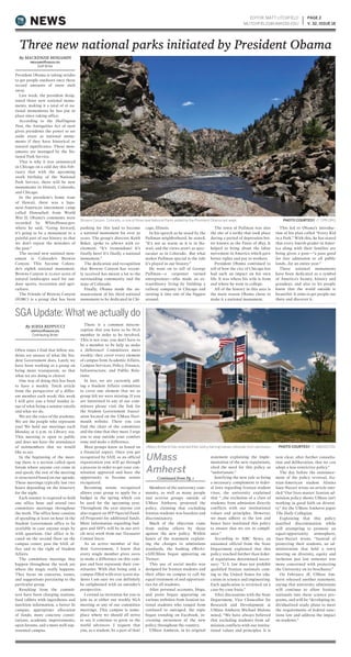 President Obama is taking strides
to get people outdoors once these
record amounts of snow melt
away.
Last week, the president desig-
nated three new national monu-
ments, making it a total of 16 na-
tional monuments he has put in
place since taking office.
According to the Huffington
Post, the Antiquities Act of 1906
gives presidents the power to set
aside areas as national monu-
ments if they have historical or
natural significance. These mon-
uments are managed by the Na-
tional Park Service.
That is why it was announced
in Chicago on a cold day this Feb-
ruary that with the upcoming
100th birthday of the National
Park Service, there will be new
monuments in Hawaii, Colorado,
and Chicago.
In the president’s home state
of Hawaii, there was a Japa-
nese-American internment camp
called Honouliuli from World
War II. Obama’s comments were
recorded by WhiteHouse.gov,
where he said, “Going forward,
it’s going to be a monument to a
painful part of our history so that
we don’t repeat the mistakes of
the past.”
The second new national mon-
ument is Colorado’s Browns
Canyon. This became Colora-
do’s eighth national monument.
Browns Canyon is 22,000 acres of
natural landscapes used for out-
door sports, recreation and agri-
culture.
The Friends of Browns Canyon
(FOBC) is a group that has been
pushing for this land to become
a national monument for over 30
years. The group’s director, Keith
Baker, spoke to 9News with ex-
citement: “It’s tremendous! It’s
finally here! It’s finally a national
monument.”
The dedication and recognition
that Browns Canyon has recent-
ly received has meant a lot to the
surrounding community and the
state of Colorado.
Finally, Obama made the an-
nouncement of his third national
monument to be dedicated in Chi-
cago, Illinois.
In his speech as he stood by the
Pullman neighborhood, he stated,
“It’s not as warm as it is in Ha-
waii, and the views aren’t as spec-
tacular as in Colorado. But what
makes Pullman special is the role
it’s played in our history.”
He went on to tell of George
Pullman—a carpenter turned
entrepreneur—who made an ex-
traordinary living by building a
railway company in Chicago and
turning it into one of the biggest
around.
The town of Pullman was also
the site of a strike that took place
during a period of depression bet-
ter known as the Panic of 1893. It
helped to bring about the labor
movement in America which gave
better rights and pay to workers.
President Obama continued to
tell of how the city of Chicago has
had such an impact on his own
life. It was where his wife is from
and where he went to college.
All of the history in this area is
the main reason Obama chose to
make it a national monument.
This led to Obama’s introduc-
tion of his plan called “Every Kid
in a Park.” With this, he has stated
that every fourth-grader in Amer-
ica along with their families are
being given a pass—“a pass good
for free admission to all public
lands…for an entire year.”
These national monuments
have been dedicated as a symbol
of America’s beauty, history and
grandeur, and also to let people
know that the world outside is
beautiful. It aims to get people out
there and discover it.
Members of the university com-
munity, as well as many people
and activist groups outside of
UMass Amherst, protested the
policy, claiming that excluding
Iranian students was baseless and
discriminatory.
Much of the objection came
from online efforts by those
against the new policy. Within
hours of the statement explain-
ing the changes to admissions
standards, the hashtag #WeAr-
eAllUMass began appearing on
Twitter.
This use of social media was
designed for Iranian students and
their allies on campus to call for
equal treatment of and opportuni-
ties for all students.
After personal accounts, blogs,
and posts began appearing on
various websites from Iranian na-
tional students who ranged from
confused to outraged, the topic
began trending on Facebook, in-
creasing awareness of the new
policy throughout the country.
UMass Amherst, in its original
statement explaining the imple-
mentation of the new regulations,
cited the need for this policy as
“unfortunate.”
Justifying the new rule as being
a necessary complement to feder-
al laws regarding Iranian student
visas, the university explained
that “…the exclusion of a class of
students from admission directly
conflicts with our institutional
values and principles. However,
we must adhere to the law and
hence have instituted this policy
to ensure that we are in compli-
ance.”
According to NBC News, an
unnamed official from the State
Department explained that this
policy reached further than feder-
al regulations determined neces-
sary: “U.S. law does not prohibit
qualified Iranian nationals com-
ing to the United States for edu-
cation in science and engineering.
Each application is reviewed on a
case-by-case basis.”
After discussions with the State
Department, Vice Chancellor for
Research and Development at
UMass Amherst Michael Malone
noted, “We have always believed
that excluding students from ad-
mission conflicts with our institu-
tional values and principles. It is
now clear, after further consulta-
tion and deliberation, that we can
adopt a less restrictive policy.”
The day before the announce-
ment of the policy reversal, Ira-
nian-American student Alisina
Saee-Nazari wrote an article enti-
tled “Our lives matter: Iranian ad-
mission policy shows UMass isn’t
working in good faith on diversi-
ty” for the UMass Amherst paper
The Daily Collegian.
Explaining that this policy
justified discrimination while
still attempting to promote an
equal-opportunity atmosphere,
Saee-Nazari wrote, “Instead of
protecting their students, an ad-
ministration that held a town
meeting on diversity, equity and
inclusion just last semester was
more concerned with protecting
the University on its brochures.”
On February 18, UMass Am-
herst released another statement,
saying that university admissions
will continue to allow Iranian
nationals into these science pro-
grams, and will be “developing in-
dividualized study plans to meet
the requirements of federal sanc-
tions law and address the impact
on students.”
EDITOR: MATT LITCHFIELD
MLITCHFIELD1@UMASSD.EDU
PAGE 2
V. 32, ISSUE 18NEWS
PHOTO COURTESY // CPR.ORGBrowns Canyon, Colorado, is one of three new National Parks added by the President Obama last week.
UMass
Amherst
Continued from Pg. 1
Often times I find that fellow stu-
dents are unsure of what the Stu-
dent Government does. Lately we
have been working as a group on
being more transparent, so that
what we are doing is clearer.
One way of doing this has been
to have a weekly Torch article
from the perspective of a differ-
ent member each week; this week
I will give you a brief insider is-
sue of what being a senator entails
and what we do.
We are the voice of the students.
We are the people who represent
you! We hold our meetings each
Monday at 6 p.m. in Library 205.
This meeting is open to public
and does not have the attendance
of nonmembers that we would
like to see.
In the beginning of the meet-
ing there is a section called open
forum where anyone can come in
and speak; the rest of the meeting
is structured based on our agenda.
These meetings typically last two
hours depending on the itinerary
for the night.
Each senator is required to hold
one office hour and attend two
committee meetings throughout
the week. The office hour consists
of spending at least an hour in the
Student Government office to be
available in case anyone stops by
with questions. Our office is lo-
cated on the second floor on the
campus center, past the SAIL of-
fice and to the right of Student
Affairs.
The committee meetings that
happen throughout the week are
where the magic really happens.
They focus on concerns, issues,
and suggestions pertaining to the
particular group.
Resulting from the commit-
tees have been charging stations,
food tablets with ingredients and
nutrition information, a better lit
campus, appropriate allocation
of funds, more concrete consti-
tutions, academic improvements,
open forums, and a more well-rep-
resented campus.
There is a common miscon-
ception that you have to be SGA
member in order to be involved.
This is not true, you don’t have to
be a member to be help us make
a difference! Committees meet
weekly: they cover every element
of campus from Academic Affairs,
Campus Services, Policy, Finance,
Infrastructure, and Public Rela-
tions.
In fact, we are currently add-
ing a Student Affairs committee
to cover one element that we as
group felt we were missing. If you
are interested in any of our com-
mittees please visit the link for
the Student Government Associ-
ation located on the UMass Dart-
mouth website. There you can
find the chair of the committee
and the time that they meet. I urge
you to step outside your comfort
zone and make a difference.
Most groups know us based on
a financial aspect. Once you get
recognized by SAIL as an official
organization you will go through
a process in order to get your con-
stitution approved and have the
opportunity to become senate
recognized.
Becoming senate recognized
allows your group to apply for a
budget in the spring which can
be used for the upcoming year.
Throughout the year anyone can
also request an SFP (Special Fund-
ed Program) for additional funds.
More information regarding bud-
gets and SFP’s will be in our arti-
cle next week from our Treasurer
Connor Joyce.
As an active member of Stu-
dent Government, I know that
every single member gives 100%
to make a difference on this cam-
pus and best represent their con-
stituents. With that being said, a
campus filled with over 9,000 stu-
dents I am sure we can definitely
be enlightened with an outsider’s
perspective.
I extend an invitation for you to
join us at either our weekly SGA
meeting or any of our committee
meetings. This campus is some-
place where we should all strive
to see it continue to grow as the
world advances. I request that
you, as a student, be a part of that!
By SOFIA REPPUCCI
SREPPUCCI@UMASSD.EDU
Contributing Writer
SGA Update: What we actually do
By MACKENZIE BENJAMIN
MBENJAMIN1@UMASSD.EDU
Staff Writer
Three new national parks initiated by President Obama
PHOTO COURTESY // UMASS.EDUUMass Amherst has reversed their policy barring Iranian nationals from admission.
 