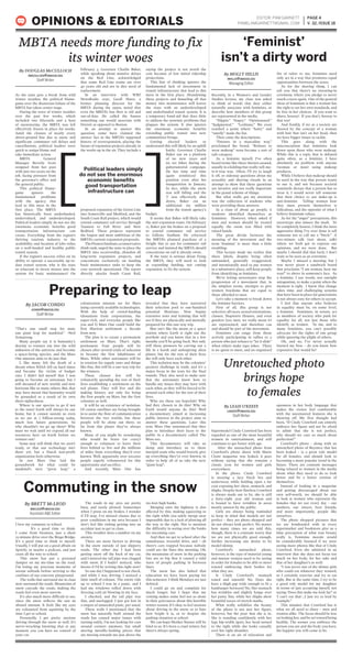 As the state gets a break from wild
winter weather, the political blame-
game over the disastrous failure of the
MBTA has taken center stage.
During the wave of winter weather
over the past few weeks, which
included two blizzards and a host
of snowstorms, the MBTA was left
effectively frozen in place for weeks.
Amid the closure of nearly every
above-ground line due to snow, and
significant commuter rail delays and
cancellations, political leaders were
quick to assign blame and
take immediate action.
MBTA General
Manager Beverly Scott
resigned from her post
with just two years on the
job, facing pressure from
the governor’s office and
the general public.
This political blame-
game ignores the
fundamental problems
with the agency that
lead to this mess in the
first place. The MBTA
has historically been underfunded,
undervalued, and underdeveloped.
Political leaders simply do not see the
enormous economic benefits good
transportation infrastructure can
create. Everything from the region’s
thriving tourism industry to the
availability and location of jobs relies
on a well-funded and healthy public
transit system.
If the region’s success relies on its
ability to operate a successful, up-to-
date transit system, why is the state
so reluctant to invest money into the
system for basic maintenance? On
February 3, Governor Charlie Baker,
while speaking about massive delays
on the Red Line, acknowledged
that some Red Line trains are over
40 years old and are in dire need of
replacement.
In an interview with WBZ
NewsRadio 1030, Geoff Slater, a
former planning director for the
MBTA during the 1990s, noted that
even the MBTA’s bus fleet is old and
out-of-date. He called the busses
something one would associate with
Detroit as opposed to Boston.
In an attempt to answer this
question, some have claimed the
answer lies in the MBTA’s supposed
history of overexpansion, placing the
future of expansion projects already in
the works up in the air. They include a
proposed expansion of the Green Line
into Somerville and Medford, and the
South Coast Rail project, which would
extend commuter rail service through
Taunton to Fall River and New
Bedford. These projects represent
the largest and most ambitious of the
MBTA’s current expansion proposals.
ThePioneerInstitute,aconservative
think-tank, urged the state to place the
MBTA into receivership, abandon all
long-term expansion projects, and
concentrate exclusively on funding
basic maintenance tasks to keep the
core network operational. The report
directly attacks South Coast Rail,
saying the project is not worth the
cost because of low initial ridership
projections.
This line of thinking ignores the
fundamental lack of investment in
transit infrastructure that lead to this
mess in the first place. Abandoning
these projects and funneling all that
money into maintenance still leaves
the state with an underdeveloped
and underfunded transit system. It is
a temporary band-aid that does little
to address the systemic problems that
plagues the system. It also ignores
the enormous economic benefits
extending public transit into new
communities brings.
Getting elected leaders to
understand this will likely be an uphill
battle. Governor Charlie
Baker ran on a platform
of no new taxes and
no tax hikes during the
gubernatorial campaign.
He has time and time
again reinforced this
position even after his
inauguration in January.
In fact, while the snow
was still falling and the
T was effectively shut
down, Baker cut an
additional $15 million
from the transit agency’s
budget.
It seems that Baker will likely take
the anti-expansion route. On February
12, Baker put the brakes on a proposal
to extend commuter rail service
to Gillette Stadium. He criticized
the MBTA’s planned purchase of a
freight line to use for commuter rail
service and insisted the MBTA should
concentrate on rail it already owns.
If the state is serious about fixing
the MBTA, they will need to look
at expanding funding, not cutting
expansion, to fix the system.
EDITOR: PAM GARNETT
PAMELAMGARNETT@GMAIL.COM
PAGE 4
V. 32, ISSUE 18OPINIONS & EDITORIALS
By JACOB CONDO
JCONDO@UMASSD.EDU
Staff Writer
Political leaders simply
do not see the enormous
economic benefits
good transportation
infrastructure can ][
"That's one small step for man;
one giant leap for mankind." –Neil
Armstrong
Many people say it is humanity’s
destiny to venture out into the wild
unknown of the universe and become
a space-faring species, and the Mars
One mission aims to do just that.
I, like many, felt the death of a
dream when NASA fell on hard times
and became the victim of budget
cuts. I didn’t kid myself that I was
going to become an astronaut, but I
still dreamed of new worlds and new
horizons like so many others. But, that
may have meant that humanity would
be grounded as a result of its own
short-sightedness.
Where is our species to go if not
to the stars? Earth will always be our
home, but it cannot sustain us even
as we are at 7 billion-strong today,
much less future generations. So
why shouldn’t we go up there? Why
must we wait until we expend all our
resources here on Earth before we
venture out?
Some may still think that we aren’t
ready, or that our technology isn’t
there yet, but a Dutch non-profit
organization feels otherwise.
In 2011 Mars One laid the
groundwork for what could be
mankind’s next “great leap,” a
colonization mission set for Mars
using currently available technologies.
With the help of crowd-funding
(donations from corporations, the
super-rich, and everyday people like
you and I) Mars One could build the
first Martian settlement a decade
from now.
The plan is to create a permanent
settlement on Mars. That’s right;
permanent. Four people will be
chosen after several trials of selection
to become the first inhabitants of
Mars. While other astronauts will be
in rotation for supply runs and things
like that, this will be a one-way trip for
the winners.
These chosen few will be
voluntarily spending the rest of their
lives establishing a settlement on the
red planet. They will live and die
making history, not only for being
the first people on Mars, but the first
colonists as well.
It will be an existence of isolation.
Of course satellites are being brought
in to assist the flow of communication
between the two worlds, but these
people will be alone out there, so
far from this planet they’ve always
known.
Many of you might be wondering
who would be brave (or crazy)
enough to volunteer to leave their
lives behind to live and die millions
of miles from everything they’d ever
known. Well, apparently over 200,000
people eagerly volunteered for this
opportunity and sacrifice.
And recently, Mars One has
revealed that they have narrowed
their selection pool to one-hundred
potential Martians. Now begins
extensive tests and training that will
see if they are physically and mentally
prepared for this one-way trip.
Mar isn’t like the moon or a space
station where Earth is right out the
porthole and you know that in a few
months you’ll be going back. Not only
will these pioneers be carving out a
life in a harsh and unforgiving alien
planet, but for the rest of their lives
the will only have each other.
This isolation may be the colonists’
greatest challenge in truth, and it’s a
major focus in the tests for the final
rounds. They also need to make sure
that the astronauts know how to
handle any issues they may have with
each other, as they will be forced to be
around each other for the rest of their
lives.
Who are these 100 hopefuls? Why
had they chosen to do this? Why on
Earth would anyone do this? Well
a documentary aimed at increasing
public interest in the project aims to
answer these questions. Later this
year, Mars One announced that they
plan to introduce their faces to the
public in a documentary called The
Mars 100.
This documentary will take us
along and introduce us to these
intrepid souls who would bravely give
up everything they’ve ever known; in
order to help all of us take the next
“giant leap”.
By DOUGLAS McCULLOCH
DMCCULLOCH@UMASSD.EDU
Staff Writer
By MOLLY HILLIS
MHILLIS@UMASSD.EDU
Managing Editor
MBTA needs more funding to fix
its winter woes
Preparing to leap
I love my commute to school.
It’s a good time to think.
I come from Swansea, just a short
25-minute drive over the Braga Bridge.
It’s a good time to think to myself.
Usually, I will put on a good album on
Spotify, or maybe a podcast, and just
coast all the way to school.
This snow has put a personal
damper on my me-time on the road.
I’m losing my precious moments of
serene solitude before arriving to the
confines of our concrete playground.
The walls that surround me in class
now surround the roads. Mountains of
snow cascade the roads, making the
roads feel even more narrow.
It’s also much more difficult to see,
since the snow reflects the sun an
absurd amount. It feels like my eyes
are exhausted from squinting by the
time I get to school.
Personally, I get pretty anxious
driving through the snow as well. It’s
nerve-wracking knowing that at any
moment you can have no control of
your car.
The roads in my area are pretty
busy, and rarely plowed. Sometimes
when I press on my brakes, I wonder
if I’ll stop. I’ve missed classes due to
poor conditions in my area because I
don’t feel like risking getting into an
accident just to get to class.
This weather does a number on my
anxiety.
There are more factors to driving
in the snow outside of just slippery
roads. The other day I had been
getting snow off the back of my car,
and I noticed my tail pipe was clogged
with snow. If I hadn’t noticed, who
knows if I’d be writing this right now?
So one day I happened to not check,
and while I was driving, I noticed a
faint smell of exhaust. The entire ride
up to school I was in a panic, and I
had my windows rolled down with
freezing cold air blowing in my face.
I checked, and the tail pipe was
fine, and unclogged. I just got lost in
a stupor of unneeded panic, per usual.
These walls I mentioned that the
snow has naturally built around the
roads has caused major issues with
turning safely. I’m not looking for cars
around corners anymore, but small
moving metallic-looking pieces that
are moving towards me just above the
six-foot high banks.
Merging onto the highway is also
affected by this, making squeezing to
the right while you safely merge near
impossible due to a lack of plowing all
the way to the right. Not to mention
the difficulty in seeing over the banks
for oncoming cars.
And then we get to school after the
tumultuous, stressful drive, and – oh
there’s cars trapped because nobody
could see the lines this morning. Oh,
the mountains of snow in the parking
lots are so big that it caused a tidal
wave of people parking in between
lines.
The snow has also halted that
education we have been paying for
this semester. I think Mondays are just
deleted.
I could go on and complain for
much longer, but I hope that my
venting makes some feel not so alone
in their grievances about this horrible
winter season. It’s okay to feel anxious
about driving in the snow, or to hate
how bright it is, or to despise the
parking situation at school.
We can hope Mother Nature will be
kind to us. It’s been a cruel winter, but
there’s always spring.
By BRETT McLEOD
BMCLEOD@UMASSD.EDU
Assistant A&E Editor
Recently, in a Women’s and Gender
Studies lecture, my class was asked
to think of words that they either
naturally associate with feminists, or
describe how members of this group
are represented in the media.
“Hippie.” “Angry.” “Opinionated.”
“Judgmental.” “Lesbians.” We even
reached a point where “hairy” and
“smelly” made the list.
Then came the descriptions.
“Dresses in a masculine way,”
proclaimed the board. “Refuses to
wear makeup” soon became a sort of
sub-category.
As a feminist myself, I’ve often
heard terms like these thrown around,
usually in a kidding-but-really-tell-me-
is-it-true way. Often, I’ll try to laugh
it off, or sidestep questions about my
sexuality and shaving rituals in an
attempt to show that these questions
are invasive and not really important
in the grand scheme of things.
But what really got my attention
was the collection of students who
were providing these answers.
In a class of about 40 people, 6
students identified themselves as
feminists. However, when asked if
men and women should be treated
equally, the room was filled with
raised hands.
The great divide between the
meaning of the movement and the
term ‘feminist’ is more than a little
troubling.
This lecture made me realize that
these labels, despite being often
unfounded, generally exaggerated,
and intentionally used to put women
in a submissive place, still keep people
from identifying as feminists.
We’re letting stereotypes stop the
progression of a movement that, in
the simplest terms, attempts to give
women freedoms that are equal to
those afforded to men.
Let’s take a moment to break down
the feminist barriers.
First of all, this group is not
selective: all races, sexual orientations,
classes, Hogwarts Houses, and even
genders (yes men, we really mean it)
are represented, and therefore can
and should be part of the movement.
Feminists can range from those
actively participating in rallies to a
person who just refuses to “let it slide”
when others make rape jokes. There
is no quota to meet, and no organized
list of rules: to me, feminists need
only act in a way that promotes equal
opportunities between the sexes.
As for the shaving thing, I can
tell you that there’s no swearing-in
ceremony where you pledge to never
touch a razor again. One of the general
ideas of feminism is that a woman has
the right to set her own standards, and
be free in her choices. If you want to
shave, hooray! If you don’t, hooray to
that too!
And frankly, if we as a society are
floored by the concept of a woman
with hair that isn’t on her head, then
we have bigger issues to tackle.
This goes along with the
misconception that feminists look
down upon those who wear makeup.
While this is a topic that is debated
quite often, as a feminist, I have
absolutely no problem with anyone
(woman or man) using makeup
products.
While I believe that makeup should
be used in the way that person wants
to use it, and not because societal
standards dictate that a person has to
wear it, I would never tell someone
that their choice to use make-up is
anti-feminist. Telling women how
they must present themselves is
ridiculous, and the opposite of what I
believe feminism values.
As for the “anger” perceptions, this
stereotype also misses the mark. To
be completely honest, I think the most
aggressive thing I’ve ever done is tell
someone not to call me a “bitch.” A
two-minute talk (not shout, talk)
where we both got to express our
opinions, and we were done. But
maybe I should dial that back; I don’t
want to be seen as an extremist.
Maybe I missed a meeting, but I
was never given a sandwich board
that proclaims “I am woman, hear me
roar!” to shove in someone’s face. As
a feminist, I use words, not outright
antagonism, to make a point when the
moment is right. I know that change
takes time, and challenging systems
that have been in place for generations
is not always easy for others to accept.
I feel that anyone who believes
in equality must be, on some level,
a feminist. Feminists, in return, act
as members of society who push for
equality for all, not just those who
identify as women. To me, and to
many feminists, you can’t possibly
advocate for the rights of one group
while ignoring the plight of others.
Oh, and no, I’ve never actually
burned my bras – do you know how
expensive that would be?
Commuting in the snow
‘Feminist’
isn’t a dirty word
Supermodel Cindy Crawford has been
regarded as one of the most beautiful
women in entertainment, and still
continues to get better with age.
After the untouched photo from
Crawford’s photo shoot with Marie
Claire magazine was leaked, it goes
without saying that she remains a
classic icon for women and girls
everywhere.
In the photo, Cindy Crawford
is wearing a lacy black bra and
underwear, while holding open a fur
coat exposing her chest, stomach, and
thighs. Despite how flawless Crawford
is always made out to be, she is still
a forty-eight year old woman and
is bound to have wrinkles in areas
mostly unseen by the public.
Girls are always being reminded
to keep in mind that models are not
perfect – they are photo shopped and
do not always look perfect. No matter
how many times we are told this,
though, there is a constant worry that
we are not physically good enough,
further increasing our desire to be
model-skinny.
Crawford’s untouched photo,
however, is the type of material young
and mature women need to be seeing
in order for females to be able to move
toward embracing their bodies for
what they are.
Is Cindy Crawford’s stomach
toned and smooth? No. Does she
have a thigh gap wide enough to fit a
hamburger between? No. Her stomach
has wrinkles and slightly hangs over
her panty line, while her thighs show
beautiful traces of stretch marks.
What really solidifies the beauty
of the photo is not just her figure,
however, but the pose that she is in.
She is standing confidently with her
legs hip-width apart, her head turned
to the right while she looks casually
over her right shoulder.
There is an air of relaxation and
openness in her body language that
makes the viewer feel comfortable
with the uncensored features she is
showing off. My first thought had
been, “If Cindy Crawford can entirely
embrace her figure and not be afraid
to admit that she is not perfect,
why should we care so much about
perfection?”
Crawford’s photo - along with an
untouched photo of Beyonce that has
been leaked – is a great role model
for all females, and should look to
becoming a more popular trend in the
future. There are constant messages
being relayed to women in the media
about what they need to do to look
better and be a better version of
themselves.
Instead of looking in a magazine
and getting discouraged about our
own self-worth, we should be able
to look at women who represent the
females that we see every day – our
mothers, our sisters, best friends,
and more importantly, people like
ourselves.
The photo shopped pictures that
we are bombarded with in every
supermarket and bookstore give us a
false perception of what true beauty
really is. Feminine morale would
be considerably boosted if we were
seeing more photos like that of Cindy
Crawford. Even she admitted in an
interview that she does not focus too
much on her body, for her sake and
that of her daughter’s as well:
“I was never one of the skinny girls
who could eat whatever they wanted,
so I certainly exercise and try to eat
right. But at the same time, I try to be
a good role model for my daughter
in terms of just accepting myself, not
saying ‘Does this make me look fat?’ or
‘I can’t eat that’…I just try to lead by
example.”
This mindset that Crawford has is
what we all need to share – men and
women alike. The focus should be less
on looking hot, and be set toward being
healthy. The sooner you embrace the
person you are and the body you have,
the happier you will come to be.
By LEAH O’KEEFE
LOKEEFE@UMASSD.EDU
Staff Writer
Unretouched photo
brings hope
to females
 