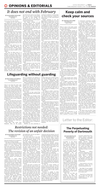 Every year is the same old bull.
11 months out of a year there is
pure silence from America, especially
within the black community. But once
February hits, people become enraged,
their silence turns into reverence and
celebration. The pretence settles in,
united they become for a month that
they barely care for.
Crystal Wright from The Guardian
stated, “As many have said, black
history month should be part of our
national conversation 365 days a year,
not just jammed into a single month.”
This is where our pretenders snake
through. People who are quick to turn
to social media once February begins
do not understand that all that pride,
all that typing should be done on a day
to day basis.
Being a daily advocate for your
community regarding equality for
African-Americans should essential
but yet, it is left to a single month
that has the shortest number of days
within it.
Not only do others leave it to
February to air out their pride or
feelings of celebration, they stick to
the same old activists or leaders which
are Martin Luther King Jr, Malcolm X,
Frederick Douglass, and Rosa Parks.
They are not cries overheard about
Nina Simone, Carter G. Woodson,
Barbara Jordan, and Angela Davis. The
list is endless but yet it ends with such
a select few of historical figures.
Education is important during
this month. Thorough knowledge is
important during this month. Reciting
names that have only been seen
through a history book is wonderful
and all but the extent of our history
does not stop there. Understanding
the depth of each struggle and
triumph is not for our sakes as
African-Americans, it is for the sake of
everyone in this world.
The biggest problem of not
educating oneself on everything
concerning Black History Month is
that the mission of those leaders are
not understood, or they have been
misconstrued through what was given
to us from textbooks.
King’s dream was inclusion, for
blacks to achieve and be recognized
as citizens and equals along with
their white counterparts. For my
generation, when a black girl is going
out with a white boy – it is screeched
from the high heavens that “MARTIN
LUTHER KING JR. DIED FOR THIS!”
He did not die for interracial
couples to be seen in public, he died
for equality, and he spoke for equality.
There was so much to this man then
just his dream and by constantly using
his name as a backdrop for Black
History Month. It is annoying when
research is not done to understand the
extent of his dream and the extent of
which he died for.
If it is not society being careless
towards Black History Month, it is
the institutions. Colleges, schools, and
companies continue the trend where
once this month comes they pretend
to care. Banners are set high, posters
are plastered on walls and activities
or announcements are sent through
emails.
The awareness is nice but it feels
misplaced, the purpose feels as
though it is for their benefit not to
look racist or uncaring towards the
minorities that attend or work for
their institution.
Even when they raise “awareness”
or decide to celebrate, it is not enough.
The African-Americans working for
them still see so little representation
of their kind.
Wright continues to say, “It’s
hypocritical for businesses to honor
Black History Month when the rest
of the year they do little or nothing
to mitigate the chronic double digit
unemployment of blacks and address
the woefully low number of blacks in
board rooms and executive positions.”
It still stands that blacks are not
paid their due of equality especially
when a company decides to celebrate
a month such as this. If there is time
spared on honoring those historical
figures during black history month
then there should be time spared on
understanding their message and
incorporating that into their working
force.
It is easy to be a follower then a
true leader. Black History Month
has shown that countless times. It is
easy to make sure there is no unrest
by pretending to care about a month
that clearly shows so little care about.
It is easy to go onto social media
and preach about this month when
again so little is understood. If the
celebration of this month wants to see
true success all that needs to change.
Society needs to stop being a
follower. Daily advocacy needs to
make an appearance once again,
for equality, the true reason for the
struggle that those beautiful and
courageous leaders strived for, has yet
to see the light of day.
Instead of being complacent with all
that done 50 to 60 years ago regarding
protests and marches and thinking the
job is over, there should be outrage
because nothing has changed. We
should change to see a different and a
better tomorrow.
EDITOR: PAM GARNETT
PAMELAMGARNETT@GMAIL.COM
PAGE 5
V. 32, ISSUE 18OPINIONS & EDITORIALS
BY KASSANDRA EDOUARD
KEDOUARD@UMASSD.EDU
Staff Writer
It does not end with February
When it comes to the media, people
are often either extremely trusting or
extremely distrusting.
This is the Opinions section, so
here is where you take my information
with a grain of salt. Reviews are chock
full with opinions, and sometimes,
sports articles include the writer’s
opinion about the game or the team.
In the news section, though, you
should find articles that are generally
truthful. Direct quotes might be
biased, but in general, journalists
writing for the news section should be
keeping their opinions to themselves.
Brian Williams, former anchor
of NBC Nightly News has been
suspended because he didn’t uphold
that tradition. He bent the truth
multiple times, and this tainted the
reputation of NBC a little bit.
But people will still pay attention
to the musings of the news, no matter
whether what they say sounds factual
or not. I remember a few months ago,
The Onion published an article on
how McDonald’s was going to get rid
of the Big Mac, and there was a huge
shebang about it.
The Onion is a satire source. You
can’t go by it unless you’re looking for
a good laugh. For example, the front
page news is “Barbara Bush Reverses
Stance On ‘Enough Bushes’ In White
House.”
It’s not true. Check your sources.
One of my biggest issues lately
has been the male-female wage gap. I
recently read an article that said the
fact that a woman makes 77 cents on a
man’s dollar is a skewed statistic.
What?
We’ve been hearing that statistic
from the White House. How can that
be untrue?
So I Googled. I searched. I found
some articles agreeing and some
disagreeing, so I wondered: where are
people getting this statistic? Who is it
from?
I ended up finding a Bureau of
Labor Statistics report published in
December 2014 that was a compilation
of results found in 2013. The new
statistic might be 82 cents: “On average
in 2013, women made 82 percent of the
median weekly earnings of male full-
time wage and salary workers.”
But who does that include? Turns
out, that survey included about 60,000
households in the United States, no
matter what position the male or
female held.
That sounds pretty bad when you
look at it like that, but when you look a
little closer, break up the stats a little,
you see that for separate occupations
and often for different age groups, that
82 percent is sometimes less, but also
sometimes more.
I was most interested in the
position I’m going to be holding
when I graduate: I’m going to work
in information technology, probably
as a systems analyst, a.k.a. a liaison
between the business side of a
company and the technology side.
According to the BLS survey, the
median female salary is 83.6 percent
of the male median salary, which is
greater than the general average, but
still less. But when I scrolled down
a little to “computer occupations,
all other” (so not including web
developers, architects, database
administrators, and a few others), the
median female salary is 103.5 percent
of the median male.
It should be noted that there were
158 females listed in the survey and 285
males in the systems analyst category.
It’s a very interesting survey, but
by no means am I going to take it at
face value. Okay, so I’m a woman and
the median woman in the position
I’m going to have in a couple months
doesn’t make as much as the man, but
that doesn’t necessarily mean that’s
the case all the time.
I can’t assume that every man makes
almost twenty cents more than I do
because of a humongous survey that
doesn’t account for all the variables.
Does it account for overtime hours?
Unpaid vacation time? Maternity
leave? Bonuses? Do they tell you
whether the woman went to her boss
to ask for a raise? Did the man?
And that’s the way it is with most
surveys. You can’t trust them because
they are always trying to prove
something, whether it’s some idiot
saying these kids were autistic after
they got vaccinated or half of the
media trying to tell you women don’t
make as much as men. Each is trying
to prove something.
I believe that women, if you’re
only comparing salaries and work
ethics, can make as much as men. We
work just as hard, and nowadays, a
lot of women are the breadwinners.
My boyfriend isn’t shy about telling
people I’m going to be his sugar mama
for a couple years.
So next time someone tells you
women don’t make as much as men,
look it up. Check out some legitimate
statistics. Look for the numbers. You’ll
find a huge, hundred page study, but
you can just browse through it.
It’s against the law for bosses to pay
people according to race or gender,
but obviously, it happens sometimes.
But sometimes, it might just take a
woman with guts in a business suit to
make sure she’s being paid what she
deserves. It might not be what her
male colleagues are getting because
maybe they can program in Java and
she can’t, but the world is getting
more equal, more open-minded.
I’m not saying it doesn’t happen.
Sometimes, women aren’t paid as
much as men. The overall statistic
is that women make 82% of a man’s
salary.
But when we get our jobs, I hope
we are able to bring those numbers
up. We deserve just as much as a man
that has our same talents.
Keep calm and
check your sources
BY AMANDA BUTCHER
ABUTCHER@UMASSD.EDU
Editor-in-Chief
There is one thing that really, really
bothers me about colleges: their
lifeguards don’t really do their job.
Let me describe my typical night at
the pool here: I walk in from the locker
room, present the guards on duty with
my UMass Pass (if they don’t wave me
off), get in the pool and swim two or
three thousand yards. And this is all
well and good, because I swam in high
school, I swim for a U.S. Masters team
in Attleboro, and I’ve been a lifeguard
for four years.
There is very little risk to me in the
water – but that doesn’t mean there’s
no risk. Between choking on water
and hitting my head on the wall or
the bottom of the pool to slipping on
the deck, it’s easy to get hurt around
the water even when you know what
you’re doing.
For those who don’t know what
they’re doing, the water is probably the
worst place in the world for them. One
of my most harrowing experiences as
a lifeguard was when a seven year
old lied to me about knowing how to
swim. I wound up in the water with
him five minutes later with a baffled
mother asking me why I didn’t put a
bubble on her baby.
And that’s why pools have
lifeguards. They are the people
who are prepared to do whatever is
necessary to ensure the safety of their
swimmers and guests. For the most
part, I think the guards here do that.
Molly, our Managing Editor, worked
as a counselor for the Upward Bound
program last summer. She recently
told me the story of the time they
brought their students to the pool to
swim. One of their students decided to
get in the water, despite not knowing
how to swim.
The guard on duty noticed him
struggling immediately and responded
appropriately.
What bothers me, though, is that
they don’t pay attention to their pool
all the time. Almost every time I’m
holding on to the wall between sets I
can see a lifeguard looking down at his
or her phone, or laptop, or homework.
I don’t want to be harsh on our
guards. There is literally nothing more
frustrating or boring than sitting in a
chair watching people screw around
in the water knowing full well that you
have important work to be doing.
It doesn’t even have to be important
– it just has to be more interesting
than the same repetitive actions
continually unfolding in front of you.
I’m not just talking about UMass
Dartmouth. My high school swim
team was lucky enough to practice in
Wheaton College’s beautiful pool for
the majority of our seasons, and we
had a couple of meets at Bridgewater
State University.
Whether we were practicing or
hosting a huge meet, I would regularly
see all the lifeguards on duty on
the sidelines, disregarding their
swimmers. My teammates reasoned
that it’s rather difficult to drown when
you’re surrounded by swimmers and
spectators, but I don’t think this really
excuses the people who signed up to
work on the front line when none of
their colleagues are holding it in the
first place.
The degree to which a guard has
to pay attention to the water, as well
as their placement around a pool,
is dependent on the insurance the
pool’s operator has. A fully certified
lifeguard can be called a simple ‘pool
attendant’ at some pools to remove
liability from the operator or owner of
the pool.
But the people sitting at our pool are
not called ‘pool attendants’. They’re
called lifeguards, and they should act
the part. If I acted the way they did at
the Y, I could easily be fired.
I don't know what insurance UMass
Dartmouth has, and I don't know
the aquatic department's policies on
lifeguard duties. I just know that as
a somewhat experienced lifeguard
I am disappointed in what I see on
a regular basis, and what I've seen
at other schools. We should aim for
uncommon and higher standards if
it's common practice among college
pools to have guards sit as attendants
instead of the active monitors they
should be.
According to The Boston
Globe, as of October 2014
the homeless population of
Massachusetts has risen by
40% since 2007. Nearly 2,100
people are living temporarily
in motels because of the
winter, and about the same
amount in emergency shelters.
Dartmouth and the
surrounding area of New
Bedford have not been spared.
While Dartmouth doesn't have
the poverty rates of big cities
like Boston, the number of
disabled persons in poverty
is a staggering 24% among
males and 34% among females,
compares to the state averages
of 13 and 18%, respectively. In
the poor economy of today,
it is no wonder people have
been forced into motels, and
digging their way out can
often lead to a struggle against
homelessness.
How you can help: get
involved to help raise
awareness and money for
people who have no option
but to decide between a meal
and shelter. No commitment is
necessary; a half an hour of on-
campus volunteer work with
the organization MASSPIRG
will make the difference.
MASSPIRG is a statewide
student directed, student
funded advocacy organization
here at UMass Dartmouth. We
have a goal of raising $1,500
for various food banks and
homeless shelters in the area,
and doing 100 hours of service
work.
MASSPIRG utilizes
grassroots organizing as a way
to run successful campaigns.
Other topics of interest
include cheaper textbooks,
a solar power campaign, and
the lobbying to get rid of the
unnecessary use of antibiotics
by meat farms.
To get involved, or for more
information, contact Tess at:
tess@masspirgstudents.org
Just think, if every student
donated $5 dollars, UMASSD
could feed 30 homeless people
for an entire year!*
*based off an average meal
cost of about $3.50 and with
consideration to the 9,000
student population.
Education should never be limited to a
certain race or group of people.
Since Brown vs. Board of Education,
trying to give the minority a lesser
chance at a better education has
never been right in the eyes of many.
That was said and done, until UMass
Amherst decided to jump the gun on a
recent decision.
UMass Amherst faced backlash on
February 12th after it was announced
that Iranian nationals could not enroll
in specific graduate programs for
chemical, computer and mechanical
engineering.
According to CNN, UMass
Amherst based its decision on a law
Congress enacted in 2012. “The Iran
Threat Reduction Syria Human Rights
Act restricts Iranian citizens from
education in United States if they were
preparing for a career in the energy
sector or nuclear science in Iran.”
After receiving backlash from all
fronts, it was announced on February
19th that the university would reverse
its ban after consulting with the State
Department and outside counsel.
Michael Malone, vice chancellor
of research and engagement at the
university, said, “We have always
believed that excluding students
from admission conflicts with our
institutional values and principles. It
is now clear, after further consultation
and deliberation, that we can adopt a
less restrictive policy.”
Aw, that’s super cute. It was after
seeing that not only was it bad press
for the prestigious flagship of the
universities of Massachusetts, it
was after further consultation and
deliberation which was code for the
head honchos still want their money’s
worth that they cut the bull. It did
not take a rocket scientist to see the
unethical sadness of it all. It was
completely understandable when
outrage was heard from all over.
The law enacted by Congress
makes sense, education regarding
science or engineering from United
States cannot be given to Iranians
if once a degree is attained they will
use it for wrongdoings. Going back
to help Iran’s nuclear dreams would
only cause distress for the countries
around them but it will also start a war
that nobody needs especially in this
economy.
At the same time, it is hard to tell
someone that they cannot receive an
education based on their race. It would
take us back to the time of segregation
and all things hectic that no one wants
to relive. Precautions are fair to take
but not every Iranian has the same
agenda and probing each and every
one of them that comes through the
gates of the school would look crass.
The real shock for me with
this news was that it came from a
university close to home. There is a lot
of pride knowing that UMass Amherst,
Dartmouth, Lowell and Boston are all
connected and just because I am not
attending the flagship, I am still getting
the best education there is in this
state. Just because UMass Amherst
started the restriction does not mean
it is only felt over there. The blow goes
to all the schools connected.
I started to question whether
UMass Dartmouth would do the same
and what could be done if that was to
occur. The more I questioned it, the
more I become enraged.
Decisions like that should not
be made behind closed doors with
chancellors and vice chancellors; it
should be made as a community.
A university such as ours does not
function with only a few people in
power, it functions with all of us. To
know that UMass Amherst made a
grave decisions like that and only to
take it back means that they did not
care about consulting the community,
they consulted the ones they believed
only mattered.
It does not matter whether an
Iranian wants to study any of those
programs mentioned before, they are
entitled to an education that will help
them succeed when in their country
they could not.
Everyone is capable of using
their degree for bad things but not
everyone is singled out. Education
should be race blind, all that matters
is whether or not you are willing to
make a difference with your degree
and how will that difference impact a
generation for the better.
Restrictions not needed:
The revision of an unfair decision
BY KASSANDRA EDOUARD
KEDOUARD@UMASSD.EDU
Staff Writer
BY DAN WESTGATE
DWESTGATE@UMASSD.EDU
Contributing Writer
Lifeguarding without guarding
BY MATTHEW LITCHFIELD
MLITCHFIELD1@UMASSD.EDU
Staff Writer
Letter to the Editor:
The Perpetuating
Poverty of Dartmouth
 