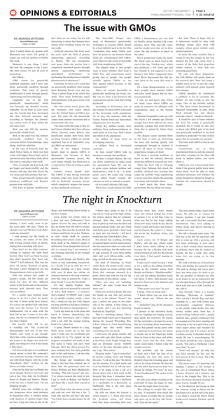 EDITOR: PAM GARNETT
PAMELAMGARNETT@GMAIL.COM
PAGE 6
V. 32, ISSUE 18OPINIONS & EDITORIALS
Since I talked about my qualms with
Monsanto last week, I’m going to
regale you with my opinion on GMOs
this week.
Monsanto is one thing. I don’t
like how the company is run, I don’t
like their tactics, it’s just all sorts of
messed up.
But GMOs…
GMO stands for genetically
modified organism, and I don’t just
mean genetically modified through
evolution. This kind of genetic
modification is done through genetic
engineering and biotechnology.
Laughably, one of the first
genetically manufactured foods
was broccoli, my absolute favorite
vegetable. As far back as 2,500 years
ago, the Greeks may have developed
the first broccoli ancestor, and,
according to Springer, the present-
day variety arose in Italy within the
last 2000 years.
How, you ask, did the ancients
genetically modify food?
Well, in the same way that farmers
genetically modified food for
centuries before biotechnology came
along. Artificial selection.
In the case of broccoli, kale has
small flower buds, so when you find
a kale with bigger flower buds, pick it
and throw away the others. Only allow
this kale to reproduce with itself.
Then, eventually, the kale buds will
get bigger and more prolific, and the
farmers will take that kale, throw the
rest away, and only produce that one.
Thus, you get broccoli. Farmers also
produced cauliflower and Brussels
sprouts from wild kale.
This kind of genetic modification
isn’t what we use today, but it’s still
interesting to know that humans have
always been tweaking nature for our
own ends.
Artificial selection has been used
for years until the field of genetic
engineering appeared. According
to Nature, “We can incorporate
new genes from one species into a
completely unrelated species through
genetic engineering, optimizing
agricultural performance or
facilitating the production of valuable
pharmaceutical substances.”
Currently, we have a few crops that
are genetically modified, chief among
them Roundup Ready corn and soy.
These I talked about in my article last
week. They resist herbicides made
with glyphosate with genes from a soil
bacterium.
But corn resists insect pests, like
the European corn borer, which
cost the United States $1 billion per
year. The gene for the insecticide
comes from another bacterium and is
inserted into the corn.
The issue with GM crops is that we
don’t know whether they have adverse
effects because some believe that
insufficient studies have been done
on them. Europe’s GMOs are strictly
regulated, but as of September 2014,
49 GMOs are authorized.
One of the biggest reasons
people want to oppose GMOs is
Monsanto, just because of their
questionable business tactics. We
can’t forget, though, that Monsanto is
a corporation. They are trying to make
money.
Another reason people don’t
like GMOs is that having herbicide
resistant crops may mean that there
will be herbicide resistant weeds,
which completely negates the reason
we have herbicide resistance.
The Non-GMO Project cites
many of Monsanto’s questionable
techniques as reasons GMOs should
be at least labeled, such as the fact that
“companies that make GMOs now
have the power to sue farmers whose
fields are contaminated with GMOs,
even when it is the result of inevitable
drift from neighboring fields.”
The biggest issue is that people
want to know whether their food is
GMO free, and corporations aren’t
giving that to people. Are people
actually against GMOs, or are
they against GMOs because of the
corporations?
There are certain downsides to
genetically modifying our foods, yes.
But can we draw a line between the
corporations and the food that’s being
produced?
According to IFLScience, one of
the reasons we need GMOs is because
of the increasing world population.
As of 2014, the statistics from the
United Nations Food and Agriculture
Organization were horrific.
About 805 million people were
suffering from undernourishment at
some point in 2012-2014. That’s about
one-ninth of the population.
791 million of those lived in
developing countries.
11 million lived in developed
countries.
So how would GMOs help us
attempt to assuage that problem?
We have a couple choices. We can
cut down rainforests to make room
for agricultural land. We can try
to grow crops indoors without soil
(hydroponics, look it up – it looks
pretty cool.) We could stop eating
meat, which would transfer the
calories we feed to animals to people.
Or we could cultivate GM crops.
There was a study outlined in GMO
OMG, a documentary you can find
on Netflix, about whether GM crops
produce more than non-GM crops,
and the results were that no: in forty
years, the one produces as much as
the other.
But is production really the issue?
We throw away so much food at the
end of the day. “Golden rice,” which
was produced a few years ago and
has Vitamin A, was supposed to be a
lifesaver, but what’s happened since
then? We’ve discovered that this rice
can’t grow in the areas that need it
most.
It’s a huge disappointment, so we
don’t actually know whether GMOs
will solve world hunger. But are they
necessarily bad?
I vote no, and here’s why. There
are many cases where GMOs are
made by scientists not affiliated with
corporations, such as the Florida
orange.
National Geographic came out with
the article a few months ago. Florida
oranges have been affected by citrus
greening, a plague that could destroy
them that is spread by Asian citrus
psyllids.
The disease causes nutrient flows
in the trees to seize up, destroying
the trees and moving quickly and
contagiously through an orchard. It
affects all types of citrus: lemons,
grapefruits, oranges, all dead.
It’s been a growing problem, so
much so that the industry directed
about $90 million to research last year.
There has been talk of releasing
wasps from Pakistan that attack the
psyllids, chemical tree coatings that
target the psyllids’ body, engineering
a citrus virus that attacks the greening
bacterium, and multiple others.
I don’t much like these ideas,
particularly the one about the wasps.
But wait! There is hope, that is,
if Americans would be okay with
drinking orange juice from GM
oranges, whose genes include some
spinach genetics.
In 2000, the same scientist that is
trying to save the oranges in this way
planted the first GM citrus trees: a
version of the Ruby Red grapefruit
resists tristeza, a virus that was
attacking grapefruits.
He can’t sell these grapefruits,
but Erik Mirkov still grows them on
his research plot. Now, he’s using a
similar tactic to try to save the citrus
industry with spinach genes inserted
into oranges.
GMOs shouldn’t be considered
a problem. A lot of scientists like
Mirkov are just trying to save the
crops. One of my favorite articles
is “The Next Green Revolution” in
National Geographic. It talks about
flood tolerant rice and disease
resistant cassava – thanks to biotech.
It would be nice to know whether
the food I’m eating is genetically
modified, but it would be also nice
to know why. Which part of my food
was genetically modified? Is my food
classified a pesticide? Or does it have
genes that we normally eat anyway?
The issue with GMOs is that no one
is informed.
Corporations try to keep
information from us, and the research
that other scientists do for other GM
foods is hidden unless you know
about it.
GMOs are very controversial, but I
think if the general public knew more
about them, we’d be able to make
informed decisions over whether the
plants themselves should be fought or
whether the corporations should be
fought.
BY AMANDA BUTCHER
ABUTCHER@UMASSD.EDU
Editor-in-Chief
The issue with GMOs
Midday. I don’t really want to go,
but Lucia does. She says, “There are
charms I can cast! We have to go there,
come on, Amanda!”
I look around, see the bustle of
the crowds, the smiles of the little
kids waving around sticks of plastic,
hoping that something will move.
They don’t see the video cameras,
waiting to register the right hand
motion. They won’t see them because
they don’t question, they don’t ask,
“How?” I feel defeated. This was the
place I’d always dreamed of going,
the place I never thought I’d see, but
disappointment claws at my belly.
Kids run around and tangle in
people’s cloaks. All the cloaks are
black, but they all have different
colors in the hoods and on the insides:
maroon, gold, emerald, navy. They
cost 139 dollars.
It’s a tourist spot without many
places to sit. It’s a place for nerds,
but only if those nerds have money.
It’s a place for spoiled kids who have
only seen the movies. I’ve become
disillusioned. I’m at odds with the
little kid in me. I want to love this
place, but it’s so commercial that it’s
not what I hoped.
But Lucia’s little kid in her
is standing out. The 21-year-old
photographer and one of my best
friends can’t seem to get enough.
She’s like a little cousin or something:
she wants to do things over and over
again, not tiring of it even if she’s done
it fifty times.
So I stare at the sign: it’s a cardboard
cutout meant to look like someone’s
arm, someone wearing a business suit
and with thick fingers, with the words
“Knockturn Alley” written on the
sleeve in Gothic letters.
I bite my lip, hide my Gryffindor pin
(even though I know it isn’t real), and
nod at her. Fine. Take the Gryffindor
down to Borgin and Burke’s. Maybe
we’ll run into a Death Eater. I’m not
thinking straight.
Midday turns into twilight as the
sun disappears above dank darkness
in Knockturn Alley. A window teems
with shadows of spiders larger than
my face. I step too close to one of the
shops, and something hisses loudly at
my feet. I jump.
Lucia points her plastic stick at
a door and says, “Alohomora.” Eyes
appear all over the door and look at
her, no matter how she tries to escape
their gaze. She tries the doorknob, but
it hisses and blows air at her. Workers
in dark cloaks skulk in corners,
flourishing their plastic sticks. Most of
them smile at the children’s gasps of
admiration. Even though this isn’t real,
this is a tourist trap, I am cautious. I
am creeping, tiptoeing in the twilight
at midday.
We reach Borgin and Burke’s. She
wants to buy something overpriced,
so I decide I’ll go in with her. It’s a
skulking building on a kitty corner
with eyes in glass jars sitting on
cluttered shelves in the shop windows,
eyes that stare at passers-by. I take a
deep breath. I cross the threshold.
It’s only slightly brighter than
outside, and we’re greeted by a myriad
of scary, dark objects – a necklace
that’s marked “CURSED” and a hand
in an upright position inside a glass
box, a hand too big and with fingers
too long and thin to belong to a human,
labeled “For thieves and plunderers.”
I raise my hand up to the glass and
touch it. Almost immediately, the
hand flies downward, and I realize
with a jolt why the strange looking
hand is in a glass box.
A gaunt, blonde woman in a long,
black dress comes up to me and
nods. I make sure my Gryffindor pin
is hidden (it is: I’ve zipped up my
magenta sweatshirt) and smile at her.
Her name is Paula, and she’s from
Chicago. She’s the oldest person I’ve
seen working here, but she’s probably
only in her mid-forties. I ask her why
she moved down here.
She shrugs and straightens the
thing in her hair that reminds me of
those hats the princesses wore for
Prince William and Kate Middleton’s
wedding. “This job, I guess,” she says.
“I’ve always wanted this kind of job.
I get to work at Borgin and Burke’s
and dress like a witch. How surreal is
that?”
Lucia finds what she wants to buy
and calls me over. She has a list. “I
want this and this and this,” she says,
“but I don’t have enough money for all
of it.”
I know she’s going to buy it all
anyway, so I look up at the high ceiling,
the rickety shelves that are evidently
stronger than they look because
they’re piled up with merchandise and
ancient-looking books and jars filled
with body parts, probably. I don’t look
at these jars too closely. I tell her I
would just buy Tom Riddle’s diary.
She doesn’t buy anything, deciding
to instead figure out how much money
she has tomorrow when we come back
and buy stuff then, but she makes sure
to take pictures of each thirty-dollar
shirt and each fifteen-dollar coffee
mug, as well as the price tags.
I’m kind of loitering, so Paula
comes back. She points in the corner,
where stands an ornate cabinet with
doors that converge outward in a
point, doors that look too big for the
dimensions of the cabinet. I gasp.
“Have you seen our vanishing
cabinet?” she asks. “Come here, I’ll
show you.”
I float over as if in a dream. She puts
her hands on one side and presses
her ear to the cabinet. “Listen,” she
says. I mirror her pose on the other
side of the cabinet. A bird chirps on
the inside, and I can feel fluttering
beneath my fingertips.
This is a vanishing cabinet. This is
how the Death Eaters got to Hogwarts
during the Second Wizarding War.
I don’t believe it. I feel myself being
dragged into this world where
everything costs too much.
I tell Lucia I’m going outside, and
a man with pale skin, black eyeliner,
a sleeveless cloak, bright orange hair,
and an obviously recent TARDIS
tattoo on his bare shoulder grins at
me. I say, “Nice tattoo.”
He grins wider. “I got it yesterday,”
he drawls, coming closer and folding
his arms. “Look at this one.” He shows
me his forearm. It’s a dark mark, and
I try my hardest not to roll my eyes.
How is he going to get a job at a
decent place with a dark mark on his
forearm? But then, I remember most
places won’t care if you’re a Slytherin
or a Gryffindor or a Ravenclaw or
Hufflepuff. This is the only place
where it’ll matter.
He tells me about his fiancée, a
writer named C. L. Stone who wrote
the Academy series, and about
how they keep extending their stay.
They’ve been here every month
since she started selling her books
in earnest. I try to tell him I love to
write too, but he just keeps talking
about how many wands he has. He has
Sirius’s wand and Luna’s and Ginny’s
and his fiancée, the writer C. L. Stone,
she wrote the Academy series, you
know, has…
Lucia comes out of Borgin and
Burke’s, and the guy whose name
I don’t know starts talking to her
because she has a Sharpie dark mark
on her forearm as well. It’s like I’m not
even there. I find myself wanting to
cast a spell.
I take Lucia’s wand because I want
to try a spell on the talking shrunken
heads in the window across from
Borgin and Burke’s. “Mimblewimble,”
I say, and the talking shrunken heads
fall silent. A short, dark-skinned man
dissolves from out of the shadows and
frowns at me.
“That wasn’t very nice,” he says.
I shrug. “They’re being rude.”
“I know where you can stick that
wand,” shouts one. “Where the sun
don’t…”
“…shiiiiiiine!” sing all the shrunken
heads in unison.
I gesture at the shrunken heads,
who are laughing and singing, and the
man quirks his eyebrows. He purses
his lips and makes a strange face at me,
like he’s brooding about something. I
notice that pinned on his green robe
is a nametag: he works here. He makes
a steeple out of his fingertips, holds
them in front of his chest, and glides
toward Lucia and the man whose
name I don’t know. I follow. I like this
strange sorcerer.
We probably talk for almost
an hour and a half, the four of us.
Eventually, the man (his name is
Ronald) drops his brooding guise and
tells us he’s from Orlando. He likes his
job, but when Lucia says it must be a
dream, he shrugs. “It’s cool,” he says.
“I met Dumbledore!” He smiles at the
memory.
He tells us he thinks working at the
park kind of ruins the magic for him.
He sees the magic done every day.
“But talking to people like you,”
he says, “I remember how much this
place means to people like us, people
who grew up on the boy who lived…
and I love my job again.”
The man whose name I don’t know
leaves. He tells me to contact his
fiancée anytime. I can just Google
her, and I can easily find her contact
information. They love talking to
fellow nerds, and they’re moving to
London next year.
We talk to Ronald some more. The
first day at his job, his superiors told
him to come up with a persona, and
he’s been perfecting it ever since.
He’s a dark wizard who’s interested
in alchemy; that’s why he seemed so
broody. He has a really nice smile
when he’s not trying to be that
persona.
We walk with him out of Knockturn
Alley, and midday has turned to dusk.
The park is closing, but Lucia and I
have one more place we need to go.
We say goodbye to Ronald (he tells
us he hopes to see us tomorrow) and
run through Diagon Alley, through the
brick wall and out to fake London, as
she calls it.
Step forward. There is a woman
shouting, “Welcome to London!”
She’s waving a British flag, and she’s
standing by a cart with Union Jack
merchandise, completely oblivious
to the purple triple-decker bus only
twenty strides away from her. A
nerdy-looking redhead with a purple
uniform and a purple conductor’s hat
is lounging near the door, laughing and
chattering to the next girl in line, a girl
who’s super pretty and wouldn’t be
going for his type if it weren’t for his
Cockney accent. A shrunken head just
inside the bus is eavesdropping. He
has black dreadlocks and a Jamaican
accent. “Dat girl’s a Slytherin? I don’
trust dem,” he says.
“Don’t tell anyone,” he tells her,
just loud enough for her and the
next person in line to hear, “but I like
Slytherins best.”
The music soars. It’s haunting and
familiar. I glance at the woman at
the cart, at Grimmauld Place, where
a house elf peers out a window, and
back at the Knight Bus. This is the
place I’d always dreamed of going, the
place I never thought I’d see.
So I’m skeptical and trying to find
the cameras, trying to figure out the
mechanics of it all, but this is the place
I see when I reread the Harry Potter
books every summer. I’m here, and all
is well.
BY AMANDA BUTCHER
ABUTCHER@UMASSD.EDU
Editor-in-Chief
The night in Knockturn
 