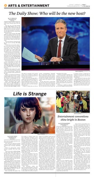 Comedy Central will be losing an-
other iconic comedic figure later this
year.
Late last year, the final episode
of The Colbert Report aired so that
Stephen Colbert could host The Late
Show. However the man starting it
all will soon surrender his throne of
the late night talk show comedy king-
dom, Jon Stewart.
Stewart began hosting The Daily
Show on Comedy Central in 1999 and
has remained hilarious for the past
seventeen years. The Daily Show of-
fers political and social commentary
that has kept a sharp wit four days a
week.
Last week Stewart announced that
he will soon be leaving The Daily
Show.
“I don’t have any specific plans. I
got a lot of ideas. I got a lot of things
in my head,” said Stewart while an-
nouncing his leave. “I’m going to
have dinner on a school night with
my family, who I have heard from
multiple sources are lovely people.”
As of now details are scarce about
Stewart leaving. His last day on the
show has yet to be announced but he
did make it clear that The Daily Show
would live on without him. He has
also yet to state what he will be doing
after he leaves the show.
The limited details have left the
internet speculating to what will
happen to the show and Stewart. Ac-
cording to NewsWeek.com the rumor
that The Daily Show correspondent
Jessica Williams would become the
new host.
However these myths were quick-
ly debunked when Williams tweeted,
“Fact 1: I’m not hosting. Thank you
but I’m extremely under-qualified for
the job!”
While I was hopeful that Williams
would become the new host, it seems
unlikely. While being, in my opinion,
the funniest correspondent on the
show, she is also one of the newest,
joining the show just three years ago.
Others speculated John Oliver
would return to The Daily Show to
host. This is another extremely un-
likely possible. Oliver currently hosts
the show Last Week Tonight on HBO.
The show is currently on its second
season and according to IGN.com
the show was recently renewed for at
least two more seasons.
Oliver proved his hosting skills a
couple years ago when he filled in as
host of the show for a few weeks, as
Stewart filmed his movie. As of now,
Oliver’s new show is great in its own
right and I don’t see him leaving it
anytime soon.
I think it is likely that we will see
current correspondents Samantha
Bee or Jason Jones replace Stewart.
Both are hilarious when they appear
on the show and have been associat-
ed with it for roughly a decade each.
I think either one would be a great
choice.
On the other hand I cannot help
but speculate what is in Jon Stewart’s
future. In his speech he indicated
that he was not exactly sure what is
next for him but he also clearly has
something in the works.
I think it is possible and likely that
Stewart will become a film director
full-time. Late last year Stewart made
his directorial debut with the movie
Rosewater. The movie is a bio-pic
about Maziar Bahari, an Iranian-Ca-
nadian journalist who was interro-
gated in Iran when he was believed to
be a spy.
According to IMDB.com Rosewa-
ter received slightly mixed but most-
ly positive reviews. I would not be
surprised if Stewart left the show to
continue to pursue his career in the
film industry.
Other than that I’m not sure what
could possibly be next for Jon Stew-
art. While I will miss his presence on
The Daily Show I am both excited to
see what he will do next and to see
what is next for the show. In the com-
ing months we will see what’s next.
In the past few years Boston has
quickly become a hotspot for pre-
mier conventions such as Trek Con
Boston, Pax East, Anime Boston, and
Boston Comic Con.
It’s no surprise the city has quick-
ly become an entertainment conven-
tion hub as Boston has been voted the
third best city in the country to live
in during your twenties by Greatist.
com. Also the organizers of these
conventions have done a fantastic
job getting some of the biggest names
in entertainment to the conventions
and creating fan friendly environ-
ments that anyone can enjoy.
Having a city with a large popu-
lation of young people has played a
key part in Boston’s emergence in the
entertainment convention industry. I
attended Trek Con Boston and Boston
Comic Con and it was astonishing to
see the amount of young people in at-
tendance. Up until those conventions
I had assumed most conventions (ex-
cluding larger ones in NYC and San
Diego) were only for hardcore fans
that tend to be on the older side of the
spectrum.
However I was completely wrong.
Almost everyone in the convention
was under 30 and the energy was
spectacular. The crowd consisted of
college aged fans experiencing the
hobbies and communities they love.
Boston conventions have come alive
so quickly and the city’s youth bring
an energy to the conventions that you
cannot find anywhere else.
Along with the unparalleled ener-
gy, these conventions have done an
amazing job bringing in big name ce-
lebrities to these events while keep-
ing tickets at a reasonable price. At
Trek Con, where a ticket for entry
only costs $45, I had the opportunity
to meet over fifteen stars associated
with Star Trek. I also go the added
benefit to glance at some of the most
valuable merchandise in the Star
Trek universe.
At Comic Con it’s pretty much the
same story. I paid $35 and met some
of the industry’s most famous writers
and artists. I actually had an exten-
sive conversation with Neil Adams,
who created the Batman villain Ra’s
Al Ghul. I also met Scott Snyder and
Greg Capullo who write the current
Batman comics.
For the most part the celebrities
are friendly and happy to be ap-
proached by fans. They feed into
the atmosphere that the attendees
create and help build the excitement
throughout the con.
According to Boston Comic Con’s
website, Robin Lord Taylor, an actor
from Fox’s Gotham, will be making
an appearance at the con this sum-
mer. He is the first celebrity who
has confirmed their appearance at
the upcoming convention thus far
but there will be a handful more an-
nounce in the coming months.
Boston is quickly growing as a hub
for entertainment conventions. With
a young and passionate crowd and
approachable celebrities they are a
fun and exciting place to be.
Have you ever made a mistake or em-
barrassed yourself?
Ever wish you could just rewind
time for a couple of minutes and keep
yourself from screwing something
up?
Welln for photography student
Maxine Caulfield, that wish came
true.
This is the reality of Life is Strange,
a video game which takes place in
the quiet town of Arcadia nestled up
against the ocean and the cedars of
the Pacific Northwest. It looks into
the concept of regret and nostalgia in
a way that’s unlike any other episodic
game released thus far.
The first episode of the five-part
Life is Strange series was released last
month. It is the newest addition to
the growing repertoire of story-driv-
en point and click adventure games,
joining the ranks of other episodic
titles like the Walking Dead and The
Wolf Among Us. However, a few as-
pects set this game apart.
Most noticeably this game is not
the product of Telltale Games, the
most well-known developer in the
genre. This game was developed by
Dontnod Entertainment and pub-
lished by Square Enix. Now everyone
is wondering just how well Dontnod
measures up against a company that
has left such a big mark on the genre.
The game tells its story through
gameplay. The character Maxine
discovers that she can rewind time
to the recent past. It’s an interesting
gameplay mechanic that has pro-
found impact on the story, as well as
on the way you play.
It’s not too outrageous to be wary
of this kind of mechanic. After all,
what’s the risk if you can rewind ev-
ery decision? Well, you can only go
back so far in the game. Once you’ve
decided your option and moved on,
there’s no going back. When every
decision has side-effects, you must
still choose wisely. Once you’ve hit
a checkpoint, your fate (or somebody
else’s) is sealed.
This mechanic makes for
nerve-wracking gameplay, especially
when you have no idea if your choic-
es will help you or hinder you. This
is what makes this ability as much a
danger as it is helpful. Aside from the
choices you have to make, time-trav-
eling helps you overcome obstacles.
Say that as you walk up a path a
rock tumbles your way and is about
to crush you. While standing in place,
you can rewind time and go back to a
time before the rock fell, giving you
enough time to move out of the way
while continuing on your way. This
responsive gameplay punishes the
unobservant and rewards the atten-
tive, much in the way that life does.
However, this game teaches you
that even if you get your way in one
moment, it comes back to bite you the
next. Those wishing not to make en-
emies would do best not to make en-
emies for the sake of petty vendettas.
This game has a nostalgic vibe
that will cause the player to sympa-
thize for the protagonist. She wishes
to go back to simpler times. From her
analog camera to her acoustic guitar
to her quirky teenage expressions,
Maxine is a truly charming protag-
onist for an equally charming game.
Without a doubt it is worth a play
through, but some may want to wait
until the entire season is released.
EDITOR: T.J.SPRAGUE
TSPRAGUE@UMASSD.EDU
PAGE 7
V. 32, ISSUE 18ARTS & ENTERTAINMENT
Life is Strange
Entertainment conventions
shine bright in Boston
The Daily Show: Who will be the new host?
PHOTO COURTESY //BEACONINN.COM
By JACOB CONDO
JCONDO@UMASSD.EDU
Staff Writer
By T.J. SPRAGUE
TSPRAGUE@UMASSD.EDU
A&E Editor
PHOTO COURTESY //DAILYSTAR-UK.CO.UK
PHOTO COURTESY //USNEWS.COM
By JUSTIN McKINNEY
JMCKINNEY@UMASSD.EDU
Staff Writer
 