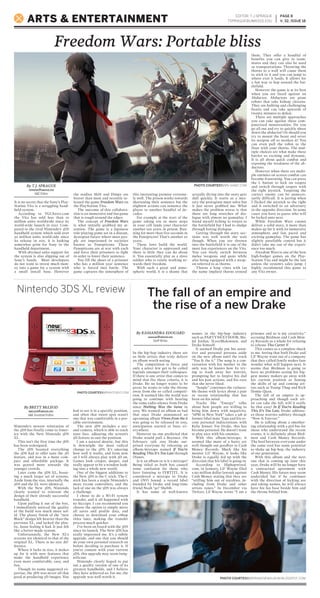 EDITOR: T.J.SPRAGUE
TSPRAGUE@UMASSD.EDU
PAGE 8
V. 32, ISSUE 18ARTS & ENTERTAINMENT
PHOTO COURTESY//DRAKENEWALBUM.BLOGSPOT.COM
Freedom Wars: Portable bliss
Nintendo 3DS XL review The fall of an empire and
the rise of a new Drake
In the hip-hop industry there are
so little artists that truly deliver
an album worth noting.
The competition is fierce and
only a select few get to be called
legends amongst their colleagues.
If there is one artist that comes to
mind that fits these criteria, it is
Drake. He no longer wants to be
great; he wants to take the throne
away from the so called competi-
tion. It seemed like the world was
going to continue with hearing
the same radio silence from Drake
since Nothing Was the Same in
2013. We wanted an album so bad
that once Drake announced an
upcoming album Views from the 6
was going to be released in 2015,
anticipation started to buzz ev-
erywhere.
However no one predicted that
Drake would pull a Beyonce. On
February 13th 2015 Drake sur-
prised everyone by releasing an
album/mixtape named If You’re
Reading This It’s Too Late through
iTunes.
Is it an album or is it a mixtape?
Being titled as both has caused
some confusion for those who
have listening to IYRTITL. It is
considered a mixtape to Drake
and OVO Sound, a record label
founded by Drake and long-time
friend Noah “40” Shebib.
It has some of well-known
names in the hip-hop industry
such as PARTYNEXTDOOR, Ma-
jid Jordan, ILoveMakonnen, and
Drake himself.
It seemed Drake put his sensi-
tive and personal persona aside
on the new album until the track
“You & the 6.” The song is a con-
versation with his mother in the
only way he knows how by try-
ing to wash away her worries,
prompting her to forgive his dad
and his past actions, and his exes
that she never liked.
“Jungle” continues the vulnera-
ble theme with lyrics about a past
or recent relationship that has
been on his mind.
Tracks like “Energy” talks
about how people are willing to
bring him down with negativity.
“6PM in New York” takes a jab at
former label mate Tyga and his re-
cent personal indiscretions with
Kylie Jenner. For Drake, this has
become personal. He doesn’t want
to play nice with his enemies.
With this album/mixtape, it
seemed like more of a hasty yet
well thought out goodbye to Cash
Money Records. Much like his
mentor Lil’ Wayne, it looks like
Drake is equally fed up with the
direction that his label is going in.
According to Hiphopwired.
com, in January, Lil’ Wayne filed
a $51 million dollar lawsuit against
Cash Money stating that they are
“stiffing him out of royalties, in-
cluding from Drake and other
artists tunes.” In December via
Twitter, Lil Wayne wrote “I am a
prisoner and so is my creativity,”
accusing Birdman and Cash Mon-
ey Records as a whole for refusing
to release Tha Carter V.
This comes as a complete shock
to me. Seeing that both Drake and
Lil’ Wayne want out of a company
that they called family makes fans
wonder what will happen next. It
seems that Birdman is going to
have no problems seeing his big-
gest money makers go away with
his current position as honing
the skills of up and coming art-
ists such as Young Thug and Rich
Homie Quan.
The fall of an empire is ap-
proaching and though each art-
ist can take the fall, will it really
be that easy? In If You’re Reading
This It’s Too Late, Drake address-
es those worries subtlety through
“Now & Forever.”
He is talking about a smother-
ing relationship with a girl but for
those who understand the recent
events, it is definitely about Bird-
man and Cash Money Records.
The beef between everyone under
the same roof has some potential
to shake up hip-hop, the industry
of our generation.
With this album and the next
one that is coming up later this
year, Drake will be no longer have
a contractual agreement with
Cash Money. His future may seem
undecided but if he continues
with the direction of kicking ass
and taking names, he will always
have his fan base beside him and
the throne behind him.
Nintendo’s newest reiteration of
the 3DS has finally come to Amer-
ica with the New Nintendo 3DS
XL.
This isn’t the first time the 3DS
has been redesigned.
The 2DS boasted everything
the 3DS had to offer sans the 3D
feature, and was in a more com-
pact and affordable package. It
was geared more towards the
younger crowds.
Later came the 3DS XL, boast-
ing a much larger set of screens.
Aside from the size, internally the
3DS and the XL were identical.
With the New 3DS, Nintendo
clearly wanted to reinvent the
design of their already successful
handheld.
Upon pulling it out of the box,
I immediately noticed the quality
of the build was much more sol-
id. The glossy finish of the “new
Black” design felt heavier than the
previous XL, and lacked the plas-
tic, loose feeling it had. It just felt
like a better-made system.
Unfortunately, the New XL’s
screens are identical to that of the
original XL. There is no size dif-
ference.
Where it lacks in size, it makes
up for it with new features that
make the handheld experience
even more comfortable, easy, and
fun.
Though its name suggested ex-
pertise, the 3DS was never all that
good at producing 3D images. You
had to see it in a specific position,
and often that sweet spot wasn’t
one that was comfortable in a por-
table environment.
The new 3DS includes a sec-
ond camera, which is able to track
your face, adjusting the screen’s
3D feature to suit the position.
I am a natural skeptic, but this
is downright the most radical
change to the 3DS. It’s amazing
how well it works, and from now
on I will always play with 3D on.
Games look crisper, deeper, and
really appear to be a window look-
ing into a whole new world.
One of the biggest additions to
the New 3DS is the C stick. The C
stick has been a staple Nintendo’s
more recent controllers, and the
lack of one on the 3DS was always
a challenge.
I chose to do a Wi-Fi system
transfer, and it all happened with
no hiccups. I can recommend you
choose the option to simply move
all saves and profile data, and
choose to download your eShop
titles later, making the transfer
process much quicker.
I’ve been on board with the 3DS
since its launch. The New 3DS has
really impressed me. It’s a subtle
upgrade, and one that you should
do your own personal research on
before deciding to purchase it. If
you’re content with your current
3DS, this upgrade may seem insig-
nificant.
Nintendo clearly hoped to put
out a quality version of one of its
greatest handhelds, and I believe
they have achieved so. For me, the
upgrade was well worth it.
By T.J. SPRAGUE
TSPRAGUE@UMASSD.EDU
A&E Editor
By KASSANDRA EDOUARD
KEDOUARD@UMASSD.EDU
Staff Writer
By BRETT McLEOD
BMCLEOD@UMASSD.EDU
A&E Assistant Editor
PHOTO COURTESY//NINTENDO.COM
It is no secret that the Sony’s Play-
Station Vita is a struggling hand-
held system.
According to VGChartz.com
the Vita has sold less than 10
million units worldwide since its
world-wide launch in 2012. Com-
pared to the rival Nintendo’s 3DS
handheld system which sold over
50 million units world-side since
its release in 2011, it is looking
somewhat grim for Sony in the
handheld department.
With abysmal sales support for
the system is also slipping out of
Sony’s hands. Most developers
do not want to invest much mon-
ey into a game for a system with
a small install base. However
the studios Shift and Dimps are
braver than most and recently re-
leased the game Freedom Wars on
the PlayStation Vita.
The outcome of this collabora-
tion is an immersive and fun game
that is rough around the edges.
The concept of Freedom Wars
is what initially grabbed my at-
tention. The game is a Japanese
role-playing game set in a distant,
dystopian future where most peo-
ple are imprisoned in societies
known as Panopticons. These
Panopticons are at war with each
and force their prisoners to fight
in order to lower their sentence.
You fill the shoes of a prisoner
who has a million year sentence
who is forced into battle. The
game captures the atmosphere of
this interesting premise extreme-
ly well. The prison works towards
shortening their sentence but the
slightest actions can sentence the
player to another handful of de-
cades.
For example at the start of the
game taking ten or more steps
in your cell lands your character
another ten years in prison. Run-
ning for more than five seconds in
the Panopticon? That’s another 20
years.
These laws build the world.
Your character is oppressed and
there is little they can do about
it. You essentially play as a slave
soldier who is vainly working to-
wards their freedom.
With such a great and atmo-
spheric world, it is a shame that
actually diving into the story gets
dull quickly. It starts as a mys-
tery the protaginst must solve but
it just never grabbed me. What
makes the problem worse is that
there are long stretches of dia-
logue with almost no gameplay. I
found myself itching to return to
the battlefield but I had to sludge
through boring dialogue.
Getting through the story sec-
tions was well worth the wait
though. When you are thrown
into the battlefield it is one of the
most fun experiences on the Vita.
You can freely switch between
melee weapons and guns while
also being equipped with a weap-
on referred to as thorns.
Thorns a long vines with (as
the name implies) thorns around
them. They offer a handful of
benefits you can give to team-
mates and they can also be used
as transportations. Throwing the
thorns to a wall will cause them
to stick to it and you can jump to
where ever it lands. It allows for
a fun way to hop around the bat-
tlefield.
However the game is at its best
when you are faced against an
Abductor. Abductors are giant
robots that take kidnap citizens.
They are hulking and challenging
beasts and can take upwards of
twenty minutes to defeat.
There are multiple approaches
you can take against these com-
puterized monstrosities. Do you
go all out and try to quickly shoot
down the abductor? Or should you
try to mount the beast and sever
its weapon off to weaken it? You
can even pull the robot to the
floor with your thorns. The mul-
tiple choices are what make these
battles so exciting and dynamic.
It is all about quick combat and
exposing the weakness of the ab-
ductors.
However when there are multi-
ple enemies on screen combat can
become frustrating. You can press
the L button to lock on targets
and switch through targets with
the right joystick. Targeting the
correct enemy can be unneces-
sarily difficult. It is jarring when
I flicked the joystick to the right
and it switched to an adversary
in the opposite direction. In some
cases you have to guess who will
be locked onto next.
While Freedom Wars cannot
deliver a solid story, it more than
makes up for it with its immersive
atmosphere and fast paced and
exciting gameplay. The game has
slightly unreliable control but it
didn’t take me out of the experi-
ence too much.
Freedom Wars is one of the best
high-budget games on the Play-
Station Vita and might be the last
unless the system’s sales jump. I
highly recommend this game to
any Vita owner.
PHOTO COURTESY//N-GAMZ.COM
 