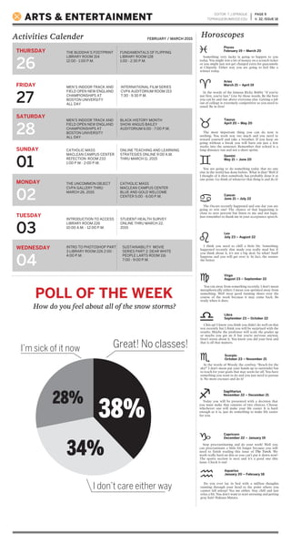PAGE 9
V. 32, ISSUE 18
Activities Calender
ARTS & ENTERTAINMENT
EDITOR: T.J.SPRAGUE
TSPRAGUE@UMASSD.EDU
FEBRUARY / MARCH 2015
THURSDAY
26
FRIDAY
27
SATURDAY
28
SUNDAY
01
MONDAY
02
TUESDAY
03
WEDNESDAY
04
THE BUDDHA’S FOOTPRINT
LIBRARY ROOM 314
12:00 - 1:00 P.M.
MEN’S INDOOR TRACK AND
FIELD OPEN NEW ENGLAND
CHAMPIONSHIPS AT
BOSTON UNIVERSITY
ALL DAY
MEN’S INDOOR TRACK AND
FIELD OPEN NEW ENGLAND
CHAMPIONSHIPS AT
BOSTON UNIVERSITY
ALL DAY
CATHOLIC MASS
MACLEAN CAMPUS CENTER
REFECTION ROOM 233
1:00 P.M.- 2:00 P.M.
THE UNCOMMON OBJECT
CVPA GALLERY THRU
MARCH 26, 2015
CATHOLIC MASS
MACLEAN CAMPUS CENTER
BLUE AND GOLD WELCOME
CENTER 5:00 - 6:00 P.M.
INTRODUCTION TO ACCESS
LIBRARY ROOM 226
10:00 A.M. - 12:00 P.M.
STUDENT HEALTH SURVEY
ONLINE THRU MARCH 22,
2015
INTRO TO PHOTOSHOP PART
3 LIBRARY ROOM 226 2:00 -
4:00 P.M.
SUSTAINABILITY MOVIE
SERIES PART 2: DEAR WHITE
PEOPLE LARTS ROOM 116
7:00 - 9:00 P.M.
Horoscopes
FUNDAMENTALS OF FLIPPING
LIBRARY ROOM 128
1:00 - 2:30 P.M.
INTERNATIONAL FILM SERIES
CVPA AUDITORIUM ROOM 153
7:30 - 9:30 P.M.
BLACK HISTORY MONTH
SHOW ANGUS BAILEY
AUDITORIUM 6:00 - 7:00 P.M.
ONLINE TEACHING AND LEARNING
STRATEGIES ONLINE 9:00 A.M.
THRU MARCH 11, 2015
You ran away from something recently. I don’t mean
metaphorically either; I mean you sprinted away from
something. Well wear good running shoes over the
course of the week because it may come back. Be
ready when it does.
Chin up! I know you think you didn’t do well on that
test recently but I think you will be surprised with the
results. Maybe the professor will scale the grades up
or maybe you got an A but you’re nervous anyway.
Don’t stress about it. You know you did your best and
that is all that matters.
In the words of Woody the cowboy, “Reach for the
sky!” I don’t mean put your hands up to surrender but
to reach for your goals that may seem far off. You have
something you want to do and you just need to pursue
it. No more excuses and do it!
Today you will be presented with a decision that
you must make that consists of two choices. Choose
whichever one will make your life easier. It is hard
enough as it is, just do something to make life easier
for you.
Stop procrastinating and do your work! Well you
can procrastinate a little bit longer because you still
need to finish reading this issue of The Torch. We
work really hard on this so you can’t put it down now!
The sports section is next and it’s a good one this
issue. Check it out!
Do you ever lay in bed with a million thoughts
running through your head to the point where you
cannot fall asleep? Yea me either. Stay chill and just
relax a bit. You don’t want to start stressing and getting
gray hair! Hakuna Matata.
Something very lucky is going to happen to you
today. You might win a lot of money on a scratch ticket
or you might just not get charged extra for guacamole
at Chipotle. Either way you are going to feel like a
winner today.
In the words of the famous Ricky Bobby “if you’re
not first, you’re last.” Live by these words. Be the best
you can be and rise above everyone else. Getting a job
out of college is extremely competitive so you need to
stand. Be in first!
The most important thing you can do now is
nothing. You work way too much and you need to
reward yourself and take a breather. If you keep on
going without a break you will burn out just a few
weeks into the semester. Remember that school is a
long-distance run and not a short sprint.
You are going to do something today that no one
else in the world has done before. What is that? Well if
I thought of it then somebody has probably done it at
one point. Go think of whatever that thing is and do it!
The Oscars recently happened and one day you are
going to win one! The chance of that happening is
close to zero percent but listen to me and not logic.
Just remember to thank me in your acceptance speech.
I think you need to chill a little bit. Something
happened recently that made you really mad but if
you think about it, it’s not a big deal. So what? Stuff
happens and you will get over it. In fact, the sooner
the better.
Virgo
August 23 – September 22
Libra
September 23 – October 22
Scorpio
October 23 – November 21
Sagittarius
November 22 – December 21
Capricorn
December 22 – January 19
Aquarius
January 20 – February 18
Pisces
February 19 – March 20
Aries
March 21 – April 19
Taurus
April 20 – May 20
Gemini
May 21 – June 20
Cancer
June 21 – July 22
Leo
July 23 – August 22
POLL OF THE WEEK
How do you feel about all of the snow storms?
Great! No classes!I’m sick of it now
I don’t care either way
38%
28%
34%
 