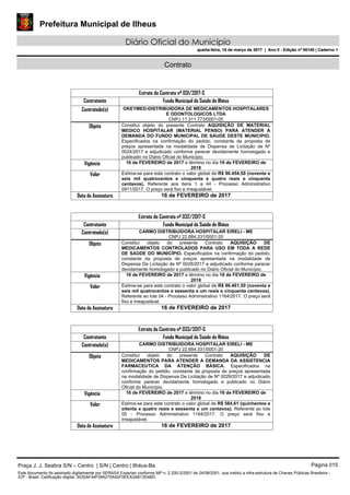 Prefeitura Municipal de Ilheus
Diário Oficial do Município
quarta-feira, 15 de março de 2017 | Ano II - Edição nº 00140 | Caderno 1
Contrato
Extrato do Contrato nº 031/2017-S
Contratante Fundo Municipal de Saúde de Ilhéus
Contratado(s) OKEYMED-DISTRIBUIDORA DE MEDICAMENTOS HOSPITALARES
E ODONTOLOGICOS LTDA
CNPJ 11.311.773/0001-05
Objeto Constitui objeto do presente Contrato AQUISIÇÃO DE MATERIAL
MEDICO HOSPITALAR (MATERIAL PENSO) PARA ATENDER A
DEMANDA DO FUNDO MUNICIPAL DE SAUDE DESTE MUNICIPIO.
Especificados na confirmação do pedido, constante da proposta de
preços apresentada na modalidade de Dispensa de Licitação de Nº
0024/2017 e adjudicado conforme parecer devidamente homologado e
publicado no Diário Oficial do Município.
Vigência 16 de FEVEREIRO de 2017 e término no dia 16 de FEVEREIRO de
2018
Valor Estima-se para este contrato o valor global de R$ 96.454,50 (noventa e
seis mil quatrocentos e cinquenta e quatro reais e cinquenta
centavos). Referente aos itens 1 a 44 - Processo Administrativo
0911/2017. O preço será fixo e irreajustável.
Data de Assinatura 16 de FEVEREIRO de 2017
Extrato do Contrato nº 032/2017-S
Contratante Fundo Municipal de Saúde de Ilhéus
Contratado(s) CARMO DISTRIBUIDORA HOSPITALAR EIRELI - ME
CNPJ 22.684.331/0001-20
Objeto Constitui objeto do presente Contrato AQUISIÇÃO DE
MEDICAMENTOS CONTROLADOS PARA USO EM TODA A REDE
DE SAÚDE DO MUNICÍPIO. Especificados na confirmação do pedido,
constante da proposta de preços apresentada na modalidade de
Dispensa De Licitação de Nº 0028/2017 e adjudicado conforme parecer
devidamente homologado e publicado no Diário Oficial do Município.
Vigência 16 de FEVEREIRO de 2017 e término no dia 16 de FEVEREIRO de
2018
Valor Estima-se para este contrato o valor global de R$ 96.461,50 (noventa e
seis mil quatrocentos e sessenta e um reais e cinquenta centavos).
Referente ao lote 04 - Processo Administrativo 1164/2017. O preço será
fixo e irreajustável.
Data de Assinatura 16 de FEVEREIRO de 2017
Extrato do Contrato nº 033/2017-S
Contratante Fundo Municipal de Saúde de Ilhéus
Contratado(s) CARMO DISTRIBUIDORA HOSPITALAR EIRELI - ME
CNPJ 22.684.331/0001-20
Objeto Constitui objeto do presente Contrato AQUISIÇÃO DE
MEDICAMENTOS PARA ATENDER A DEMANDA DA ASSISTENCIA
FARMACEUTICA DA ATENÇÃO BÁSICA. Especificados na
confirmação do pedido, constante da proposta de preços apresentada
na modalidade de Dispensa De Licitação de Nº 0029/2017 e adjudicado
conforme parecer devidamente homologado e publicado no Diário
Oficial do Município.
Vigência 16 de FEVEREIRO de 2017 e término no dia 16 de FEVEREIRO de
2018
Valor Estima-se para este contrato o valor global de R$ 584,61 (quinhentos e
oitenta e quatro reais e sessenta e um centavos). Referente ao lote
05 - Processo Administrativo 1164/2017. O preço será fixo e
irreajustável.
Data de Assinatura 16 de FEVEREIRO de 2017
Praça J. J. Seabra S/N – Centro | S/N | Centro | Ilhéus-Ba Página 015
Este documento foi assinado digitalmente por SERASA Experian conforme MP n. 2.200-2/2001 de 24/08/2001, que institui a infra-estrutura de Chaves Públicas Brasileira -
ICP - Brasil. Cetificação diigital: 3035AF44F084270A42F0EEA3AB13D4BD
Prefeitura Municipal de Ilheus
Diário Oficial do Município
quarta-feira, 15 de março de 2017 | Ano II - Edição nº 00140 | Caderno 1
 