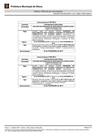 Prefeitura Municipal de Ilheus
Diário Oficial do Município
quarta-feira, 15 de março de 2017 | Ano II - Edição nº 00140 | Caderno 1
Extrato do Contrato nº 037/2017-S
Contratante Fundo Municipal de Saúde de Ilhéus
Contratado(s) OKEYMED-DISTRIBUIDORA DE MEDICAMENTOS HOSPITALARES
E ODONTOLOGICOS LTDA
CNPJ 11.311.773/0001-05
Objeto Constitui objeto do presente Contrato AQUISIÇÃO DE
MEDICAMENTOS PARA ATENDER A DEMANDA DA ASSISTENCIA
FARMACEUTICA DA ATENÇÃO BÁSICA. Especificados na
confirmação do pedido, constante da proposta de preços apresentada
na modalidade de Dispensa De Licitação de Nº 0034/2017 e adjudicado
conforme parecer devidamente homologado e publicado no Diário
Oficial do Município.
Vigência 16 de FEVEREIRO de 2017 e término no dia 16 de FEVEREIRO de
2018
Valor Estima-se para este contrato o valor global de R$ 17.396,80 (dezessete
mil trezentos e noventa e seis reais e oitenta centavos). Referente
ao lote 06 - Processo Administrativo 1164/2017. O preço será fixo e
irreajustável.
Data de Assinatura 16 de FEVEREIRO de 2017
Extrato do Contrato nº 038/2017-S
Contratante Fundo Municipal de Saúde de Ilhéus
Contratado(s) OKEYMED-DISTRIBUIDORA DE MEDICAMENTOS HOSPITALARES
E ODONTOLOGICOS LTDA
CNPJ 11.311.773/0001-05
Objeto Constitui objeto do presente Contrato AQUISIÇÃO DE
MEDICAMENTOS PARA ATENDER A DEMANDA DA ASSISTENCIA
FARMACEUTICA DA ATENÇÃO BÁSICA. Especificados na
confirmação do pedido, constante da proposta de preços apresentada
na modalidade de Dispensa De Licitação de Nº 0035/2017 e adjudicado
conforme parecer devidamente homologado e publicado no Diário
Oficial do Município.
Vigência 16 de FEVEREIRO de 2017 e término no dia 16 de FEVEREIRO de
2018
Valor Estima-se para este contrato o valor global de R$ 7.756,74 (sete mil
setecentos e cinquenta e seis reais e setenta e quatro centavos).
Referente ao lote 07 - Processo Administrativo 1164/2017.
O preço será fixo e irreajustável.
Data de Assinatura 16 de FEVEREIRO de 2017
Praça J. J. Seabra S/N – Centro | S/N | Centro | Ilhéus-Ba Página 017
Este documento foi assinado digitalmente por SERASA Experian conforme MP n. 2.200-2/2001 de 24/08/2001, que institui a infra-estrutura de Chaves Públicas Brasileira -
ICP - Brasil. Cetificação diigital: 3035AF44F084270A42F0EEA3AB13D4BD
Prefeitura Municipal de Ilheus
Diário Oficial do Município
quarta-feira, 15 de março de 2017 | Ano II - Edição nº 00140 | Caderno 1
 