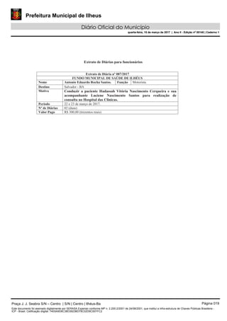 Prefeitura Municipal de Ilheus
Diário Oficial do Município
quarta-feira, 15 de março de 2017 | Ano II - Edição nº 00140 | Caderno 1
Praça J. J. Seabra S/N – Centro | S/N | Centro | Ilhéus-Ba Página 019
Este documento foi assinado digitalmente por SERASA Experian conforme MP n. 2.200-2/2001 de 24/08/2001, que institui a infra-estrutura de Chaves Públicas Brasileira -
ICP - Brasil. Cetificação diigital: 74E6A9D6C38D3923BD79C02D9C0EFFC2
Prefeitura Municipal de Ilheus
Diário Oficial do Município
quarta-feira, 15 de março de 2017 | Ano II - Edição nº 00140 | Caderno 1
 
