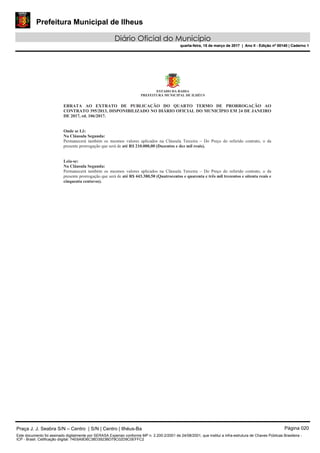 Prefeitura Municipal de Ilheus
Diário Oficial do Município
quarta-feira, 15 de março de 2017 | Ano II - Edição nº 00140 | Caderno 1
Praça J. J. Seabra S/N – Centro | S/N | Centro | Ilhéus-Ba Página 020
Este documento foi assinado digitalmente por SERASA Experian conforme MP n. 2.200-2/2001 de 24/08/2001, que institui a infra-estrutura de Chaves Públicas Brasileira -
ICP - Brasil. Cetificação diigital: 74E6A9D6C38D3923BD79C02D9C0EFFC2
Prefeitura Municipal de Ilheus
Diário Oficial do Município
quarta-feira, 15 de março de 2017 | Ano II - Edição nº 00140 | Caderno 1
 