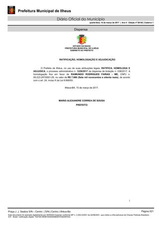 Prefeitura Municipal de Ilheus
Diário Oficial do Município
quarta-feira, 15 de março de 2017 | Ano II - Edição nº 00140 | Caderno 1
Dispensa
ESTADO DA BAHIA
PREFEITURA MUNICIPAL DE ILHÉUS
GABINETE DO PREFEITO
1
RATIFICAÇÃO, HOMOLOGAÇÃO E ADJUDICAÇÃO
O Prefeito de Ilhéus, no uso de suas atribuições legais, RATIFICA, HOMOLOGA E
ADJUDICA, o processo administrativo n. 1229/2017 da dispensa de licitação n. 038/2017. A
homologação fica em favor de RAIMUNDO RODRIGUES FARIAS - ME, CNPJ n.
09.223.297/0001-29, no valor de R$ 7.980 (Sete mil novecentos e oitenta reais), de acordo
com o art. 24, inciso X da Lei 8.666/93.
Ilhéus-BA, 15 de março de 2017.
MARIO ALEXANDRE CORREA DE SOUSA
PREFEITO
Praça J. J. Seabra S/N – Centro | S/N | Centro | Ilhéus-Ba Página 021
Este documento foi assinado digitalmente por SERASA Experian conforme MP n. 2.200-2/2001 de 24/08/2001, que institui a infra-estrutura de Chaves Públicas Brasileira -
ICP - Brasil. Cetificação diigital: 742F8A18DBFDD50049BA87E09259F833
Prefeitura Municipal de Ilheus
Diário Oficial do Município
quarta-feira, 15 de março de 2017 | Ano II - Edição nº 00140 | Caderno 1
 