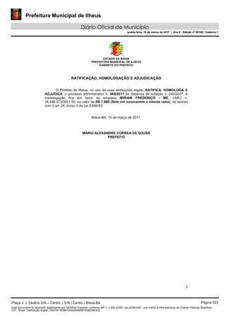 Prefeitura Municipal de Ilheus
Diário Oficial do Município
quarta-feira, 15 de março de 2017 | Ano II - Edição nº 00140 | Caderno 1
ESTADO DA BAHIA
PREFEITURA MUNICIPAL DE ILHÉUS
GABINETE DO PREFEITO
3
RATIFICAÇÃO, HOMOLOGAÇÃO E ADJUDICAÇÃO
O Prefeito de Ilhéus, no uso de suas atribuições legais, RATIFICA, HOMOLOGA E
ADJUDICA, o processo administrativo n. 469/2017 da dispensa de licitação n. 040/2017. A
homologação fica em favor da empresa MIRIAM FREDERICO - ME, CNPJ n.
24.498.573/0001-55, no valor de R$ 7.980 (Sete mil novecentos e oitenta reais), de acordo
com o art. 24, inciso II da Lei 8.666/93.
Ilhéus-BA, 15 de março de 2017.
MARIO ALEXANDRE CORREA DE SOUSA
PREFEITO
Praça J. J. Seabra S/N – Centro | S/N | Centro | Ilhéus-Ba Página 023
Este documento foi assinado digitalmente por SERASA Experian conforme MP n. 2.200-2/2001 de 24/08/2001, que institui a infra-estrutura de Chaves Públicas Brasileira -
ICP - Brasil. Cetificação diigital: 742F8A18DBFDD50049BA87E09259F833
Prefeitura Municipal de Ilheus
Diário Oficial do Município
quarta-feira, 15 de março de 2017 | Ano II - Edição nº 00140 | Caderno 1
 