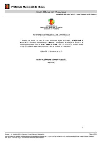 Prefeitura Municipal de Ilheus
Diário Oficial do Município
quarta-feira, 15 de março de 2017 | Ano II - Edição nº 00140 | Caderno 1
ESTADO DA BAHIA
PREFEITURA MUNICIPAL DE ILHÉUS
GABINETE DO PREFEITO
5
RATIFICAÇÃO, HOMOLOGAÇÃO E ADJUDICAÇÃO
O Prefeito de Ilhéus, no uso de suas atribuições legais, RATIFICA, HOMOLOGA E
ADJUDICA, o processo administrativo n. 2412/2017 da dispensa de licitação n. 049/2017. A
homologação fica em favor de ROMY SANTOS SILVA, CPF 232.207.835-20, no valor de R$
24.000,00 (Vinte mil reais), de acordo com o art. 24, inciso X da Lei 8.666/93.
Ilhéus-BA, 15 de março de 2017.
MARIO ALEXANDRE CORREA DE SOUSA
PREFEITO
Praça J. J. Seabra S/N – Centro | S/N | Centro | Ilhéus-Ba Página 025
Este documento foi assinado digitalmente por SERASA Experian conforme MP n. 2.200-2/2001 de 24/08/2001, que institui a infra-estrutura de Chaves Públicas Brasileira -
ICP - Brasil. Cetificação diigital: 742F8A18DBFDD50049BA87E09259F833
Prefeitura Municipal de Ilheus
Diário Oficial do Município
quarta-feira, 15 de março de 2017 | Ano II - Edição nº 00140 | Caderno 1
 