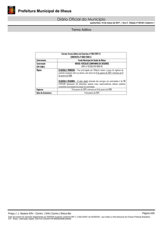 Prefeitura Municipal de Ilheus
Diário Oficial do Município
quarta-feira, 15 de março de 2017 | Ano II - Edição nº 00140 | Caderno 1
Termo Aditivo
Extrato Termo Aditivo de Contrato nº 001/2017-S
CONTRATO nº 008/2016-S
Contratante Fundo Municipal de Saúde de Ilhéus
Contratado
CPF/CNPJ
BRASIL VEÍCULOS COMPANHIA DE SEGUROS
CNPJ nº 01.356.570/0001-81
Objeto CLÁUSULA PRIMEIRA – Fica prorrogado por 12(doze) meses o prazo de vigência do
contrato existente entre as partes, com inicio em 11 de janeiro de 2017 e término em 11
de janeiro de 2018.
CLÁUSULA SEGUNDA – O valor global estimado dos serviços ora contratados é de R$
17.875,00 (dezessete mil oitocentos setenta cinco reais),conforme valores unitários
constantes da proposta de preços da contratada.
Vigência 11 de janeiro de 2017 e término em 11 de janeiro de 2018.
Data de Assinatura 11 de janeiro de 2017
Praça J. J. Seabra S/N – Centro | S/N | Centro | Ilhéus-Ba Página 026
Este documento foi assinado digitalmente por SERASA Experian conforme MP n. 2.200-2/2001 de 24/08/2001, que institui a infra-estrutura de Chaves Públicas Brasileira -
ICP - Brasil. Cetificação diigital: 3DA7C61C2A43FC5F06B2B93B6E295900
Prefeitura Municipal de Ilheus
Diário Oficial do Município
quarta-feira, 15 de março de 2017 | Ano II - Edição nº 00140 | Caderno 1
 