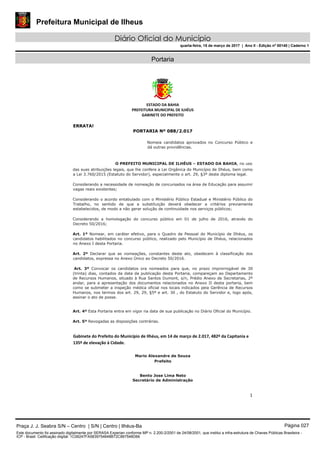 Prefeitura Municipal de Ilheus
Diário Oficial do Município
quarta-feira, 15 de março de 2017 | Ano II - Edição nº 00140 | Caderno 1
Portaria
ESTADO DA BAHIA 
PREFEITURA MUNICIPAL DE ILHÉUS 
GABINETE DO PREFEITO 
 
1 
 
ERRATA!
PORTARIA Nº 088/2.017
 
Nomeia candidatos aprovados no Concurso Público e
dá outras providências. 
O PREFEITO MUNICIPAL DE ILHÉUS – ESTADO DA BAHIA, no uso  
das suas atribuições legais, que lhe confere a Lei Orgânica do Município de Ilhéus, bem como
a Lei 3.760/2015 (Estatuto do Servidor), especialmente o art. 29, §3º deste diploma legal. 
Considerando a necessidade de nomeação de concursados na área de Educação para assumir
vagas reais existentes; 
Considerando o acordo entabulado com o Ministério Público Estadual e Ministério Público do
Trabalho, no sentido de que a substituição deverá obedecer a critérios previamente
estabelecidos, de modo a não gerar solução de continuidade nos serviços públicos; 
Considerando a homologação do concurso público em 01 de julho de 2016, através do
Decreto 50/2016; 
Art. 1º Nomear, em caráter efetivo, para o Quadro de Pessoal do Município de Ilhéus, os
candidatos habilitados no concurso público, realizado pelo Município de Ilhéus, relacionados
no Anexo I desta Portaria. 
Art. 2º Declarar que as nomeações, constantes deste ato, obedecem à classificação dos
candidatos, expressa no Anexo Único ao Decreto 50/2016. 
Art. 3º Convocar os candidatos ora nomeados para que, no prazo improrrogável de 30
(trinta) dias, contados da data da publicação desta Portaria, compareçam ao Departamento
de Recursos Humanos, situado à Rua Santos Dumont, s/n, Prédio Anexo de Secretarias, 2º
andar, para a apresentação dos documentos relacionados no Anexo II desta portaria, bem
como se submeter a inspeção médica oficial nos locais indicados pela Gerência de Recursos
Humanos, nos termos dos art. 29, 29, §5º e art. 30 , do Estatuto do Servidor e, logo após,
assinar o ato de posse. 
Art. 4º Esta Portaria entra em vigor na data de sua publicação no Diário Oficial do Município. 
Art. 5º Revogadas as disposições contrárias. 
Gabinete do Prefeito do Município de Ilhéus, em 14 de março de 2.017, 482º da Capitania e 
135º de elevação à Cidade. 
 
Mario Alexandre de Souza 
Prefeito 
Bento Jose Lima Neto 
Secretário de Administração
Praça J. J. Seabra S/N – Centro | S/N | Centro | Ilhéus-Ba Página 027
Este documento foi assinado digitalmente por SERASA Experian conforme MP n. 2.200-2/2001 de 24/08/2001, que institui a infra-estrutura de Chaves Públicas Brasileira -
ICP - Brasil. Cetificação diigital: 1C06247FA5839754648B72C867548D66
 