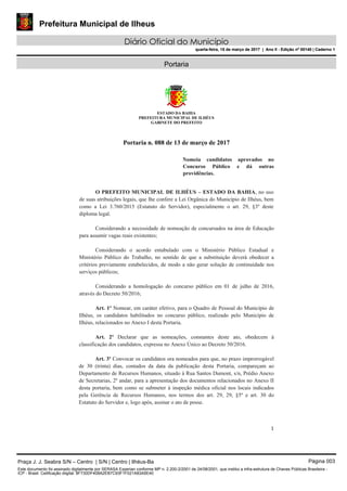 Prefeitura Municipal de Ilheus
Diário Oficial do Município
quarta-feira, 15 de março de 2017 | Ano II - Edição nº 00140 | Caderno 1
Portaria
ESTADO DA BAHIA
PREFEITURA MUNICIPAL DE ILHÉUS
GABINETE DO PREFEITO
1 
 
Portaria n. 088 de 13 de março de 2017
 
Nomeia candidatos aprovados no
Concurso Público e dá outras
providências.
O PREFEITO MUNICIPAL DE ILHÉUS – ESTADO DA BAHIA, no uso
de suas atribuições legais, que lhe confere a Lei Orgânica do Município de Ilhéus, bem
como a Lei 3.760/2015 (Estatuto do Servidor), especialmente o art. 29, §3º deste
diploma legal.
Considerando a necessidade de nomeação de concursados na área de Educação
para assumir vagas reais existentes;
Considerando o acordo entabulado com o Ministério Público Estadual e
Ministério Público do Trabalho, no sentido de que a substituição deverá obedecer a
critérios previamente estabelecidos, de modo a não gerar solução de continuidade nos
serviços públicos;
Considerando a homologação do concurso público em 01 de julho de 2016,
através do Decreto 50/2016;
Art. 1º Nomear, em caráter efetivo, para o Quadro de Pessoal do Município de
Ilhéus, os candidatos habilitados no concurso público, realizado pelo Município de
Ilhéus, relacionados no Anexo I desta Portaria.
Art. 2º Declarar que as nomeações, constantes deste ato, obedecem à
classificação dos candidatos, expressa no Anexo Único ao Decreto 50/2016.
Art. 3º Convocar os candidatos ora nomeados para que, no prazo improrrogável
de 30 (trinta) dias, contados da data da publicação desta Portaria, compareçam ao
Departamento de Recursos Humanos, situado à Rua Santos Dumont, s/n, Prédio Anexo
de Secretarias, 2º andar, para a apresentação dos documentos relacionados no Anexo II
desta portaria, bem como se submeter à inspeção médica oficial nos locais indicados
pela Gerência de Recursos Humanos, nos termos dos art. 29, 29, §5º e art. 30 do
Estatuto do Servidor e, logo após, assinar o ato de posse.
Praça J. J. Seabra S/N – Centro | S/N | Centro | Ilhéus-Ba Página 003
Este documento foi assinado digitalmente por SERASA Experian conforme MP n. 2.200-2/2001 de 24/08/2001, que institui a infra-estrutura de Chaves Públicas Brasileira -
ICP - Brasil. Cetificação diigital: 8F730DF408A2EB7C93F1F021A83A5E40
Prefeitura Municipal de Ilheus
Diário Oficial do Município
quarta-feira, 15 de março de 2017 | Ano II - Edição nº 00140 | Caderno 1
 