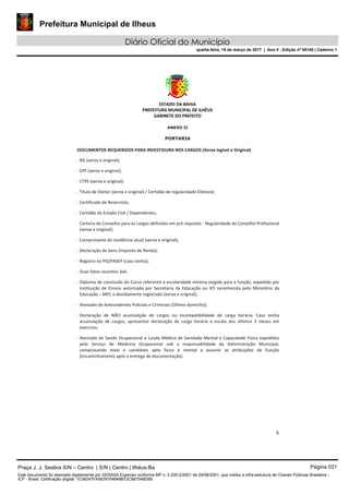 Prefeitura Municipal de Ilheus
Diário Oficial do Município
quarta-feira, 15 de março de 2017 | Ano II - Edição nº 00140 | Caderno 1
ESTADO DA BAHIA 
PREFEITURA MUNICIPAL DE ILHÉUS 
GABINETE DO PREFEITO 
 
5 
 
ANEXO II 
PORTARIA  
 DOCUMENTOS REQUERIDOS PARA INVESTIDURA NOS CARGOS (Xerox legível e Original)  
‐ RG (xerox e original);  
‐ CPF (xerox e original);  
‐ CTPS (xerox e original);  
‐ Título de Eleitor (xerox e original) / Certidão de regularidade Eleitoral;   
‐ Certificado de Reservista;  
‐ Certidão do Estado Civil / Dependentes;  
‐ Carteira do Conselho para os cargos definidos em pré requisito ‐ Regularidade do Conselho Profissional 
(xerox e original);  
‐ Comprovante de residência atual (xerox e original);  
‐ Declaração de bens (Imposto de Renda);  
‐ Registro no PIS/PASEP (caso tenha);  
‐ Duas fotos recentes 3x4;  
‐ Diploma de conclusão do Curso referente à escolaridade mínima exigida para a função, expedido por 
Instituição  de  Ensino  autorizada  por  Secretaria  da  Educação  ou  IES  reconhecida  pelo  Ministério  da 
Educação – MEC e devidamente registrado (xerox e original);  
‐ Atestado de Antecedentes Policiais e Criminais (Último domicílio);  
‐ Declaração  de  NÃO  acumulação  de  cargos  ou  incompatibilidade  de  carga  horária;  Caso  tenha 
acumulação  de  cargos,  apresentar  declaração  de  carga  horária  e  escala  dos  últimos  3  meses  em 
exercício;  
‐ Atestado de Saúde Ocupacional e Laudo Médico de Sanidade Mental e Capacidade Física expedidos 
pelo  Serviço  de  Medicina  Ocupacional  sob  a  responsabilidade  da  Administração  Municipal, 
comprovando  estar  o  candidato  apto  físico  e  mental  a  assumir  as  atribuições  da  Função 
(Encaminhamento após a entrega de documentação). 
 
Praça J. J. Seabra S/N – Centro | S/N | Centro | Ilhéus-Ba Página 031
Este documento foi assinado digitalmente por SERASA Experian conforme MP n. 2.200-2/2001 de 24/08/2001, que institui a infra-estrutura de Chaves Públicas Brasileira -
ICP - Brasil. Cetificação diigital: 1C06247FA5839754648B72C867548D66
 