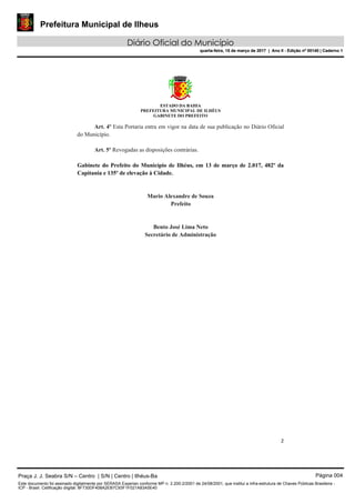 Prefeitura Municipal de Ilheus
Diário Oficial do Município
quarta-feira, 15 de março de 2017 | Ano II - Edição nº 00140 | Caderno 1
ESTADO DA BAHIA
PREFEITURA MUNICIPAL DE ILHÉUS
GABINETE DO PREFEITO
2 
 
Art. 4º Esta Portaria entra em vigor na data de sua publicação no Diário Oficial
do Município.
Art. 5º Revogadas as disposições contrárias.
Gabinete do Prefeito do Município de Ilhéus, em 13 de março de 2.017, 482º da
Capitania e 135º de elevação à Cidade.
Mario Alexandre de Souza
Prefeito
Bento José Lima Neto
Secretário de Administração
Praça J. J. Seabra S/N – Centro | S/N | Centro | Ilhéus-Ba Página 004
Este documento foi assinado digitalmente por SERASA Experian conforme MP n. 2.200-2/2001 de 24/08/2001, que institui a infra-estrutura de Chaves Públicas Brasileira -
ICP - Brasil. Cetificação diigital: 8F730DF408A2EB7C93F1F021A83A5E40
Prefeitura Municipal de Ilheus
Diário Oficial do Município
quarta-feira, 15 de março de 2017 | Ano II - Edição nº 00140 | Caderno 1
 
