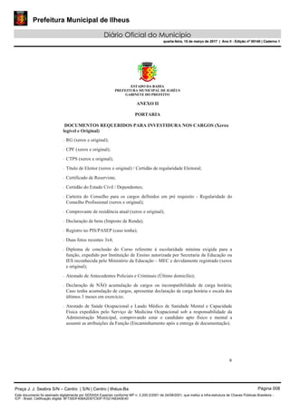 Prefeitura Municipal de Ilheus
Diário Oficial do Município
quarta-feira, 15 de março de 2017 | Ano II - Edição nº 00140 | Caderno 1
ESTADO DA BAHIA
PREFEITURA MUNICIPAL DE ILHÉUS
GABINETE DO PREFEITO
6 
 
ANEXO II
PORTARIA
DOCUMENTOS REQUERIDOS PARA INVESTIDURA NOS CARGOS (Xerox
legível e Original)
‐ RG (xerox e original);
‐ CPF (xerox e original);
‐ CTPS (xerox e original);
‐ Título de Eleitor (xerox e original) / Certidão de regularidade Eleitoral;
‐ Certificado de Reservista;
‐ Certidão do Estado Civil / Dependentes;
‐ Carteira do Conselho para os cargos definidos em pré requisito - Regularidade do
Conselho Profissional (xerox e original);
‐ Comprovante de residência atual (xerox e original);
‐ Declaração de bens (Imposto de Renda);
‐ Registro no PIS/PASEP (caso tenha);
‐ Duas fotos recentes 3x4;
‐ Diploma de conclusão do Curso referente à escolaridade mínima exigida para a
função, expedido por Instituição de Ensino autorizada por Secretaria da Educação ou
IES reconhecida pelo Ministério da Educação – MEC e devidamente registrado (xerox
e original);
‐ Atestado de Antecedentes Policiais e Criminais (Último domicílio);
‐ Declaração de NÃO acumulação de cargos ou incompatibilidade de carga horária;
Caso tenha acumulação de cargos, apresentar declaração de carga horária e escala dos
últimos 3 meses em exercício;
‐ Atestado de Saúde Ocupacional e Laudo Médico de Sanidade Mental e Capacidade
Física expedidos pelo Serviço de Medicina Ocupacional sob a responsabilidade da
Administração Municipal, comprovando estar o candidato apto físico e mental a
assumir as atribuições da Função (Encaminhamento após a entrega de documentação).
Praça J. J. Seabra S/N – Centro | S/N | Centro | Ilhéus-Ba Página 008
Este documento foi assinado digitalmente por SERASA Experian conforme MP n. 2.200-2/2001 de 24/08/2001, que institui a infra-estrutura de Chaves Públicas Brasileira -
ICP - Brasil. Cetificação diigital: 8F730DF408A2EB7C93F1F021A83A5E40
Prefeitura Municipal de Ilheus
Diário Oficial do Município
quarta-feira, 15 de março de 2017 | Ano II - Edição nº 00140 | Caderno 1
 