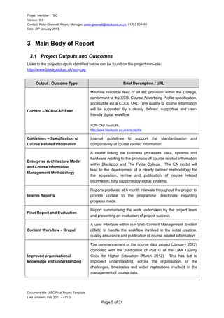 Project Identifier: TBC
Version: 0.3
Contact: Peter Greenall, Project Manager, peter.greenall@blackpool.ac.uk, 01253 504461
Date: 28th
January 2013
3 Main Body of Report
3.1 Project Outputs and Outcomes
Links to the project outputs identified below can be found on the project mini-site:
http://www.blackpool.ac.uk/xcri-cap
Output / Outcome Type Brief Description / URL
Content – XCRI-CAP Feed
Machine readable feed of all HE provision within the College,
conformant to the XCRI Course Advertising Profile specification,
accessible via a COOL URI. The quality of course information
will be supported by a clearly defined, supportive and user-
friendly digital workflow.
XCRI-CAP Feed URL:
http://www.blackpool.ac.uk/xcri-cap/he
Guidelines – Specification of
Course Related Information
Internal guidelines to support the standardisation and
comparability of course related information.
Enterprise Architecture Model
and Course Information
Management Methodology
A model linking the business processes, data, systems and
hardware relating to the provision of course related information
within Blackpool and The Fylde College. The EA model will
lead to the development of a clearly defined methodology for
the acquisition, review and publication of course related
information, fully supported by digital systems.
Interim Reports
Reports produced at 6 month intervals throughout the project to
provide update to the programme directorate regarding
progress made.
Final Report and Evaluation
Report summarising the work undertaken by the project team
and presenting an evaluation of project success.
Content Workflow – Drupal
A user interface within our Web Content Management System
(CMS) to handle the workflow involved in the initial creation,
quality assurance and publication of course related information.
Improved organisational
knowledge and understanding
The commencement of the course data project (January 2012)
coincided with the publication of Part C of the QAA Quality
Code for Higher Education (March 2012). This has led to
improved understanding, across the organisation, of the
challenges, timescales and wider implications involved in the
management of course data.
Document title: JISC Final Report Template
Last updated : Feb 2011 – v11.0
Page 5 of 21
 