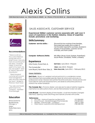 Alexis Collins7206 West Oak Avenue  River Forest, IL 60629  Phone: (773) 512-8518  AlexisCollins2192@gmail.com
Recommendations
“Alexis is a driven,
focus and ambitious
young lady witha
bright future! She works
hard at everything that
she does, I would be
happy to have her
apart of my team. She
has star quality!”- Irene
M. Abrons, Education
Coordinator
“Alexis has great
customer service and
time management
skills,she works well with
her team”- Bridgette
Peterson,Team Lead
“Top sales and Credits
great asset to my
company”- April Blair
Store Manager
Education
Illinois Center for
Broadcasting,
Chicago, IL
Major:
Radio/Television)
2015
SALES ASSOCIATE, CUSTOMER SERVICE
Experienced Skilled customer service associate with well over 3
years of experience in the fashion industry; Areas of expertise
include promotions and marketing
SkillsSummary
Customer service skills : Showed the live working of merchandise,
Discussed type quality and number of
merchandise required for purchase, Assisted in
display of merchandise, customer service
oriented, and Team Leader
Computer Software/Skills: MS Office (Word, Excel, Outlook, PowerPoint)
Social Media: (Facebook, Twitter, LinkedIn)
Experience
Ultra Foods, Forest Park, IL Deli Clerk, June 2013 – Present
The Comedy Bar C Intern, July 2014– Present
Lane Bryant, North River Side, ILP Sales Associate, June 2011 – February 2013
Career Highlights:
Deli Clerk: Sliced, cut, weighed, and pricedstock in a considerate manner,
Promote latest items andweekly specials, Greet all visitors andcustomers ina
professional manner,Cleaned and sanitize the entire work area, Answer phones and
took orders for particular requesteditems,and abide by all business policies as
statedinthe worker handbook
The Comedy Bar : Promote,Market, and sale ads for sales of ads)the magazine,
style fashion as well as photo shoots, and do fieldwork(door to door ad sales)
Lane Bryant: Assisted indisplay of merchandise, visual merchandiser (changed
sales floor), Opening credits,Bra fitting,and Style all customers witha smile.
References:
 Don Clark – National Career Serv ices Director ICB (312) 884-8000
 Sahar Chavosh – General Manager ofThe Comedy Bar (773) 387-8412
 April Blair – Store Manager – Lane Bryant (608) 215-3998
 Vickie Greene- Supervisor ofUltra Deli Department (708) 488-3998
Able to Relocate & Travel Extensively  Available for Part-Time & Contract Assignment
 