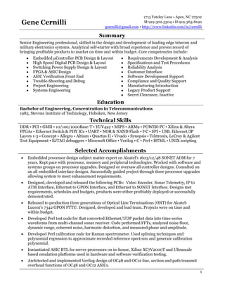 Gene Cernilli
1713 Yateley Lane • Apex, NC 27502
M:919-302-5304 • H:919-363-8190
gcernilli@gmail.com • http://www.linkedin.com/in/cernilli
1
Summary
Senior Engineering professional, skilled in the design and development of leading edge telecom and
military electronics systems. Analytical self-starter with broad experience and proven record of
bringing profitable products to market on time and within budget. Core competencies include:
● Embedded μController PCB Design & Layout
● High Speed Digital PCB Design & Layout
● Switching Power Supply Design & Layout
● FPGA & ASIC Design
● ASIC Verification Front End
● Trouble-Shooting and Debug
● Project Engineering
● Systems Engineering
● Requirements Development & Analysis
● Specifications and Test Procedures
● Reliability Analysis
● Customer Interface
● Software Development Support
● Compliance and Quality Support
● Manufacturing Introduction
● Legacy Product Support
● Secret Clearance, Inactive
Education
Bachelor of Engineering, Concentration in Telecommunications
1983, Stevens Institute of Technology, Hoboken, New Jersey
Technical Skills
DDR • PCI • GMII • 10/100/1000Base-T • YUV422 • MIPS • ARM9 • POWER-PC • Xilinx & Altera
FPGAs • Ethernet Switch & PHY ICs • UART • NOR & NAND Flash • I2C • SPI • USB. Ethernet/IP
Layers 1-3 • Concept • Allegro • Altium • Quartus II • Vivado • Synopsis • Tektronix, LeCroy & Agilent
Test Equipment • EJTAG debuggers • Microsoft Office • Verilog • C • Perl • HTML • UNIX scripting
Selected Accomplishments
 Embedded processor design subject matter expert on Alcatel’s 1603/12/48 SONET ADM for 7
years. Kept pace with processor, memory and peripheral technologies. Worked with software and
systems groups on processor upgrades. Designed or oversaw all controller designs. Consulted on
an all embedded interface designs. Successfully guided project through three processor upgrades
allowing system to meet enhancement requirements.
 Designed, developed and released the following PCBs: Video Encoder, Sonar Telemetry, IP to
ATM Interface, Ethernet to GPON Interface, and Ethernet to SONET Interface. Designs met
requirements, schedules and budgets, products were either profitably deployed or successfully
demonstrated.
 Released to production three generations of Optical Line Terminations (ONT) for Alcatel-
Lucent’s 7342 GPON FTTU. Designed, developed and lead team. Projects were on time and
within budget.
 Developed Perl test code for that converted Ethernet/UDP packet data into time-series
waveforms from multi-channel sonar receiver. Code performed FFTs, analyzed noise floor,
dynamic range, coherent noise, harmonic distortion, and measured phase and amplitude.
 Developed Perl calibration code for Raman spectrometer. Used splining techniques and
polynomial regression to approximate recorded reference spectrum and generate calibration
polynomial.
 Instantiated ASIC RTL for server processors on in-house, Xilinx XC7V2000T and Ultrascale
based emulation platforms used in hardware and software verification testing.
 Architected and implemented Verilog design of OC48 and OC12 line, section and path transmit
overhead functions of OC48 and OC12 ASICs.
 