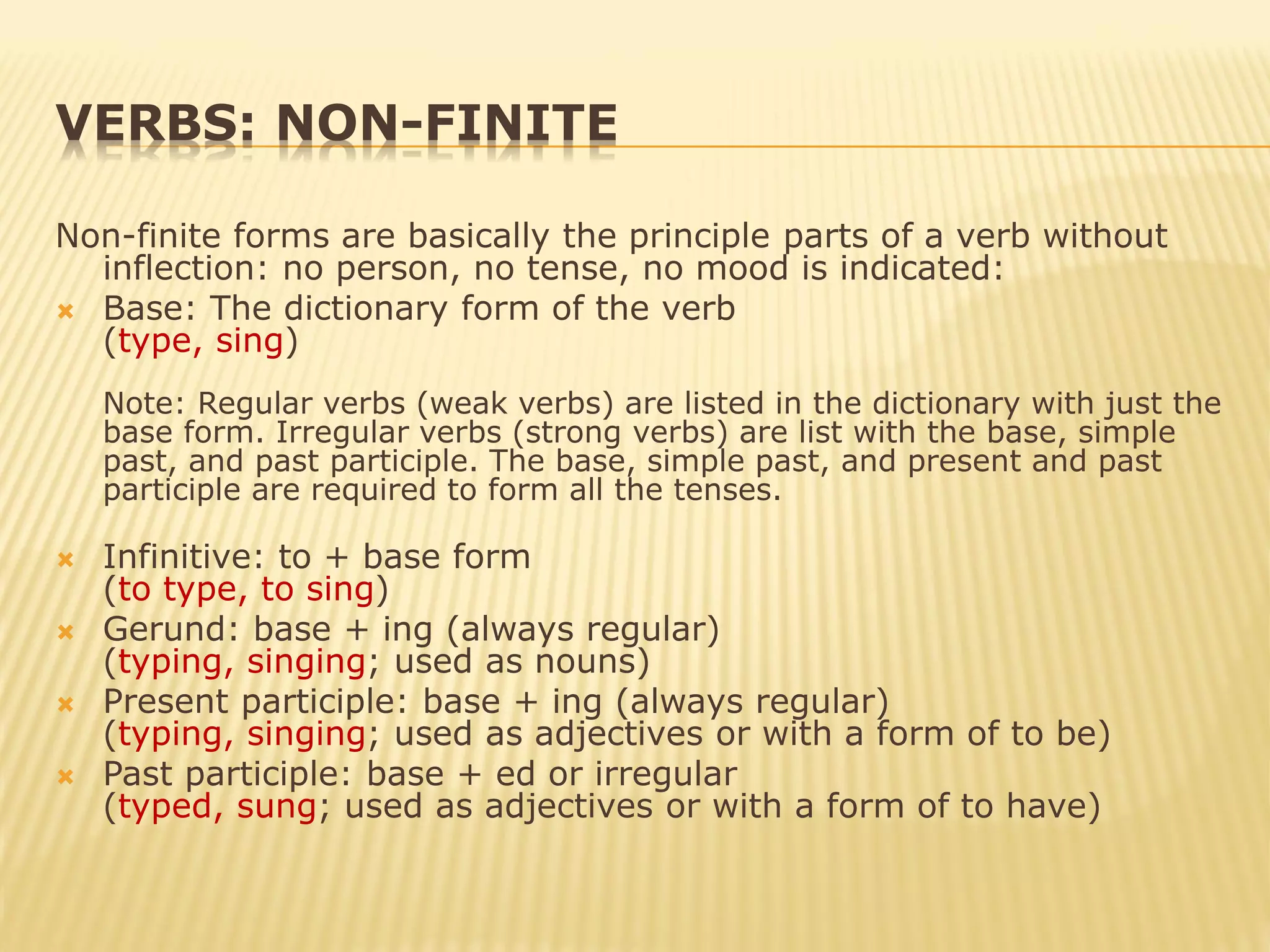 VERBS: NON-FINITE
Non-finite forms are basically the principle parts of a verb without
inflection: no person, no tense, no mood is indicated:
 Base: The dictionary form of the verb
(type, sing)
Note: Regular verbs (weak verbs) are listed in the dictionary with just the
base form. Irregular verbs (strong verbs) are list with the base, simple
past, and past participle. The base, simple past, and present and past
participle are required to form all the tenses.
 Infinitive: to + base form
(to type, to sing)
 Gerund: base + ing (always regular)
(typing, singing; used as nouns)
 Present participle: base + ing (always regular)
(typing, singing; used as adjectives or with a form of to be)
 Past participle: base + ed or irregular
(typed, sung; used as adjectives or with a form of to have)
 