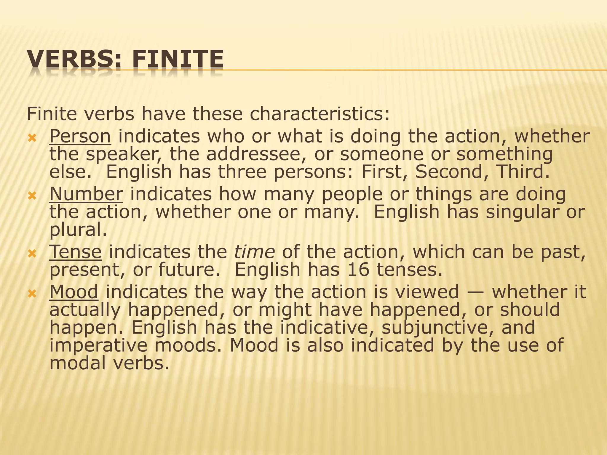 VERBS: FINITE
Finite verbs have these characteristics:
 Person indicates who or what is doing the action, whether
the speaker, the addressee, or someone or something
else. English has three persons: First, Second, Third.
 Number indicates how many people or things are doing
the action, whether one or many. English has singular or
plural.
 Tense indicates the time of the action, which can be past,
present, or future. English has 16 tenses.
 Mood indicates the way the action is viewed — whether it
actually happened, or might have happened, or should
happen. English has the indicative, subjunctive, and
imperative moods. Mood is also indicated by the use of
modal verbs.
 