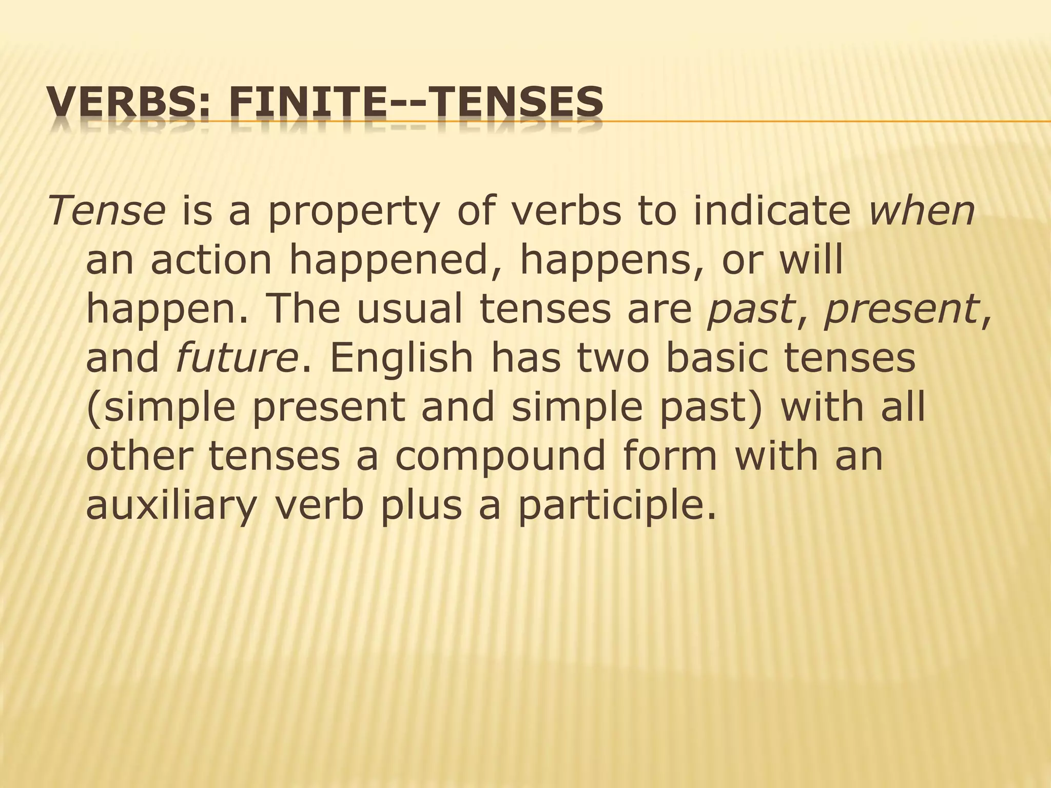 VERBS: FINITE--TENSES
Tense is a property of verbs to indicate when
an action happened, happens, or will
happen. The usual tenses are past, present,
and future. English has two basic tenses
(simple present and simple past) with all
other tenses a compound form with an
auxiliary verb plus a participle.
 