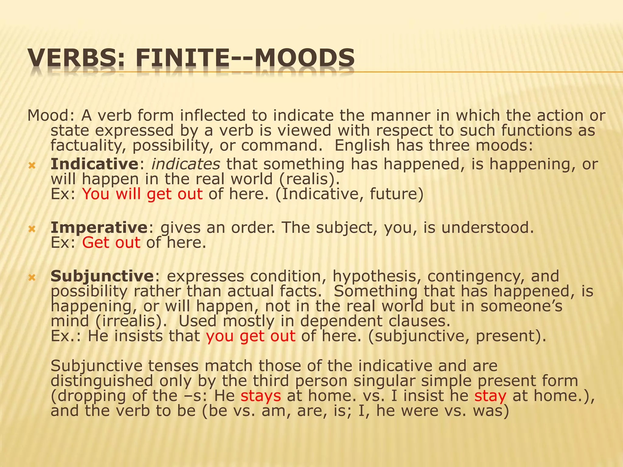 VERBS: FINITE--MOODS
Mood: A verb form inflected to indicate the manner in which the action or
state expressed by a verb is viewed with respect to such functions as
factuality, possibility, or command. English has three moods:
 Indicative: indicates that something has happened, is happening, or
will happen in the real world (realis).
Ex: You will get out of here. (Indicative, future)
 Imperative: gives an order. The subject, you, is understood.
Ex: Get out of here.
 Subjunctive: expresses condition, hypothesis, contingency, and
possibility rather than actual facts. Something that has happened, is
happening, or will happen, not in the real world but in someone’s
mind (irrealis). Used mostly in dependent clauses.
Ex.: He insists that you get out of here. (subjunctive, present).
Subjunctive tenses match those of the indicative and are
distinguished only by the third person singular simple present form
(dropping of the –s: He stays at home. vs. I insist he stay at home.),
and the verb to be (be vs. am, are, is; I, he were vs. was)
 