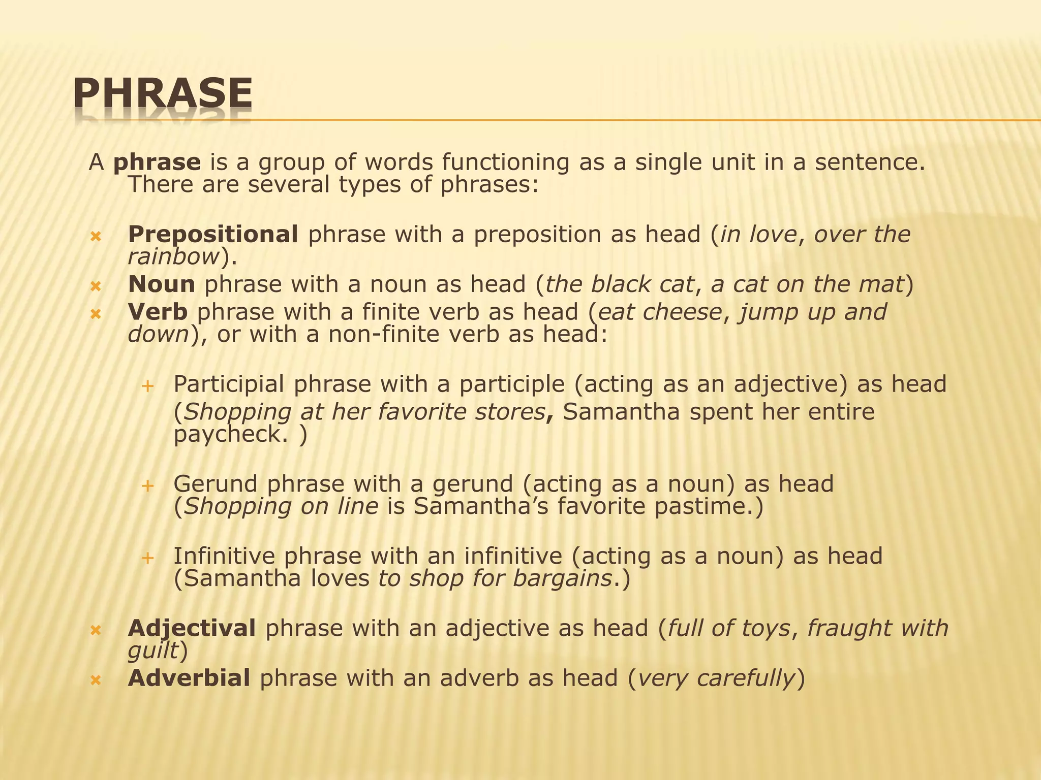 PHRASE
A phrase is a group of words functioning as a single unit in a sentence.
There are several types of phrases:
 Prepositional phrase with a preposition as head (in love, over the
rainbow).
 Noun phrase with a noun as head (the black cat, a cat on the mat)
 Verb phrase with a finite verb as head (eat cheese, jump up and
down), or with a non-finite verb as head:
 Participial phrase with a participle (acting as an adjective) as head
(Shopping at her favorite stores, Samantha spent her entire
paycheck. )
 Gerund phrase with a gerund (acting as a noun) as head
(Shopping on line is Samantha’s favorite pastime.)
 Infinitive phrase with an infinitive (acting as a noun) as head
(Samantha loves to shop for bargains.)
 Adjectival phrase with an adjective as head (full of toys, fraught with
guilt)
 Adverbial phrase with an adverb as head (very carefully)
 