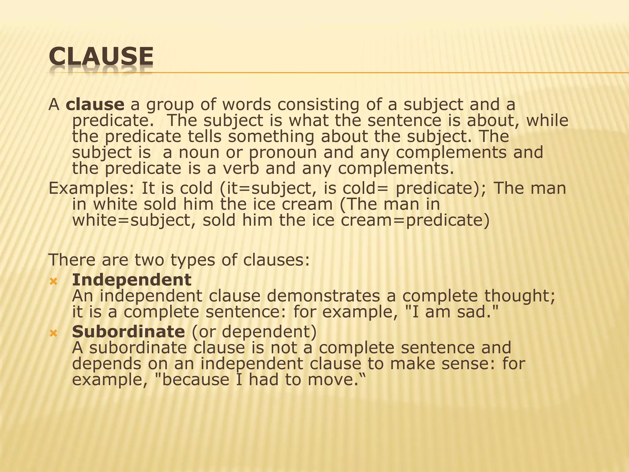 CLAUSE
A clause a group of words consisting of a subject and a
predicate. The subject is what the sentence is about, while
the predicate tells something about the subject. The
subject is a noun or pronoun and any complements and
the predicate is a verb and any complements.
Examples: It is cold (it=subject, is cold= predicate); The man
in white sold him the ice cream (The man in
white=subject, sold him the ice cream=predicate)
There are two types of clauses:
 Independent
An independent clause demonstrates a complete thought;
it is a complete sentence: for example, "I am sad."
 Subordinate (or dependent)
A subordinate clause is not a complete sentence and
depends on an independent clause to make sense: for
example, "because I had to move.“
 