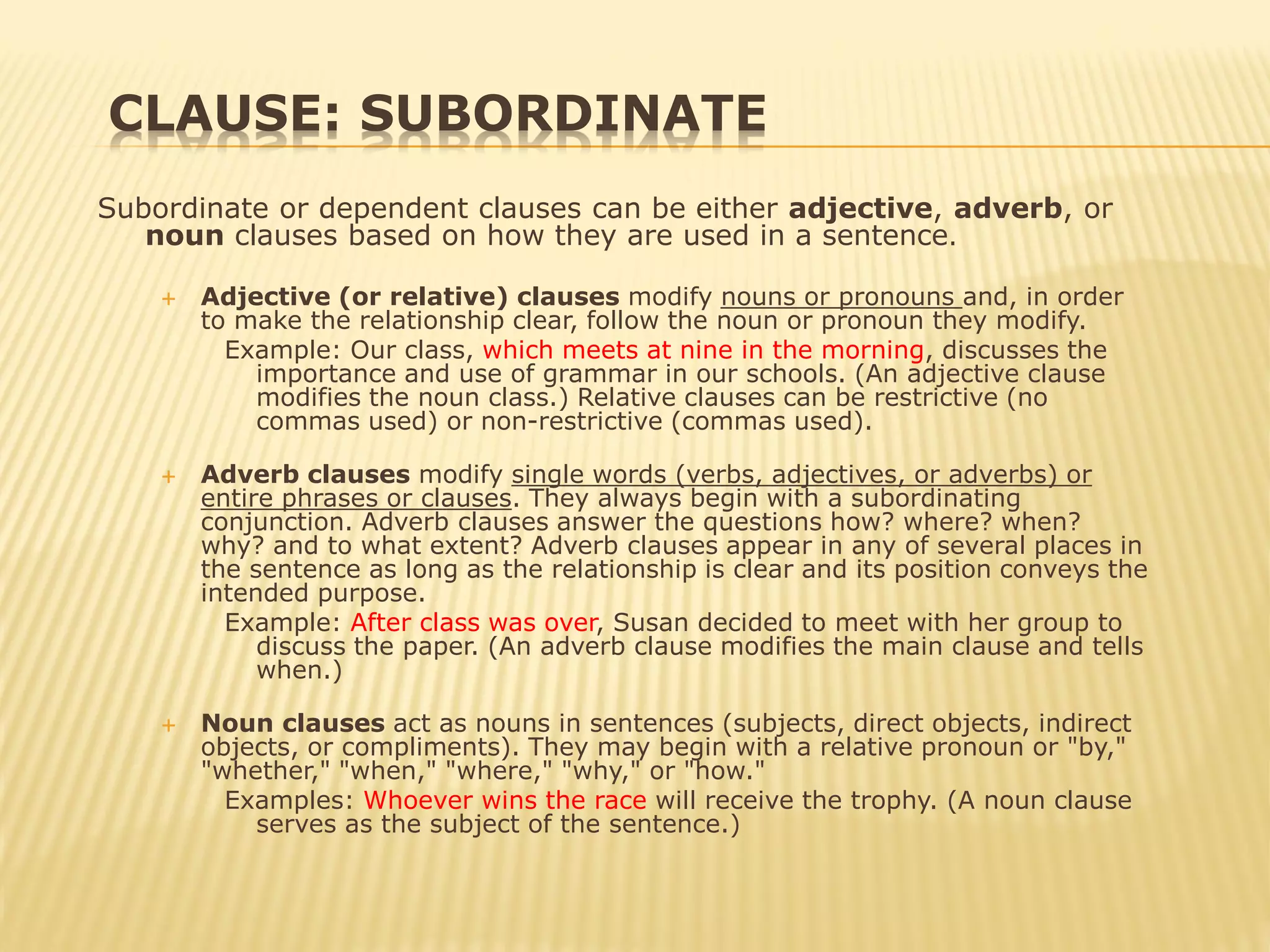 CLAUSE: SUBORDINATE
Subordinate or dependent clauses can be either adjective, adverb, or
noun clauses based on how they are used in a sentence.
 Adjective (or relative) clauses modify nouns or pronouns and, in order
to make the relationship clear, follow the noun or pronoun they modify.
Example: Our class, which meets at nine in the morning, discusses the
importance and use of grammar in our schools. (An adjective clause
modifies the noun class.) Relative clauses can be restrictive (no
commas used) or non-restrictive (commas used).
 Adverb clauses modify single words (verbs, adjectives, or adverbs) or
entire phrases or clauses. They always begin with a subordinating
conjunction. Adverb clauses answer the questions how? where? when?
why? and to what extent? Adverb clauses appear in any of several places in
the sentence as long as the relationship is clear and its position conveys the
intended purpose.
Example: After class was over, Susan decided to meet with her group to
discuss the paper. (An adverb clause modifies the main clause and tells
when.)
 Noun clauses act as nouns in sentences (subjects, direct objects, indirect
objects, or compliments). They may begin with a relative pronoun or "by,"
"whether," "when," "where," "why," or "how."
Examples: Whoever wins the race will receive the trophy. (A noun clause
serves as the subject of the sentence.)
 