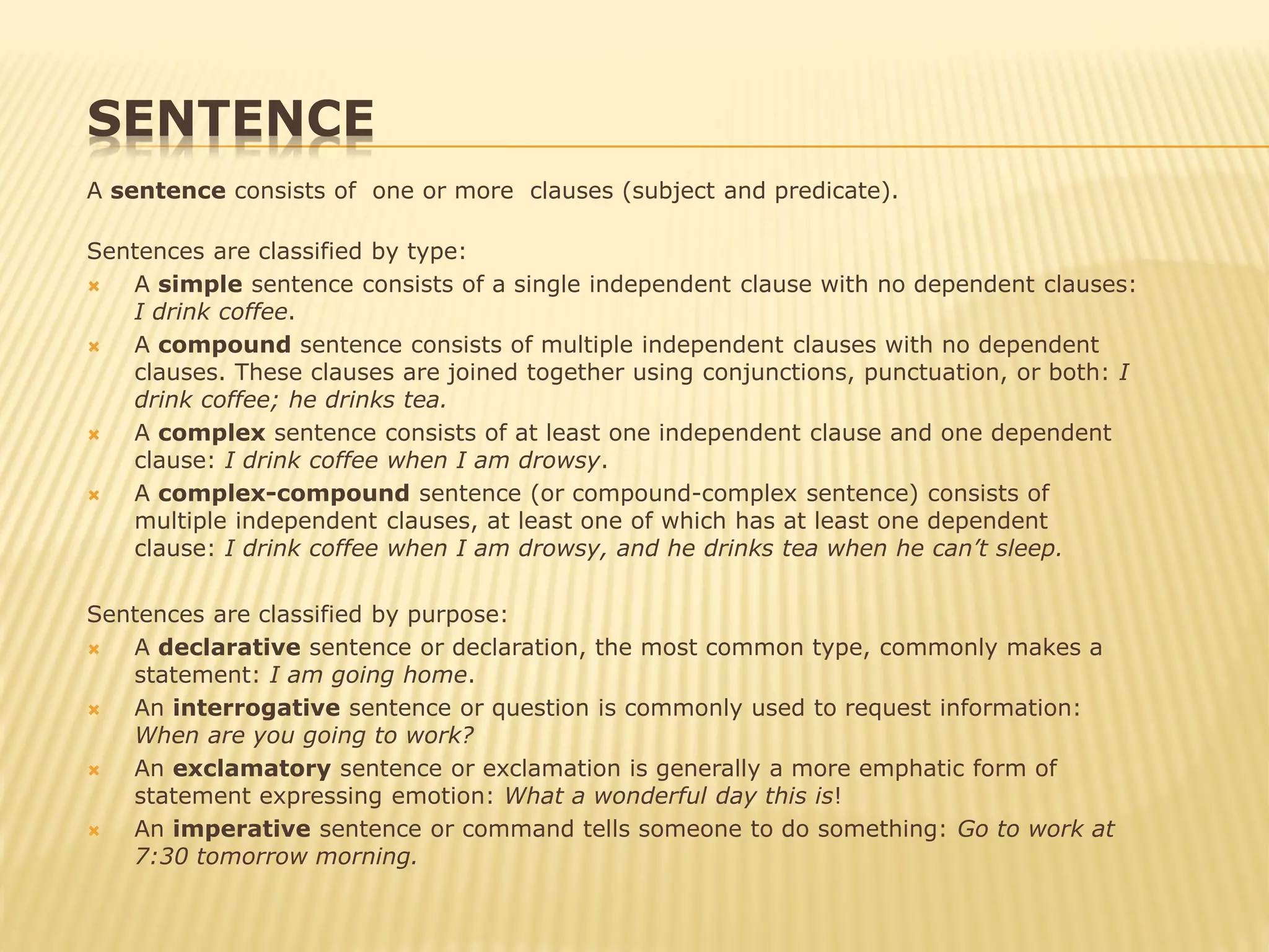 SENTENCE
A sentence consists of one or more clauses (subject and predicate).
Sentences are classified by type:
 A simple sentence consists of a single independent clause with no dependent clauses:
I drink coffee.
 A compound sentence consists of multiple independent clauses with no dependent
clauses. These clauses are joined together using conjunctions, punctuation, or both: I
drink coffee; he drinks tea.
 A complex sentence consists of at least one independent clause and one dependent
clause: I drink coffee when I am drowsy.
 A complex-compound sentence (or compound-complex sentence) consists of
multiple independent clauses, at least one of which has at least one dependent
clause: I drink coffee when I am drowsy, and he drinks tea when he can’t sleep.
Sentences are classified by purpose:
 A declarative sentence or declaration, the most common type, commonly makes a
statement: I am going home.
 An interrogative sentence or question is commonly used to request information:
When are you going to work?
 An exclamatory sentence or exclamation is generally a more emphatic form of
statement expressing emotion: What a wonderful day this is!
 An imperative sentence or command tells someone to do something: Go to work at
7:30 tomorrow morning.
 