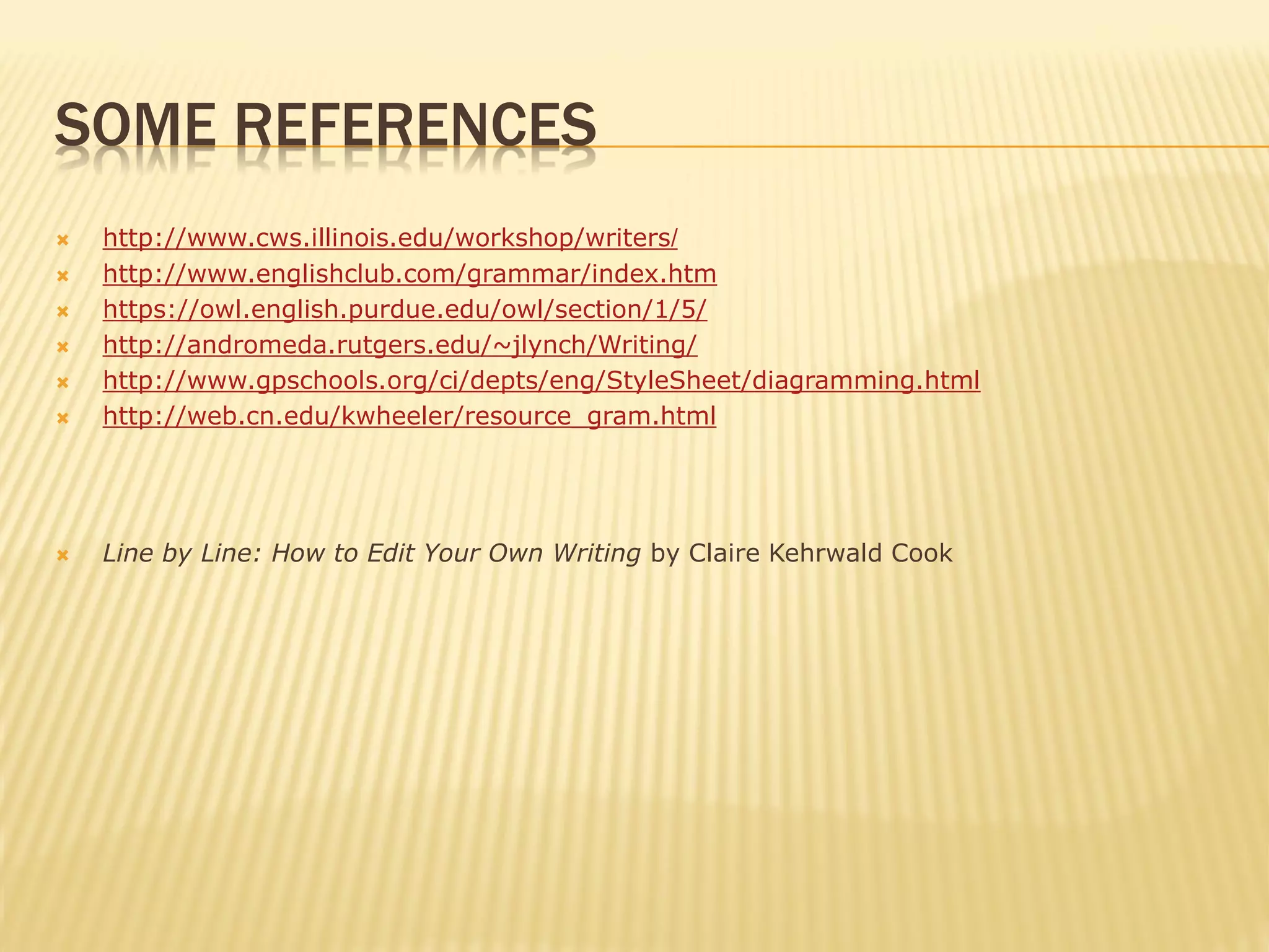 SOME REFERENCES
 http://www.cws.illinois.edu/workshop/writers/
 http://www.englishclub.com/grammar/index.htm
 https://owl.english.purdue.edu/owl/section/1/5/
 http://andromeda.rutgers.edu/~jlynch/Writing/
 http://www.gpschools.org/ci/depts/eng/StyleSheet/diagramming.html
 http://web.cn.edu/kwheeler/resource_gram.html
 Line by Line: How to Edit Your Own Writing by Claire Kehrwald Cook
 
