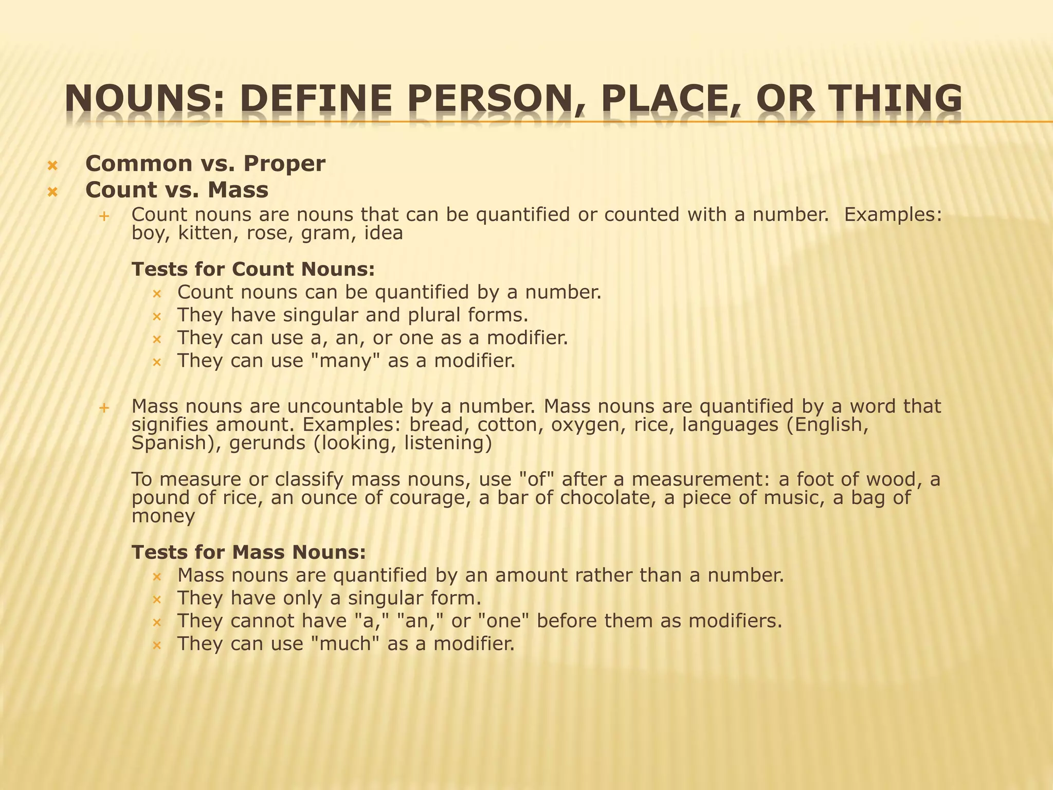NOUNS: DEFINE PERSON, PLACE, OR THING
 Common vs. Proper
 Count vs. Mass
 Count nouns are nouns that can be quantified or counted with a number. Examples:
boy, kitten, rose, gram, idea
Tests for Count Nouns:
 Count nouns can be quantified by a number.
 They have singular and plural forms.
 They can use a, an, or one as a modifier.
 They can use "many" as a modifier.
 Mass nouns are uncountable by a number. Mass nouns are quantified by a word that
signifies amount. Examples: bread, cotton, oxygen, rice, languages (English,
Spanish), gerunds (looking, listening)
To measure or classify mass nouns, use "of" after a measurement: a foot of wood, a
pound of rice, an ounce of courage, a bar of chocolate, a piece of music, a bag of
money
Tests for Mass Nouns:
 Mass nouns are quantified by an amount rather than a number.
 They have only a singular form.
 They cannot have "a," "an," or "one" before them as modifiers.
 They can use "much" as a modifier.
 