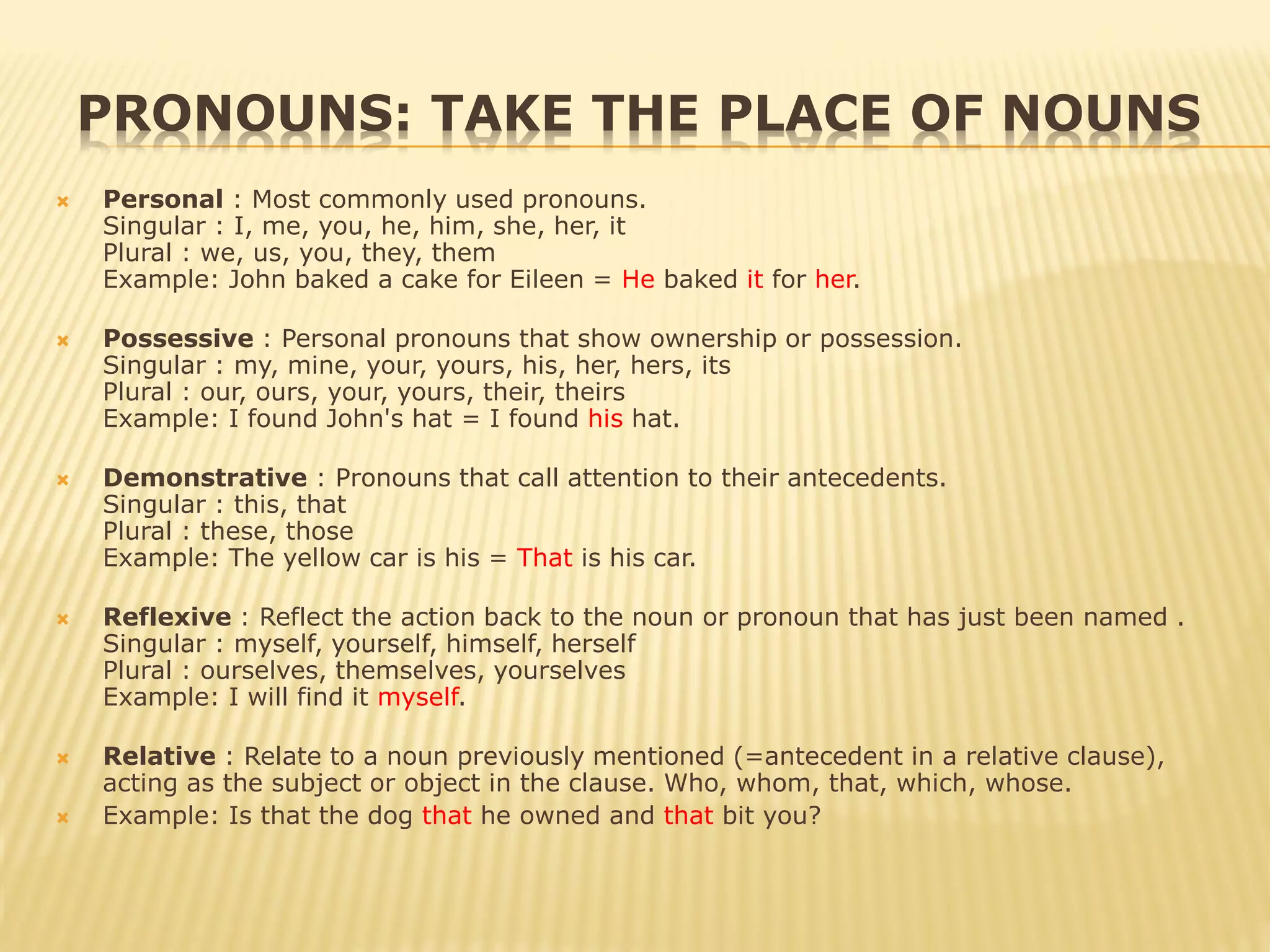 PRONOUNS: TAKE THE PLACE OF NOUNS
 Personal : Most commonly used pronouns.
Singular : I, me, you, he, him, she, her, it
Plural : we, us, you, they, them
Example: John baked a cake for Eileen = He baked it for her.
 Possessive : Personal pronouns that show ownership or possession.
Singular : my, mine, your, yours, his, her, hers, its
Plural : our, ours, your, yours, their, theirs
Example: I found John's hat = I found his hat.
 Demonstrative : Pronouns that call attention to their antecedents.
Singular : this, that
Plural : these, those
Example: The yellow car is his = That is his car.
 Reflexive : Reflect the action back to the noun or pronoun that has just been named .
Singular : myself, yourself, himself, herself
Plural : ourselves, themselves, yourselves
Example: I will find it myself.
 Relative : Relate to a noun previously mentioned (=antecedent in a relative clause),
acting as the subject or object in the clause. Who, whom, that, which, whose.
 Example: Is that the dog that he owned and that bit you?
 
